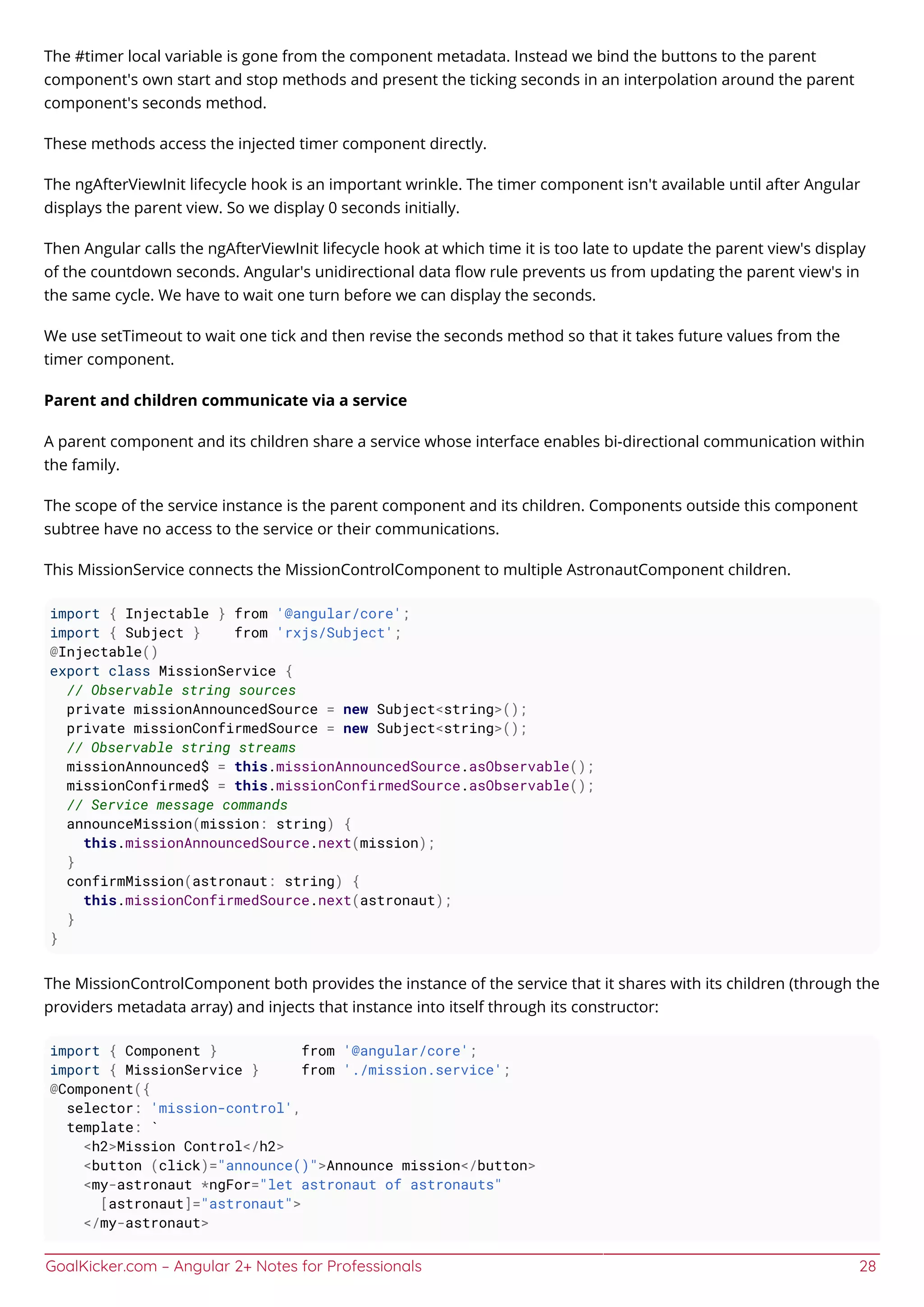 GoalKicker.com – Angular 2+ Notes for Professionals 28
The #timer local variable is gone from the component metadata. Instead we bind the buttons to the parent
component's own start and stop methods and present the ticking seconds in an interpolation around the parent
component's seconds method.
These methods access the injected timer component directly.
The ngAfterViewInit lifecycle hook is an important wrinkle. The timer component isn't available until after Angular
displays the parent view. So we display 0 seconds initially.
Then Angular calls the ngAfterViewInit lifecycle hook at which time it is too late to update the parent view's display
of the countdown seconds. Angular's unidirectional data ﬂow rule prevents us from updating the parent view's in
the same cycle. We have to wait one turn before we can display the seconds.
We use setTimeout to wait one tick and then revise the seconds method so that it takes future values from the
timer component.
Parent and children communicate via a service
A parent component and its children share a service whose interface enables bi-directional communication within
the family.
The scope of the service instance is the parent component and its children. Components outside this component
subtree have no access to the service or their communications.
This MissionService connects the MissionControlComponent to multiple AstronautComponent children.
import { Injectable } from '@angular/core';
import { Subject } from 'rxjs/Subject';
@Injectable()
export class MissionService {
// Observable string sources
private missionAnnouncedSource = new Subject<string>();
private missionConfirmedSource = new Subject<string>();
// Observable string streams
missionAnnounced$ = this.missionAnnouncedSource.asObservable();
missionConfirmed$ = this.missionConfirmedSource.asObservable();
// Service message commands
announceMission(mission: string) {
this.missionAnnouncedSource.next(mission);
}
confirmMission(astronaut: string) {
this.missionConfirmedSource.next(astronaut);
}
}
The MissionControlComponent both provides the instance of the service that it shares with its children (through the
providers metadata array) and injects that instance into itself through its constructor:
import { Component } from '@angular/core';
import { MissionService } from './mission.service';
@Component({
selector: 'mission-control',
template: `
<h2>Mission Control</h2>
<button (click)="announce()">Announce mission</button>
<my-astronaut *ngFor="let astronaut of astronauts"
[astronaut]="astronaut">
</my-astronaut>
 