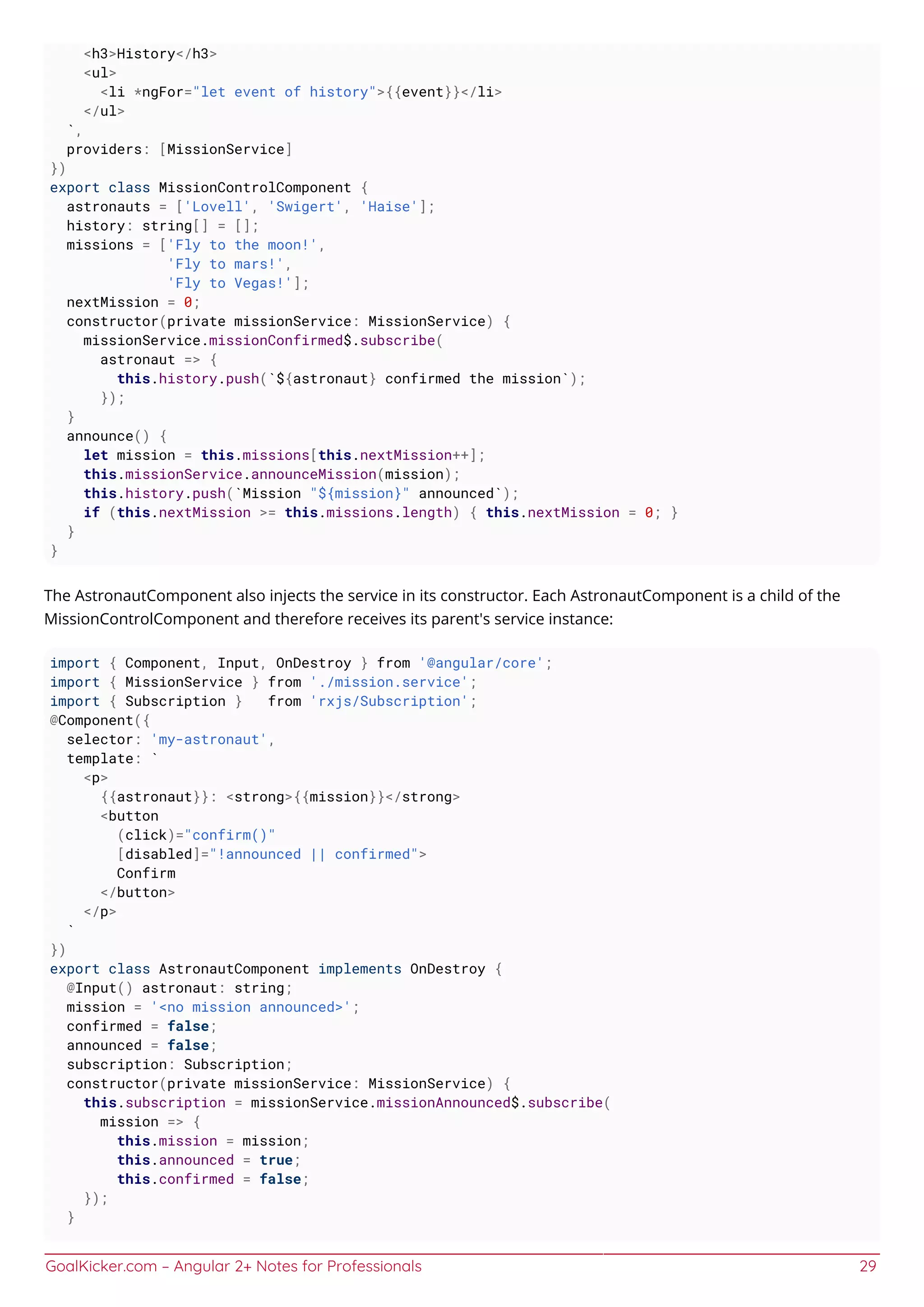 GoalKicker.com – Angular 2+ Notes for Professionals 29
<h3>History</h3>
<ul>
<li *ngFor="let event of history">{{event}}</li>
</ul>
`,
providers: [MissionService]
})
export class MissionControlComponent {
astronauts = ['Lovell', 'Swigert', 'Haise'];
history: string[] = [];
missions = ['Fly to the moon!',
'Fly to mars!',
'Fly to Vegas!'];
nextMission = 0;
constructor(private missionService: MissionService) {
missionService.missionConfirmed$.subscribe(
astronaut => {
this.history.push(`${astronaut} confirmed the mission`);
});
}
announce() {
let mission = this.missions[this.nextMission++];
this.missionService.announceMission(mission);
this.history.push(`Mission "${mission}" announced`);
if (this.nextMission >= this.missions.length) { this.nextMission = 0; }
}
}
The AstronautComponent also injects the service in its constructor. Each AstronautComponent is a child of the
MissionControlComponent and therefore receives its parent's service instance:
import { Component, Input, OnDestroy } from '@angular/core';
import { MissionService } from './mission.service';
import { Subscription } from 'rxjs/Subscription';
@Component({
selector: 'my-astronaut',
template: `
<p>
{{astronaut}}: <strong>{{mission}}</strong>
<button
(click)="confirm()"
[disabled]="!announced || confirmed">
Confirm
</button>
</p>
`
})
export class AstronautComponent implements OnDestroy {
@Input() astronaut: string;
mission = '<no mission announced>';
confirmed = false;
announced = false;
subscription: Subscription;
constructor(private missionService: MissionService) {
this.subscription = missionService.missionAnnounced$.subscribe(
mission => {
this.mission = mission;
this.announced = true;
this.confirmed = false;
});
}
 