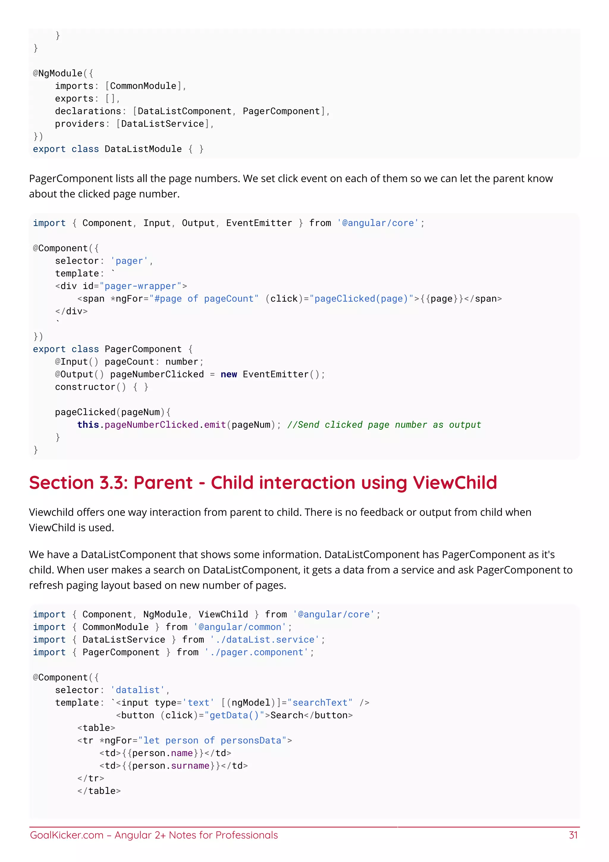 GoalKicker.com – Angular 2+ Notes for Professionals 31
}
}
@NgModule({
imports: [CommonModule],
exports: [],
declarations: [DataListComponent, PagerComponent],
providers: [DataListService],
})
export class DataListModule { }
PagerComponent lists all the page numbers. We set click event on each of them so we can let the parent know
about the clicked page number.
import { Component, Input, Output, EventEmitter } from '@angular/core';
@Component({
selector: 'pager',
template: `
<div id="pager-wrapper">
<span *ngFor="#page of pageCount" (click)="pageClicked(page)">{{page}}</span>
</div>
`
})
export class PagerComponent {
@Input() pageCount: number;
@Output() pageNumberClicked = new EventEmitter();
constructor() { }
pageClicked(pageNum){
this.pageNumberClicked.emit(pageNum); //Send clicked page number as output
}
}
Section 3.3: Parent - Child interaction using ViewChild
Viewchild oﬀers one way interaction from parent to child. There is no feedback or output from child when
ViewChild is used.
We have a DataListComponent that shows some information. DataListComponent has PagerComponent as it's
child. When user makes a search on DataListComponent, it gets a data from a service and ask PagerComponent to
refresh paging layout based on new number of pages.
import { Component, NgModule, ViewChild } from '@angular/core';
import { CommonModule } from '@angular/common';
import { DataListService } from './dataList.service';
import { PagerComponent } from './pager.component';
@Component({
selector: 'datalist',
template: `<input type='text' [(ngModel)]="searchText" />
<button (click)="getData()">Search</button>
<table>
<tr *ngFor="let person of personsData">
<td>{{person.name}}</td>
<td>{{person.surname}}</td>
</tr>
</table>
 