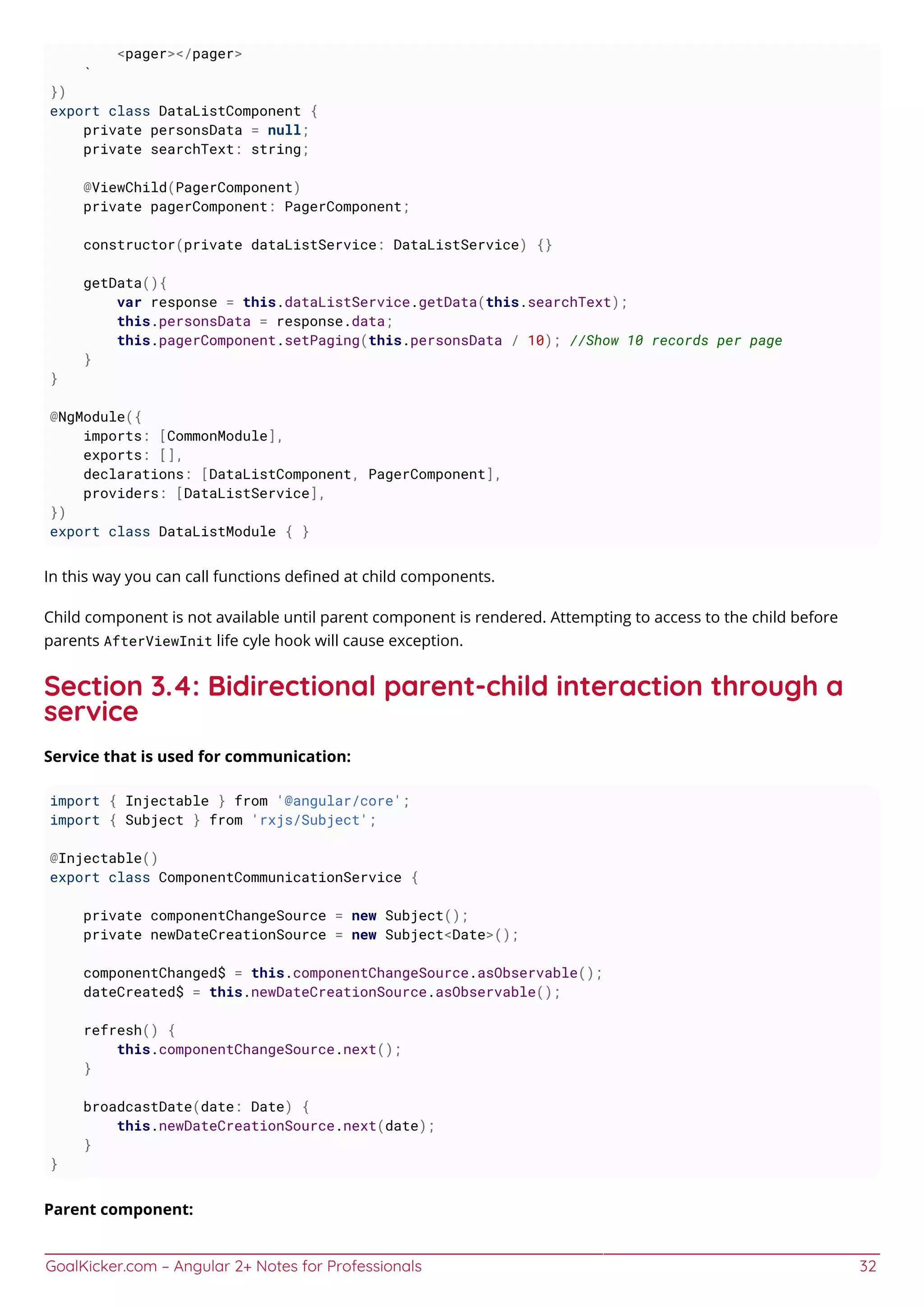 GoalKicker.com – Angular 2+ Notes for Professionals 32
<pager></pager>
`
})
export class DataListComponent {
private personsData = null;
private searchText: string;
@ViewChild(PagerComponent)
private pagerComponent: PagerComponent;
constructor(private dataListService: DataListService) {}
getData(){
var response = this.dataListService.getData(this.searchText);
this.personsData = response.data;
this.pagerComponent.setPaging(this.personsData / 10); //Show 10 records per page
}
}
@NgModule({
imports: [CommonModule],
exports: [],
declarations: [DataListComponent, PagerComponent],
providers: [DataListService],
})
export class DataListModule { }
In this way you can call functions deﬁned at child components.
Child component is not available until parent component is rendered. Attempting to access to the child before
parents AfterViewInit life cyle hook will cause exception.
Section 3.4: Bidirectional parent-child interaction through a
service
Service that is used for communication:
import { Injectable } from '@angular/core';
import { Subject } from 'rxjs/Subject';
@Injectable()
export class ComponentCommunicationService {
private componentChangeSource = new Subject();
private newDateCreationSource = new Subject<Date>();
componentChanged$ = this.componentChangeSource.asObservable();
dateCreated$ = this.newDateCreationSource.asObservable();
refresh() {
this.componentChangeSource.next();
}
broadcastDate(date: Date) {
this.newDateCreationSource.next(date);
}
}
Parent component:
 