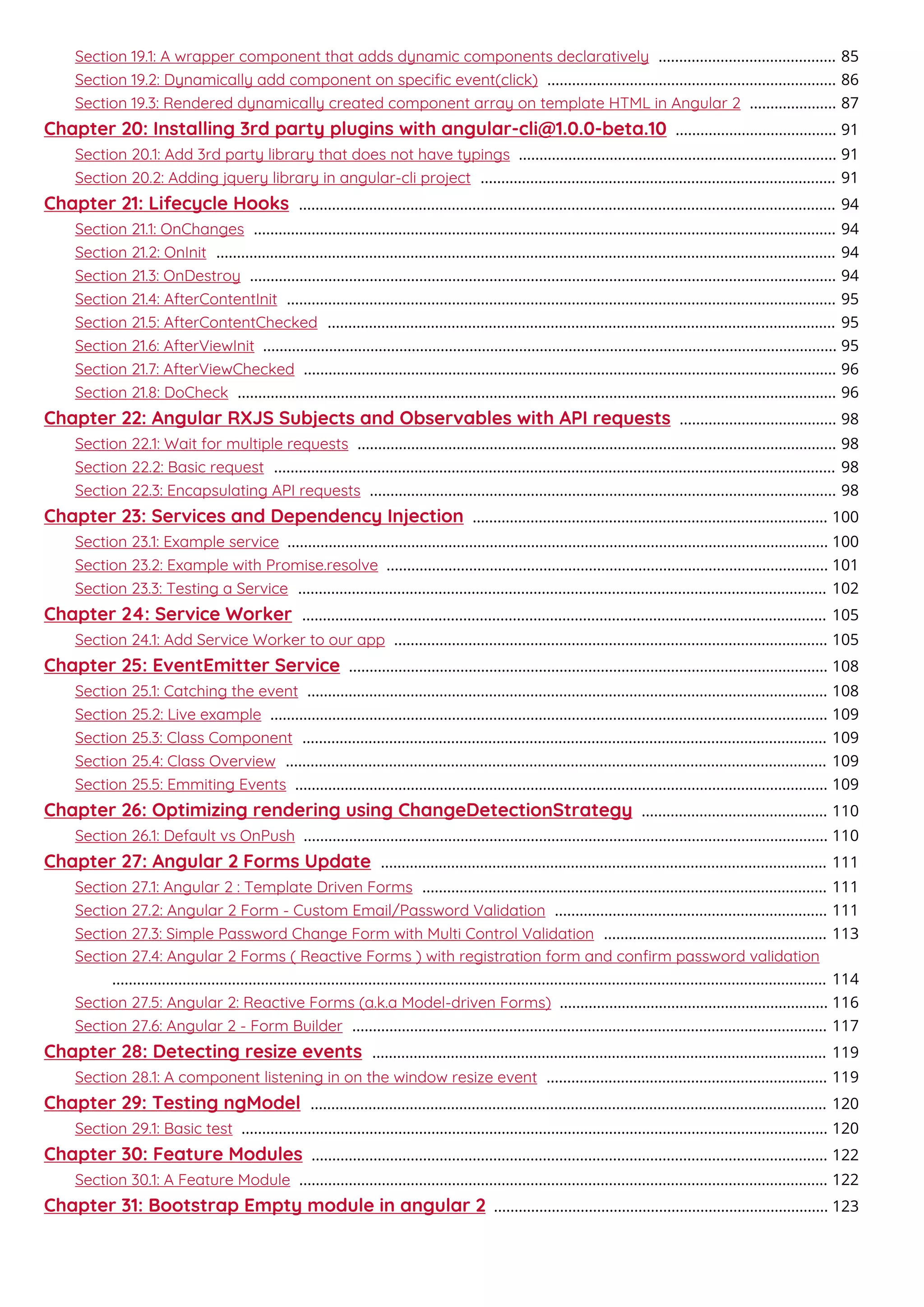 Section 19.1: A wrapper component that adds dynamic components declaratively 85...........................................
Section 19.2: Dynamically add component on speciﬁc event(click) 86......................................................................
Section 19.3: Rendered dynamically created component array on template HTML in Angular 2 87.....................
Chapter 20: Installing 3rd party plugins with angular-cli@1.0.0-beta.10 91.......................................
Section 20.1: Add 3rd party library that does not have typings 91.............................................................................
Section 20.2: Adding jquery library in angular-cli project 91......................................................................................
Chapter 21: Lifecycle Hooks 94..................................................................................................................................
Section 21.1: OnChanges 94.............................................................................................................................................
Section 21.2: OnInit 94......................................................................................................................................................
Section 21.3: OnDestroy 94..............................................................................................................................................
Section 21.4: AfterContentInit 95.....................................................................................................................................
Section 21.5: AfterContentChecked 95...........................................................................................................................
Section 21.6: AfterViewInit 95...........................................................................................................................................
Section 21.7: AfterViewChecked 96.................................................................................................................................
Section 21.8: DoCheck 96.................................................................................................................................................
Chapter 22: Angular RXJS Subjects and Observables with API requests 98......................................
Section 22.1: Wait for multiple requests 98....................................................................................................................
Section 22.2: Basic request 98........................................................................................................................................
Section 22.3: Encapsulating API requests 98.................................................................................................................
Chapter 23: Services and Dependency Injection 100......................................................................................
Section 23.1: Example service 100...................................................................................................................................
Section 23.2: Example with Promise.resolve 101...........................................................................................................
Section 23.3: Testing a Service 102................................................................................................................................
Chapter 24: Service Worker 105...............................................................................................................................
Section 24.1: Add Service Worker to our app 105.........................................................................................................
Chapter 25: EventEmitter Service 108....................................................................................................................
Section 25.1: Catching the event 108..............................................................................................................................
Section 25.2: Live example 109.......................................................................................................................................
Section 25.3: Class Component 109...............................................................................................................................
Section 25.4: Class Overview 109...................................................................................................................................
Section 25.5: Emmiting Events 109.................................................................................................................................
Chapter 26: Optimizing rendering using ChangeDetectionStrategy 110.............................................
Section 26.1: Default vs OnPush 110...............................................................................................................................
Chapter 27: Angular 2 Forms Update 111............................................................................................................
Section 27.1: Angular 2 : Template Driven Forms 111..................................................................................................
Section 27.2: Angular 2 Form - Custom Email/Password Validation 111..................................................................
Section 27.3: Simple Password Change Form with Multi Control Validation 113......................................................
Section 27.4: Angular 2 Forms ( Reactive Forms ) with registration form and conﬁrm password validation
114.............................................................................................................................................................................
Section 27.5: Angular 2: Reactive Forms (a.k.a Model-driven Forms) 116.................................................................
Section 27.6: Angular 2 - Form Builder 117...................................................................................................................
Chapter 28: Detecting resize events 119..............................................................................................................
Section 28.1: A component listening in on the window resize event 119....................................................................
Chapter 29: Testing ngModel 120.............................................................................................................................
Section 29.1: Basic test 120..............................................................................................................................................
Chapter 30: Feature Modules 122.............................................................................................................................
Section 30.1: A Feature Module 122................................................................................................................................
Chapter 31: Bootstrap Empty module in angular 2 123.................................................................................
 