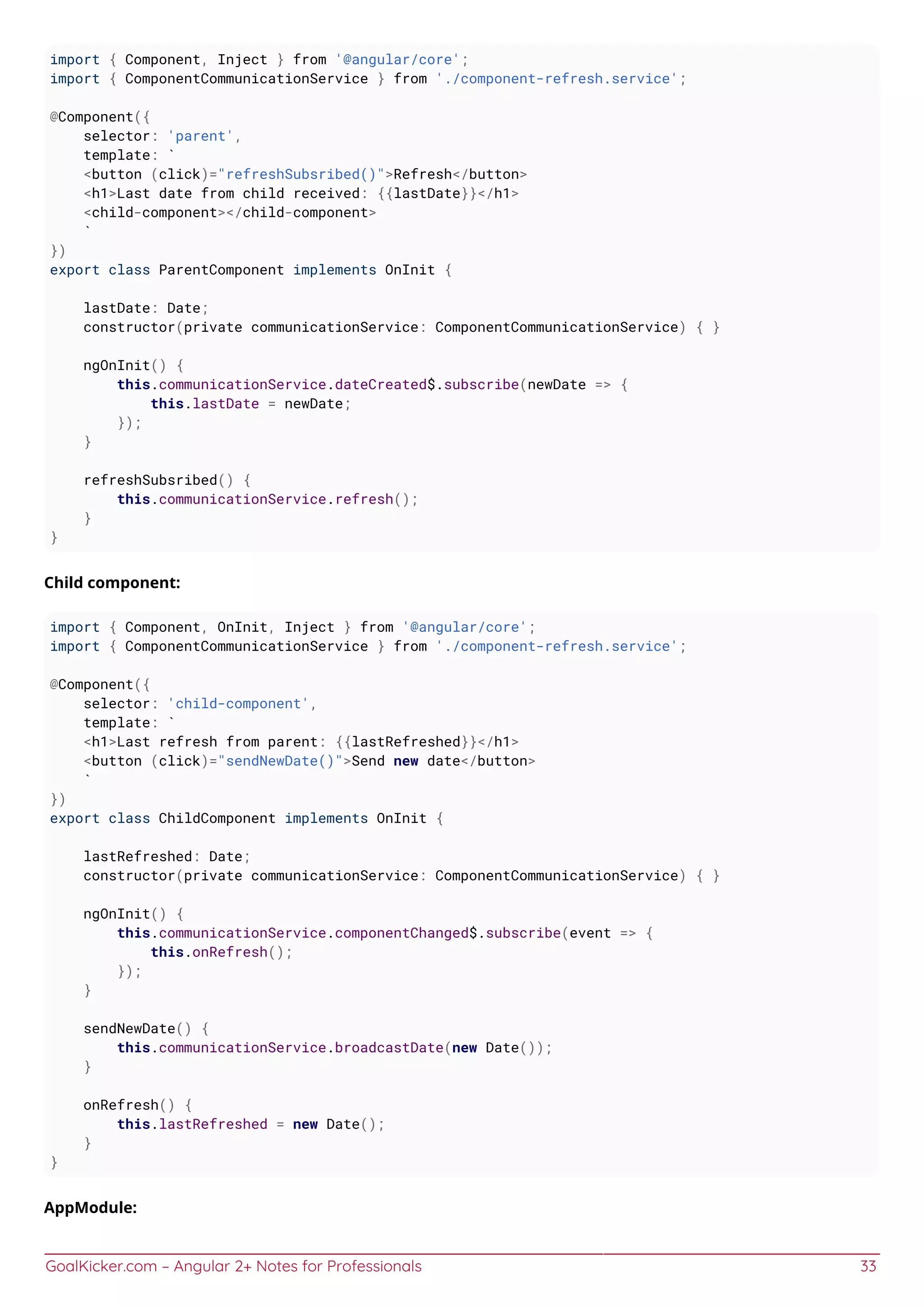 GoalKicker.com – Angular 2+ Notes for Professionals 33
import { Component, Inject } from '@angular/core';
import { ComponentCommunicationService } from './component-refresh.service';
@Component({
selector: 'parent',
template: `
<button (click)="refreshSubsribed()">Refresh</button>
<h1>Last date from child received: {{lastDate}}</h1>
<child-component></child-component>
`
})
export class ParentComponent implements OnInit {
lastDate: Date;
constructor(private communicationService: ComponentCommunicationService) { }
ngOnInit() {
this.communicationService.dateCreated$.subscribe(newDate => {
this.lastDate = newDate;
});
}
refreshSubsribed() {
this.communicationService.refresh();
}
}
Child component:
import { Component, OnInit, Inject } from '@angular/core';
import { ComponentCommunicationService } from './component-refresh.service';
@Component({
selector: 'child-component',
template: `
<h1>Last refresh from parent: {{lastRefreshed}}</h1>
<button (click)="sendNewDate()">Send new date</button>
`
})
export class ChildComponent implements OnInit {
lastRefreshed: Date;
constructor(private communicationService: ComponentCommunicationService) { }
ngOnInit() {
this.communicationService.componentChanged$.subscribe(event => {
this.onRefresh();
});
}
sendNewDate() {
this.communicationService.broadcastDate(new Date());
}
onRefresh() {
this.lastRefreshed = new Date();
}
}
AppModule:
 