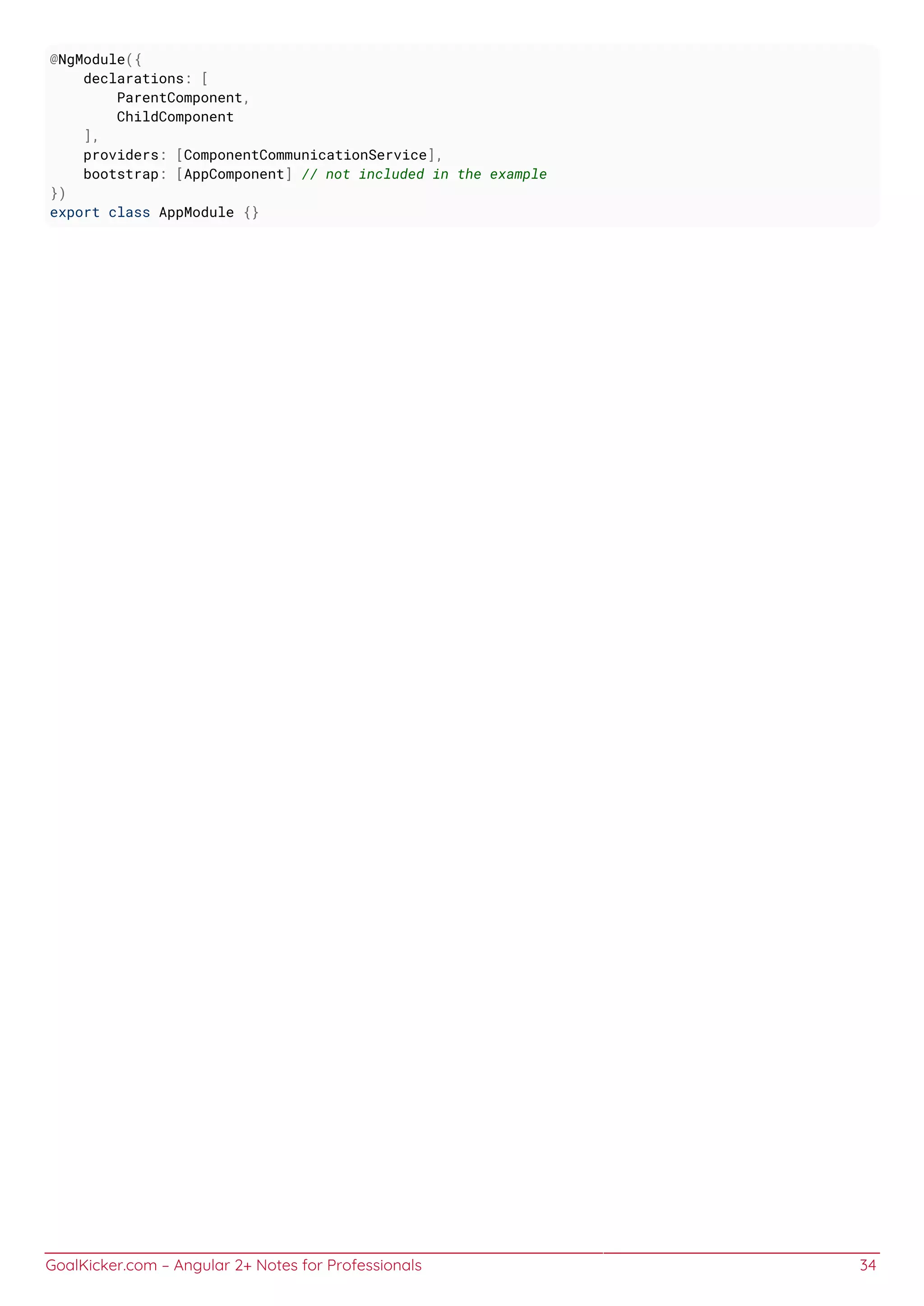 GoalKicker.com – Angular 2+ Notes for Professionals 34
@NgModule({
declarations: [
ParentComponent,
ChildComponent
],
providers: [ComponentCommunicationService],
bootstrap: [AppComponent] // not included in the example
})
export class AppModule {}
 