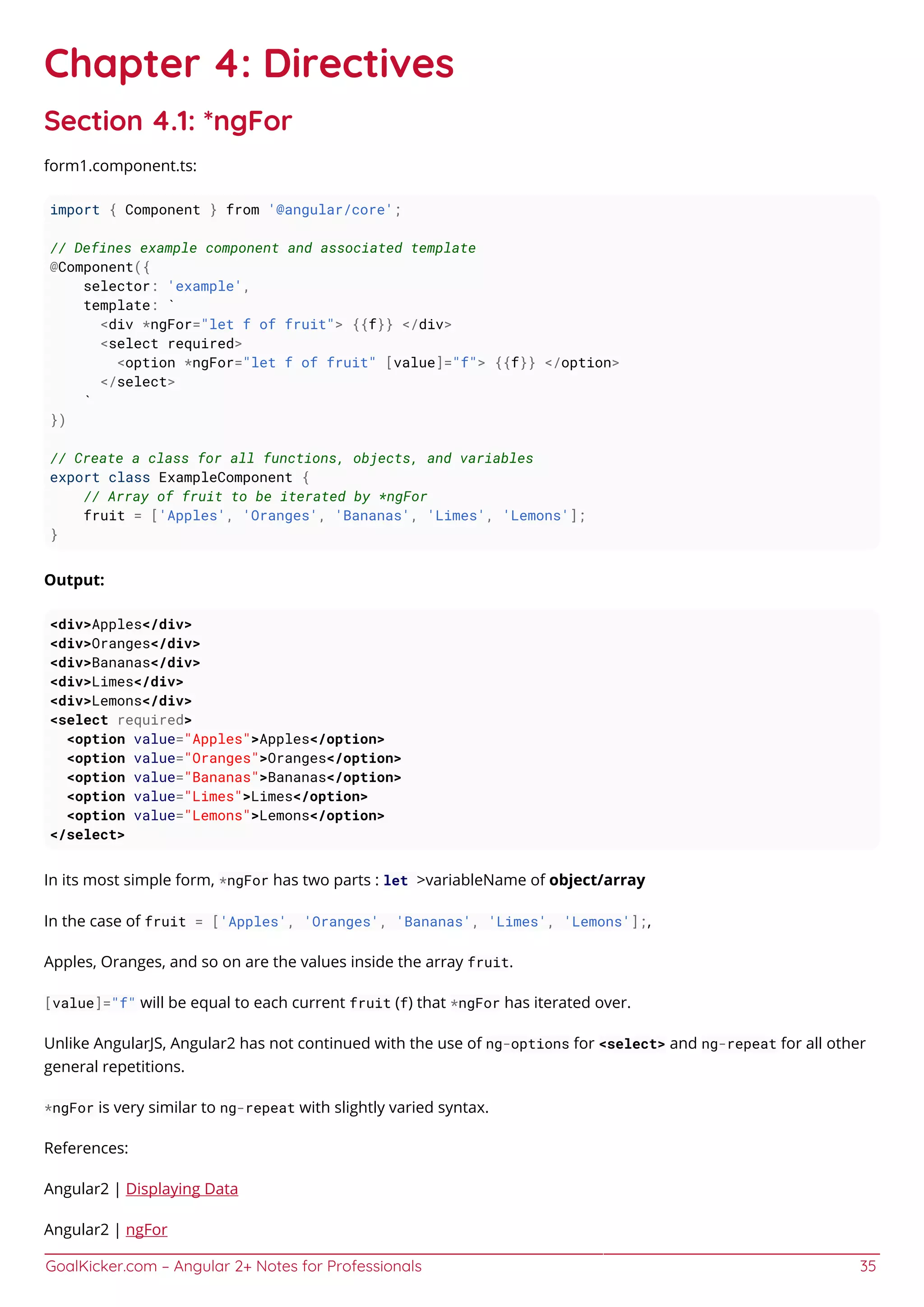 GoalKicker.com – Angular 2+ Notes for Professionals 35
Chapter 4: Directives
Section 4.1: *ngFor
form1.component.ts:
import { Component } from '@angular/core';
// Defines example component and associated template
@Component({
selector: 'example',
template: `
<div *ngFor="let f of fruit"> {{f}} </div>
<select required>
<option *ngFor="let f of fruit" [value]="f"> {{f}} </option>
</select>
`
})
// Create a class for all functions, objects, and variables
export class ExampleComponent {
// Array of fruit to be iterated by *ngFor
fruit = ['Apples', 'Oranges', 'Bananas', 'Limes', 'Lemons'];
}
Output:
<div>Apples</div>
<div>Oranges</div>
<div>Bananas</div>
<div>Limes</div>
<div>Lemons</div>
<select required>
<option value="Apples">Apples</option>
<option value="Oranges">Oranges</option>
<option value="Bananas">Bananas</option>
<option value="Limes">Limes</option>
<option value="Lemons">Lemons</option>
</select>
In its most simple form, *ngFor has two parts : let >variableName of object/array
In the case of fruit = ['Apples', 'Oranges', 'Bananas', 'Limes', 'Lemons'];,
Apples, Oranges, and so on are the values inside the array fruit.
[value]="f" will be equal to each current fruit (f) that *ngFor has iterated over.
Unlike AngularJS, Angular2 has not continued with the use of ng-options for <select> and ng-repeat for all other
general repetitions.
*ngFor is very similar to ng-repeat with slightly varied syntax.
References:
Angular2 | Displaying Data
Angular2 | ngFor
 