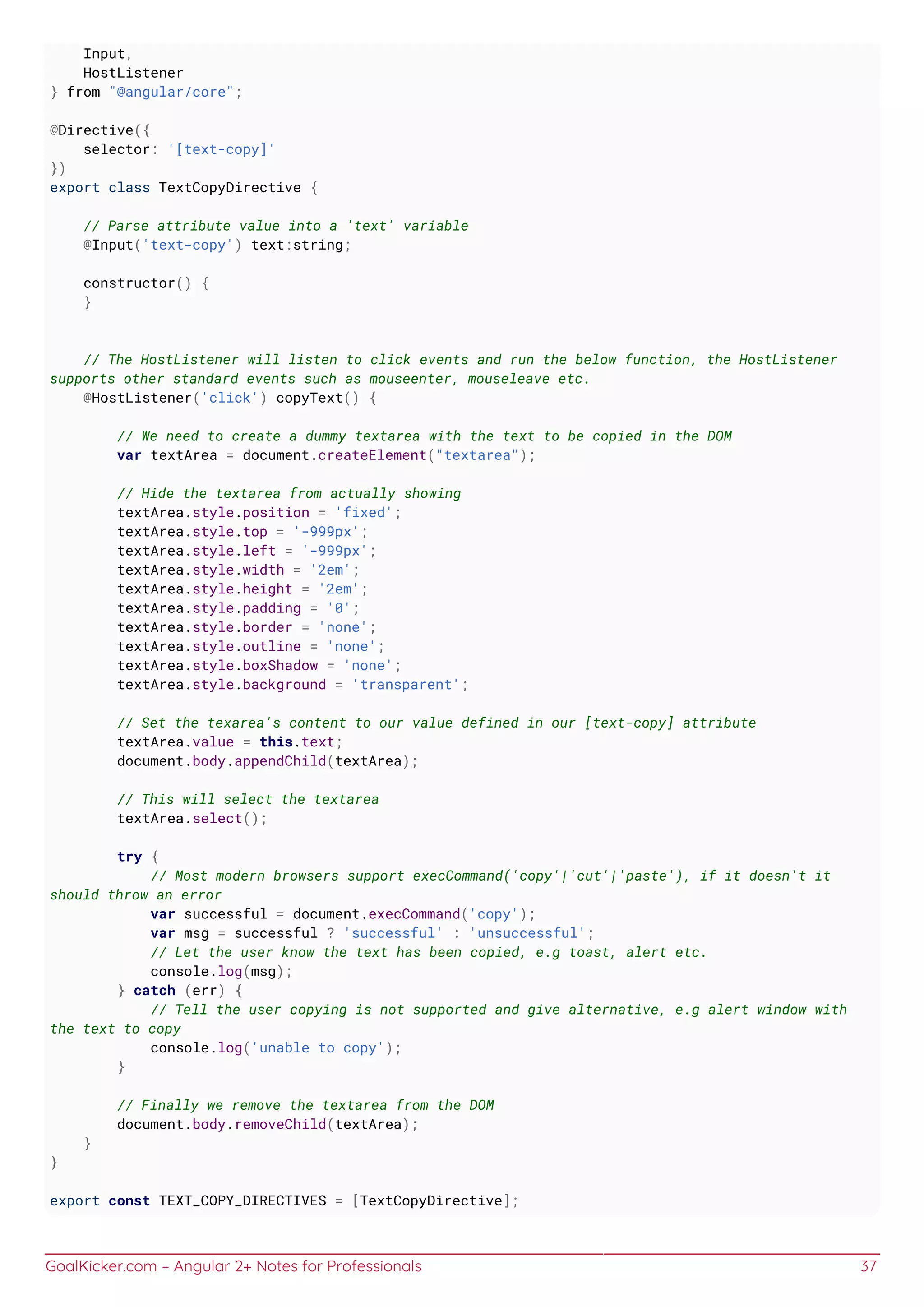 GoalKicker.com – Angular 2+ Notes for Professionals 37
Input,
HostListener
} from "@angular/core";
@Directive({
selector: '[text-copy]'
})
export class TextCopyDirective {
// Parse attribute value into a 'text' variable
@Input('text-copy') text:string;
constructor() {
}
// The HostListener will listen to click events and run the below function, the HostListener
supports other standard events such as mouseenter, mouseleave etc.
@HostListener('click') copyText() {
// We need to create a dummy textarea with the text to be copied in the DOM
var textArea = document.createElement("textarea");
// Hide the textarea from actually showing
textArea.style.position = 'fixed';
textArea.style.top = '-999px';
textArea.style.left = '-999px';
textArea.style.width = '2em';
textArea.style.height = '2em';
textArea.style.padding = '0';
textArea.style.border = 'none';
textArea.style.outline = 'none';
textArea.style.boxShadow = 'none';
textArea.style.background = 'transparent';
// Set the texarea's content to our value defined in our [text-copy] attribute
textArea.value = this.text;
document.body.appendChild(textArea);
// This will select the textarea
textArea.select();
try {
// Most modern browsers support execCommand('copy'|'cut'|'paste'), if it doesn't it
should throw an error
var successful = document.execCommand('copy');
var msg = successful ? 'successful' : 'unsuccessful';
// Let the user know the text has been copied, e.g toast, alert etc.
console.log(msg);
} catch (err) {
// Tell the user copying is not supported and give alternative, e.g alert window with
the text to copy
console.log('unable to copy');
}
// Finally we remove the textarea from the DOM
document.body.removeChild(textArea);
}
}
export const TEXT_COPY_DIRECTIVES = [TextCopyDirective];
 