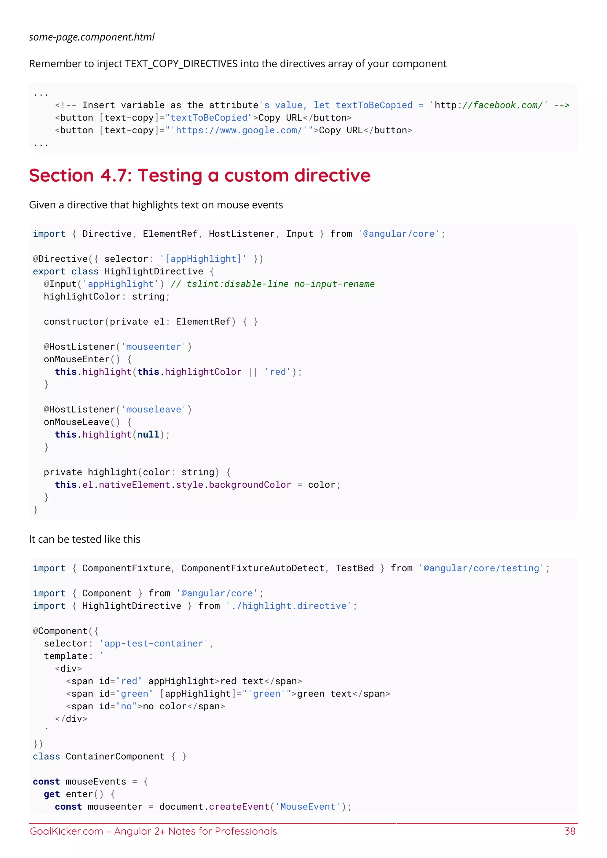 GoalKicker.com – Angular 2+ Notes for Professionals 38
some-page.component.html
Remember to inject TEXT_COPY_DIRECTIVES into the directives array of your component
...
<!-- Insert variable as the attribute's value, let textToBeCopied = 'http://facebook.com/' -->
<button [text-copy]="textToBeCopied">Copy URL</button>
<button [text-copy]="'https://www.google.com/'">Copy URL</button>
...
Section 4.7: Testing a custom directive
Given a directive that highlights text on mouse events
import { Directive, ElementRef, HostListener, Input } from '@angular/core';
@Directive({ selector: '[appHighlight]' })
export class HighlightDirective {
@Input('appHighlight') // tslint:disable-line no-input-rename
highlightColor: string;
constructor(private el: ElementRef) { }
@HostListener('mouseenter')
onMouseEnter() {
this.highlight(this.highlightColor || 'red');
}
@HostListener('mouseleave')
onMouseLeave() {
this.highlight(null);
}
private highlight(color: string) {
this.el.nativeElement.style.backgroundColor = color;
}
}
It can be tested like this
import { ComponentFixture, ComponentFixtureAutoDetect, TestBed } from '@angular/core/testing';
import { Component } from '@angular/core';
import { HighlightDirective } from './highlight.directive';
@Component({
selector: 'app-test-container',
template: `
<div>
<span id="red" appHighlight>red text</span>
<span id="green" [appHighlight]="'green'">green text</span>
<span id="no">no color</span>
</div>
`
})
class ContainerComponent { }
const mouseEvents = {
get enter() {
const mouseenter = document.createEvent('MouseEvent');
 