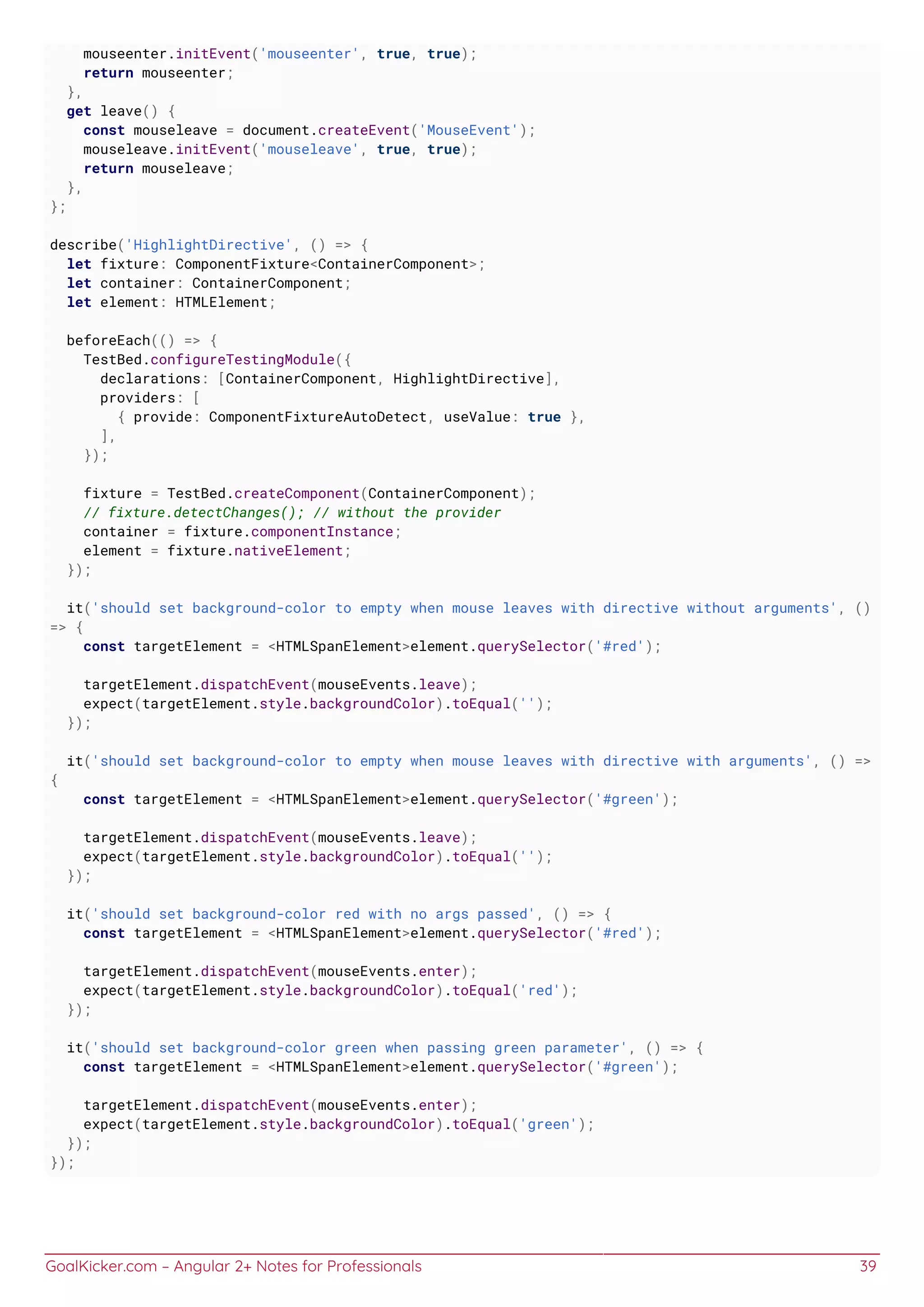 GoalKicker.com – Angular 2+ Notes for Professionals 39
mouseenter.initEvent('mouseenter', true, true);
return mouseenter;
},
get leave() {
const mouseleave = document.createEvent('MouseEvent');
mouseleave.initEvent('mouseleave', true, true);
return mouseleave;
},
};
describe('HighlightDirective', () => {
let fixture: ComponentFixture<ContainerComponent>;
let container: ContainerComponent;
let element: HTMLElement;
beforeEach(() => {
TestBed.configureTestingModule({
declarations: [ContainerComponent, HighlightDirective],
providers: [
{ provide: ComponentFixtureAutoDetect, useValue: true },
],
});
fixture = TestBed.createComponent(ContainerComponent);
// fixture.detectChanges(); // without the provider
container = fixture.componentInstance;
element = fixture.nativeElement;
});
it('should set background-color to empty when mouse leaves with directive without arguments', ()
=> {
const targetElement = <HTMLSpanElement>element.querySelector('#red');
targetElement.dispatchEvent(mouseEvents.leave);
expect(targetElement.style.backgroundColor).toEqual('');
});
it('should set background-color to empty when mouse leaves with directive with arguments', () =>
{
const targetElement = <HTMLSpanElement>element.querySelector('#green');
targetElement.dispatchEvent(mouseEvents.leave);
expect(targetElement.style.backgroundColor).toEqual('');
});
it('should set background-color red with no args passed', () => {
const targetElement = <HTMLSpanElement>element.querySelector('#red');
targetElement.dispatchEvent(mouseEvents.enter);
expect(targetElement.style.backgroundColor).toEqual('red');
});
it('should set background-color green when passing green parameter', () => {
const targetElement = <HTMLSpanElement>element.querySelector('#green');
targetElement.dispatchEvent(mouseEvents.enter);
expect(targetElement.style.backgroundColor).toEqual('green');
});
});
 