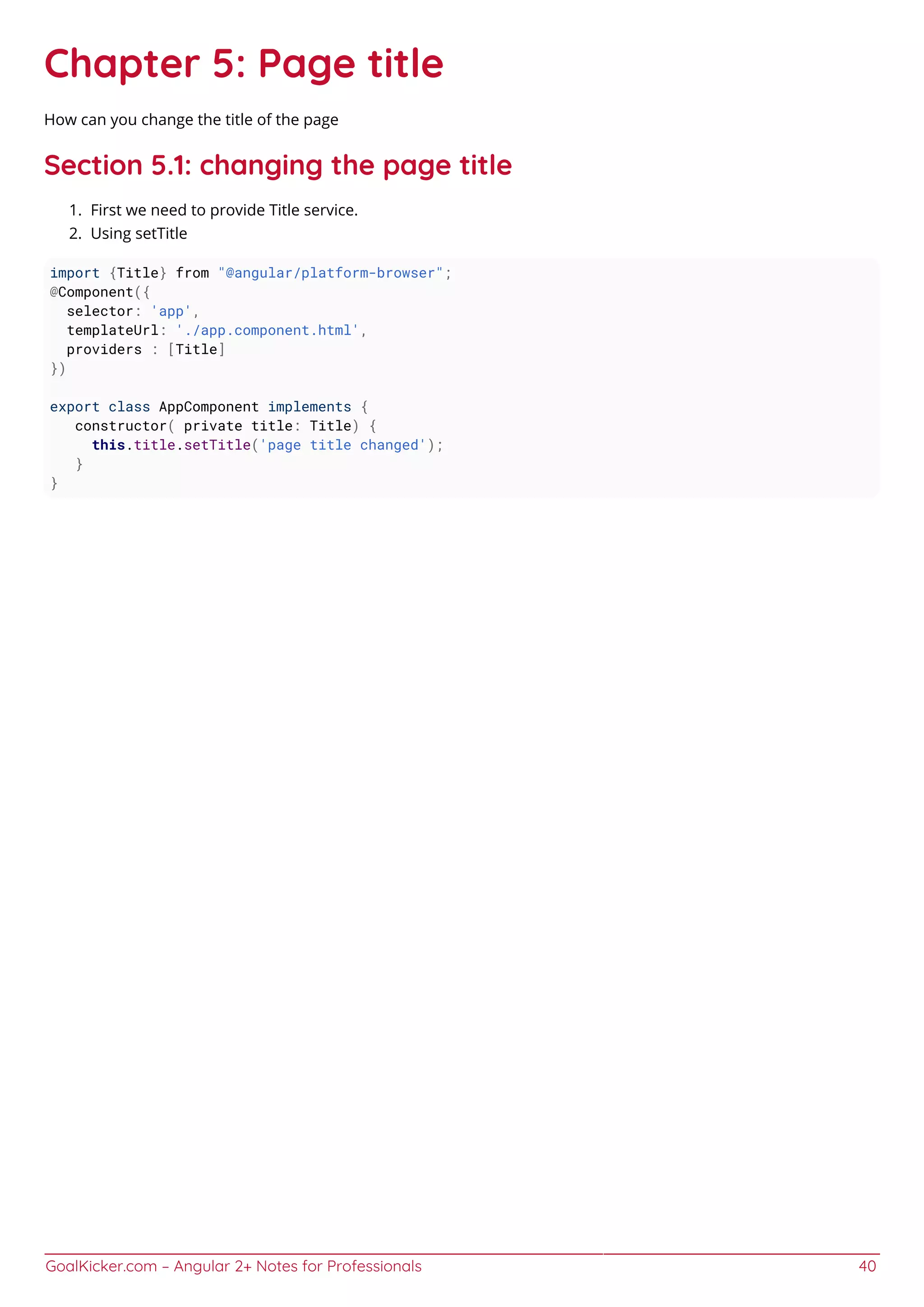 GoalKicker.com – Angular 2+ Notes for Professionals 40
Chapter 5: Page title
How can you change the title of the page
Section 5.1: changing the page title
First we need to provide Title service.1.
Using setTitle2.
import {Title} from "@angular/platform-browser";
@Component({
selector: 'app',
templateUrl: './app.component.html',
providers : [Title]
})
export class AppComponent implements {
constructor( private title: Title) {
this.title.setTitle('page title changed');
}
}
 