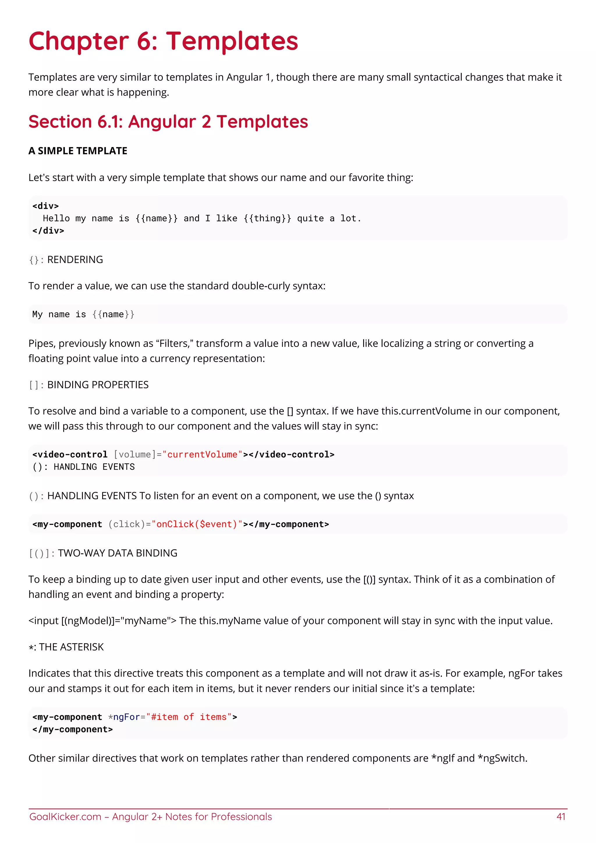 GoalKicker.com – Angular 2+ Notes for Professionals 41
Chapter 6: Templates
Templates are very similar to templates in Angular 1, though there are many small syntactical changes that make it
more clear what is happening.
Section 6.1: Angular 2 Templates
A SIMPLE TEMPLATE
Let’s start with a very simple template that shows our name and our favorite thing:
<div>
Hello my name is {{name}} and I like {{thing}} quite a lot.
</div>
{}: RENDERING
To render a value, we can use the standard double-curly syntax:
My name is {{name}}
Pipes, previously known as “Filters,” transform a value into a new value, like localizing a string or converting a
ﬂoating point value into a currency representation:
[]: BINDING PROPERTIES
To resolve and bind a variable to a component, use the [] syntax. If we have this.currentVolume in our component,
we will pass this through to our component and the values will stay in sync:
<video-control [volume]="currentVolume"></video-control>
(): HANDLING EVENTS
(): HANDLING EVENTS To listen for an event on a component, we use the () syntax
<my-component (click)="onClick($event)"></my-component>
[()]: TWO-WAY DATA BINDING
To keep a binding up to date given user input and other events, use the [()] syntax. Think of it as a combination of
handling an event and binding a property:
<input [(ngModel)]="myName"> The this.myName value of your component will stay in sync with the input value.
*: THE ASTERISK
Indicates that this directive treats this component as a template and will not draw it as-is. For example, ngFor takes
our and stamps it out for each item in items, but it never renders our initial since it’s a template:
<my-component *ngFor="#item of items">
</my-component>
Other similar directives that work on templates rather than rendered components are *ngIf and *ngSwitch.
 