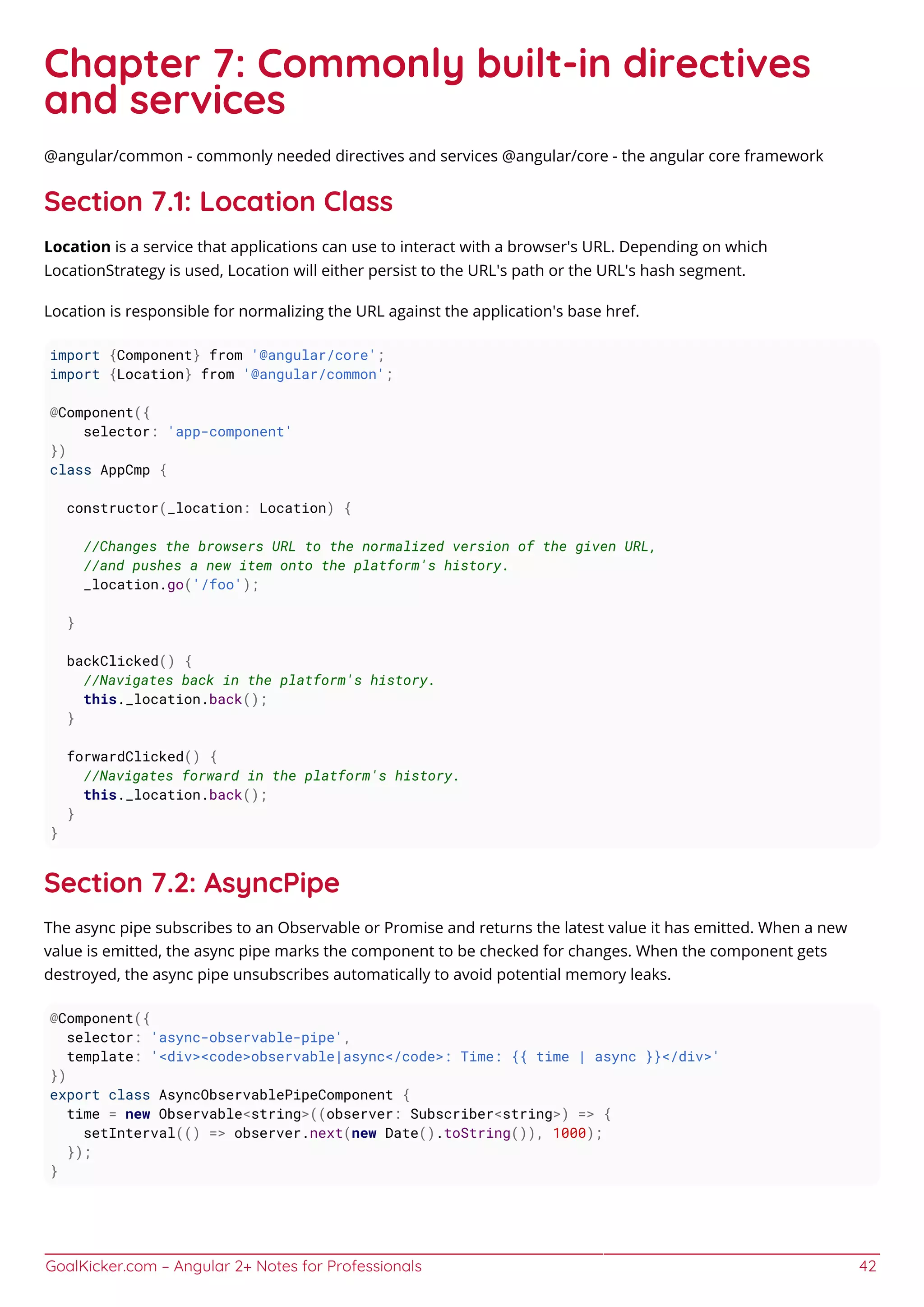 GoalKicker.com – Angular 2+ Notes for Professionals 42
Chapter 7: Commonly built-in directives
and services
@angular/common - commonly needed directives and services @angular/core - the angular core framework
Section 7.1: Location Class
Location is a service that applications can use to interact with a browser's URL. Depending on which
LocationStrategy is used, Location will either persist to the URL's path or the URL's hash segment.
Location is responsible for normalizing the URL against the application's base href.
import {Component} from '@angular/core';
import {Location} from '@angular/common';
@Component({
selector: 'app-component'
})
class AppCmp {
constructor(_location: Location) {
//Changes the browsers URL to the normalized version of the given URL,
//and pushes a new item onto the platform's history.
_location.go('/foo');
}
backClicked() {
//Navigates back in the platform's history.
this._location.back();
}
forwardClicked() {
//Navigates forward in the platform's history.
this._location.back();
}
}
Section 7.2: AsyncPipe
The async pipe subscribes to an Observable or Promise and returns the latest value it has emitted. When a new
value is emitted, the async pipe marks the component to be checked for changes. When the component gets
destroyed, the async pipe unsubscribes automatically to avoid potential memory leaks.
@Component({
selector: 'async-observable-pipe',
template: '<div><code>observable|async</code>: Time: {{ time | async }}</div>'
})
export class AsyncObservablePipeComponent {
time = new Observable<string>((observer: Subscriber<string>) => {
setInterval(() => observer.next(new Date().toString()), 1000);
});
}
 