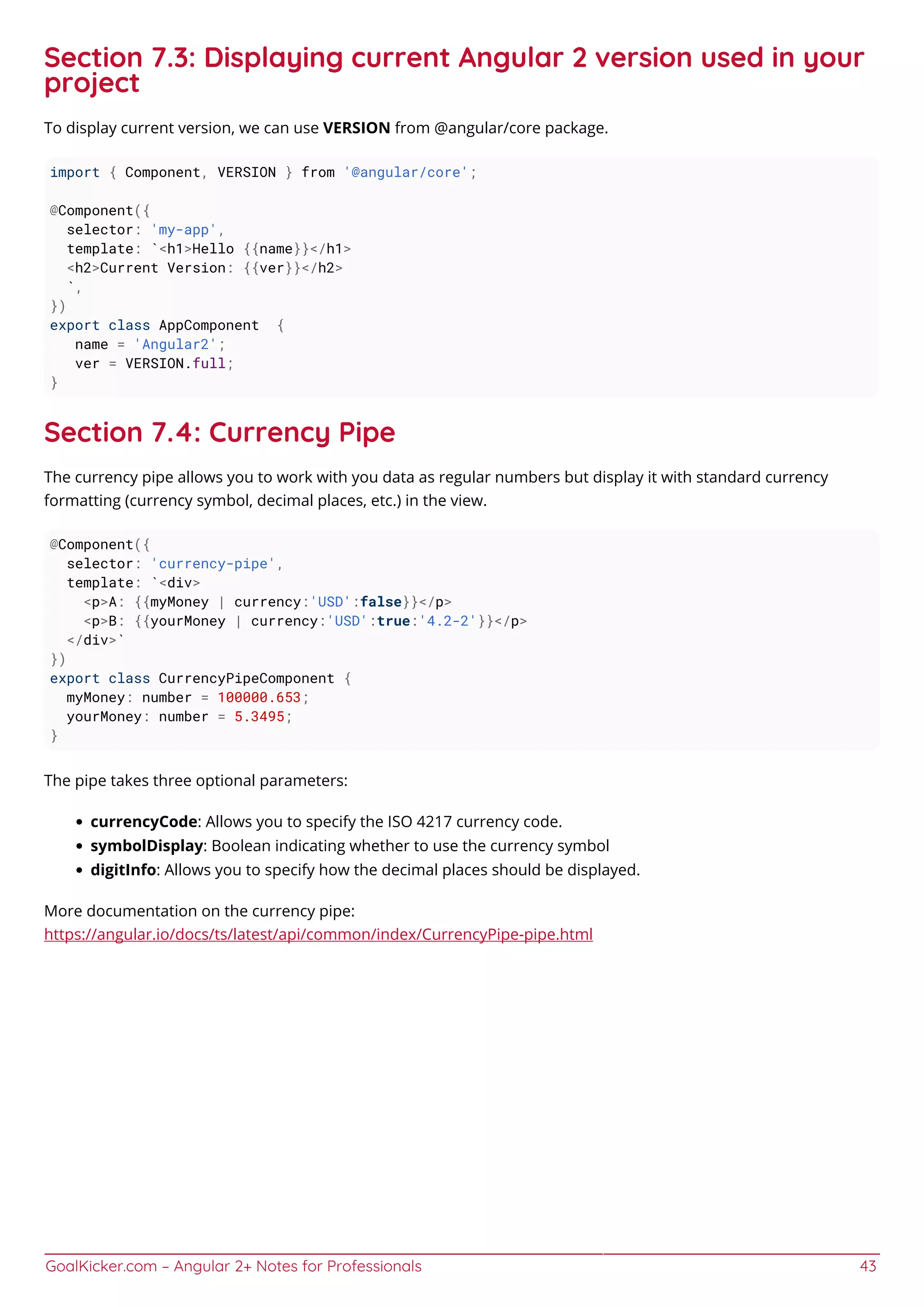 GoalKicker.com – Angular 2+ Notes for Professionals 43
Section 7.3: Displaying current Angular 2 version used in your
project
To display current version, we can use VERSION from @angular/core package.
import { Component, VERSION } from '@angular/core';
@Component({
selector: 'my-app',
template: `<h1>Hello {{name}}</h1>
<h2>Current Version: {{ver}}</h2>
`,
})
export class AppComponent {
name = 'Angular2';
ver = VERSION.full;
}
Section 7.4: Currency Pipe
The currency pipe allows you to work with you data as regular numbers but display it with standard currency
formatting (currency symbol, decimal places, etc.) in the view.
@Component({
selector: 'currency-pipe',
template: `<div>
<p>A: {{myMoney | currency:'USD':false}}</p>
<p>B: {{yourMoney | currency:'USD':true:'4.2-2'}}</p>
</div>`
})
export class CurrencyPipeComponent {
myMoney: number = 100000.653;
yourMoney: number = 5.3495;
}
The pipe takes three optional parameters:
currencyCode: Allows you to specify the ISO 4217 currency code.
symbolDisplay: Boolean indicating whether to use the currency symbol
digitInfo: Allows you to specify how the decimal places should be displayed.
More documentation on the currency pipe:
https://angular.io/docs/ts/latest/api/common/index/CurrencyPipe-pipe.html
 