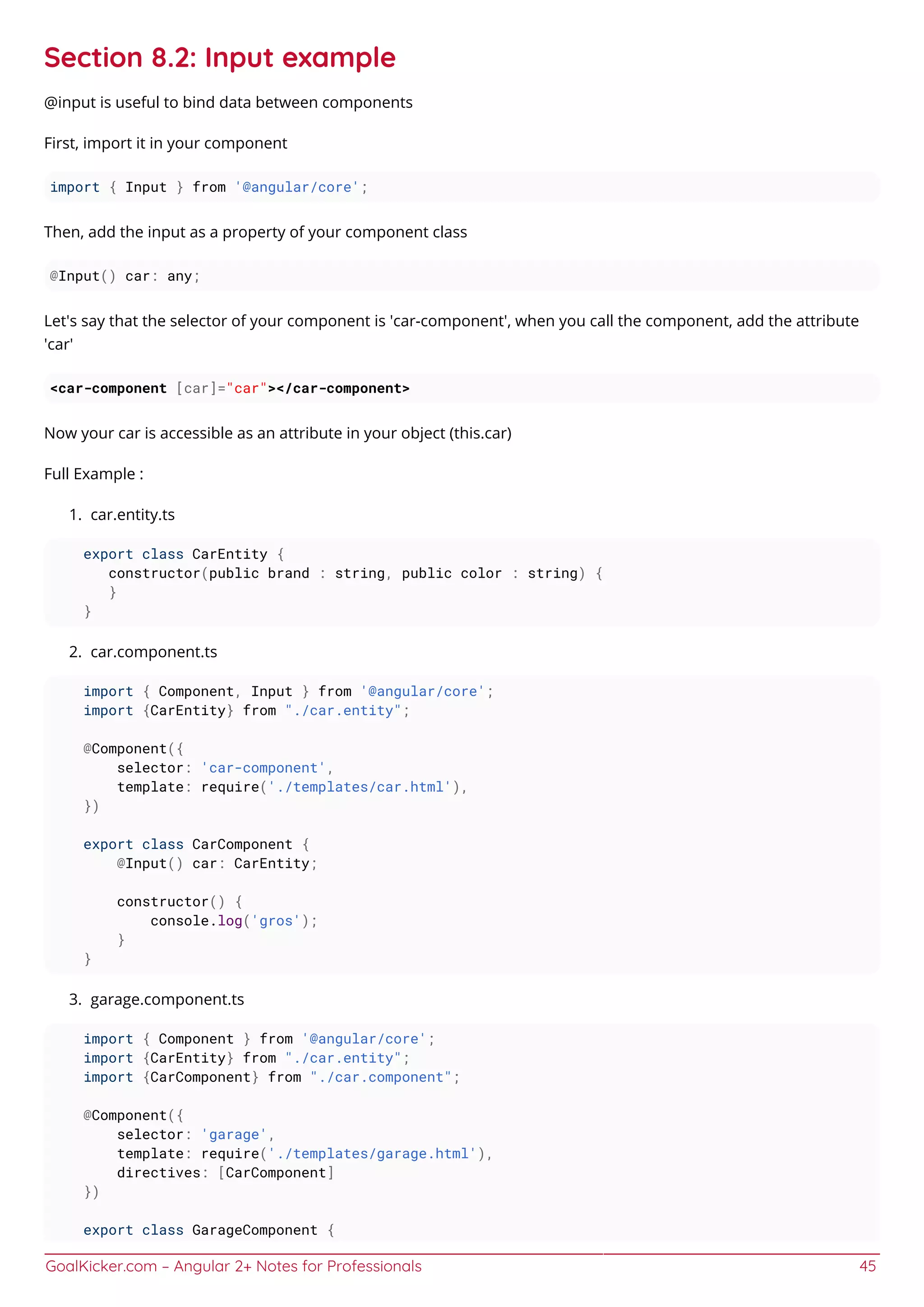 GoalKicker.com – Angular 2+ Notes for Professionals 45
Section 8.2: Input example
@input is useful to bind data between components
First, import it in your component
import { Input } from '@angular/core';
Then, add the input as a property of your component class
@Input() car: any;
Let's say that the selector of your component is 'car-component', when you call the component, add the attribute
'car'
<car-component [car]="car"></car-component>
Now your car is accessible as an attribute in your object (this.car)
Full Example :
car.entity.ts1.
export class CarEntity {
constructor(public brand : string, public color : string) {
}
}
car.component.ts2.
import { Component, Input } from '@angular/core';
import {CarEntity} from "./car.entity";
@Component({
selector: 'car-component',
template: require('./templates/car.html'),
})
export class CarComponent {
@Input() car: CarEntity;
constructor() {
console.log('gros');
}
}
garage.component.ts3.
import { Component } from '@angular/core';
import {CarEntity} from "./car.entity";
import {CarComponent} from "./car.component";
@Component({
selector: 'garage',
template: require('./templates/garage.html'),
directives: [CarComponent]
})
export class GarageComponent {
 