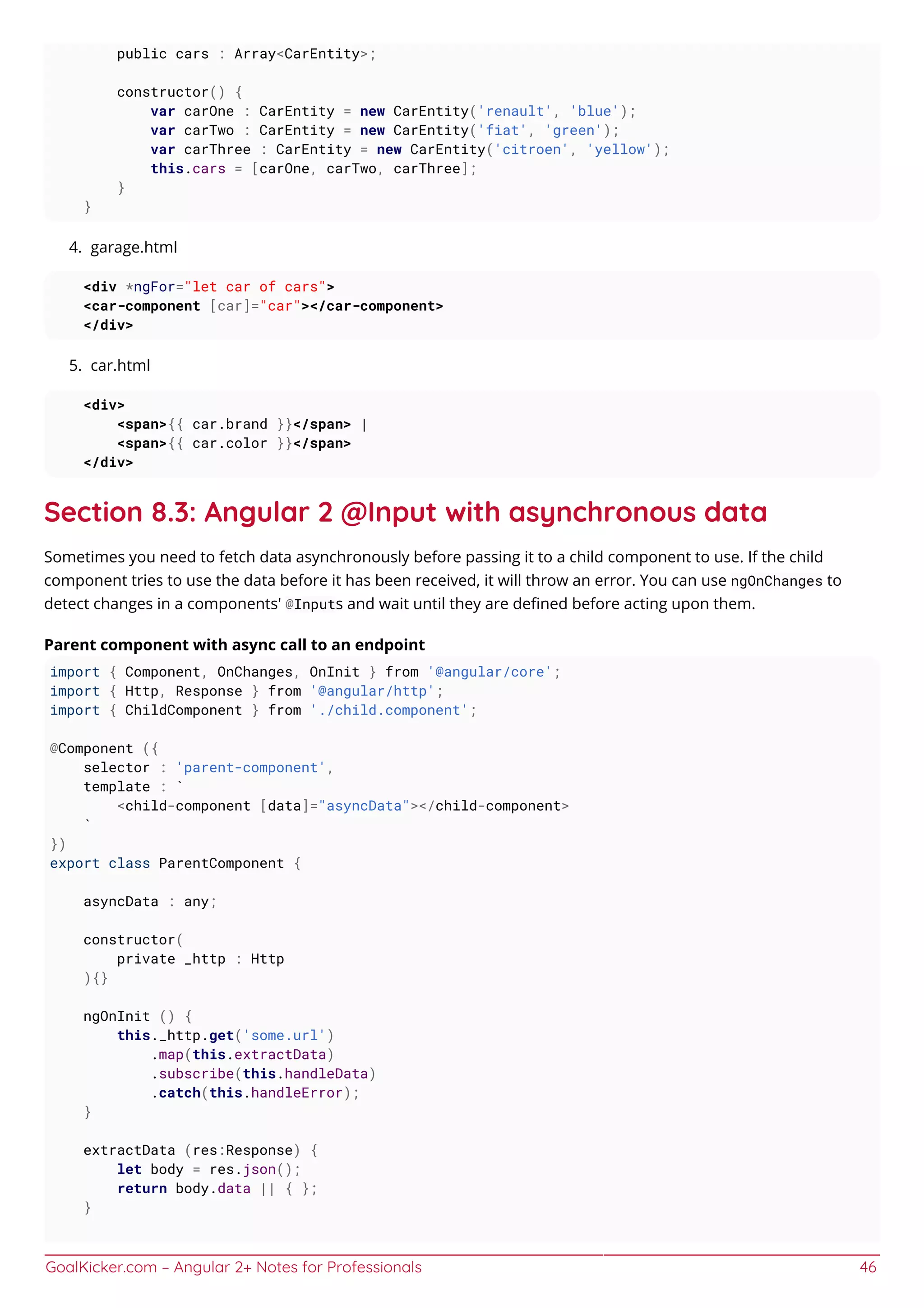 GoalKicker.com – Angular 2+ Notes for Professionals 46
public cars : Array<CarEntity>;
constructor() {
var carOne : CarEntity = new CarEntity('renault', 'blue');
var carTwo : CarEntity = new CarEntity('fiat', 'green');
var carThree : CarEntity = new CarEntity('citroen', 'yellow');
this.cars = [carOne, carTwo, carThree];
}
}
garage.html4.
<div *ngFor="let car of cars">
<car-component [car]="car"></car-component>
</div>
car.html5.
<div>
<span>{{ car.brand }}</span> |
<span>{{ car.color }}</span>
</div>
Section 8.3: Angular 2 @Input with asynchronous data
Sometimes you need to fetch data asynchronously before passing it to a child component to use. If the child
component tries to use the data before it has been received, it will throw an error. You can use ngOnChanges to
detect changes in a components' @Inputs and wait until they are deﬁned before acting upon them.
Parent component with async call to an endpoint
import { Component, OnChanges, OnInit } from '@angular/core';
import { Http, Response } from '@angular/http';
import { ChildComponent } from './child.component';
@Component ({
selector : 'parent-component',
template : `
<child-component [data]="asyncData"></child-component>
`
})
export class ParentComponent {
asyncData : any;
constructor(
private _http : Http
){}
ngOnInit () {
this._http.get('some.url')
.map(this.extractData)
.subscribe(this.handleData)
.catch(this.handleError);
}
extractData (res:Response) {
let body = res.json();
return body.data || { };
}
 