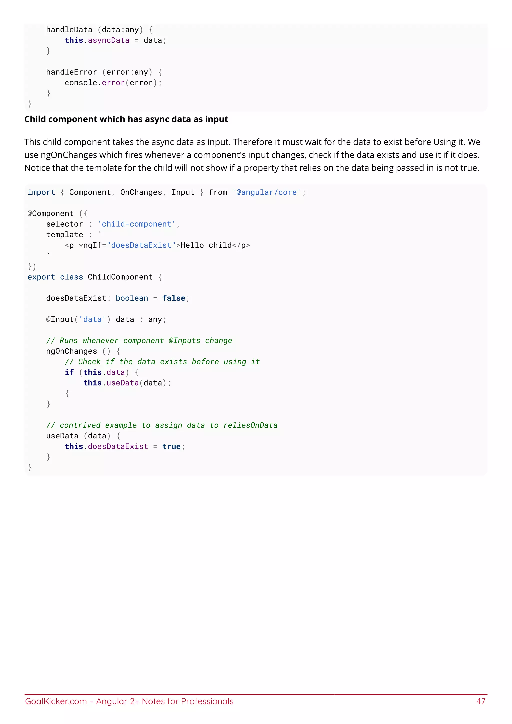 GoalKicker.com – Angular 2+ Notes for Professionals 47
handleData (data:any) {
this.asyncData = data;
}
handleError (error:any) {
console.error(error);
}
}
Child component which has async data as input
This child component takes the async data as input. Therefore it must wait for the data to exist before Using it. We
use ngOnChanges which ﬁres whenever a component's input changes, check if the data exists and use it if it does.
Notice that the template for the child will not show if a property that relies on the data being passed in is not true.
import { Component, OnChanges, Input } from '@angular/core';
@Component ({
selector : 'child-component',
template : `
<p *ngIf="doesDataExist">Hello child</p>
`
})
export class ChildComponent {
doesDataExist: boolean = false;
@Input('data') data : any;
// Runs whenever component @Inputs change
ngOnChanges () {
// Check if the data exists before using it
if (this.data) {
this.useData(data);
{
}
// contrived example to assign data to reliesOnData
useData (data) {
this.doesDataExist = true;
}
}
 