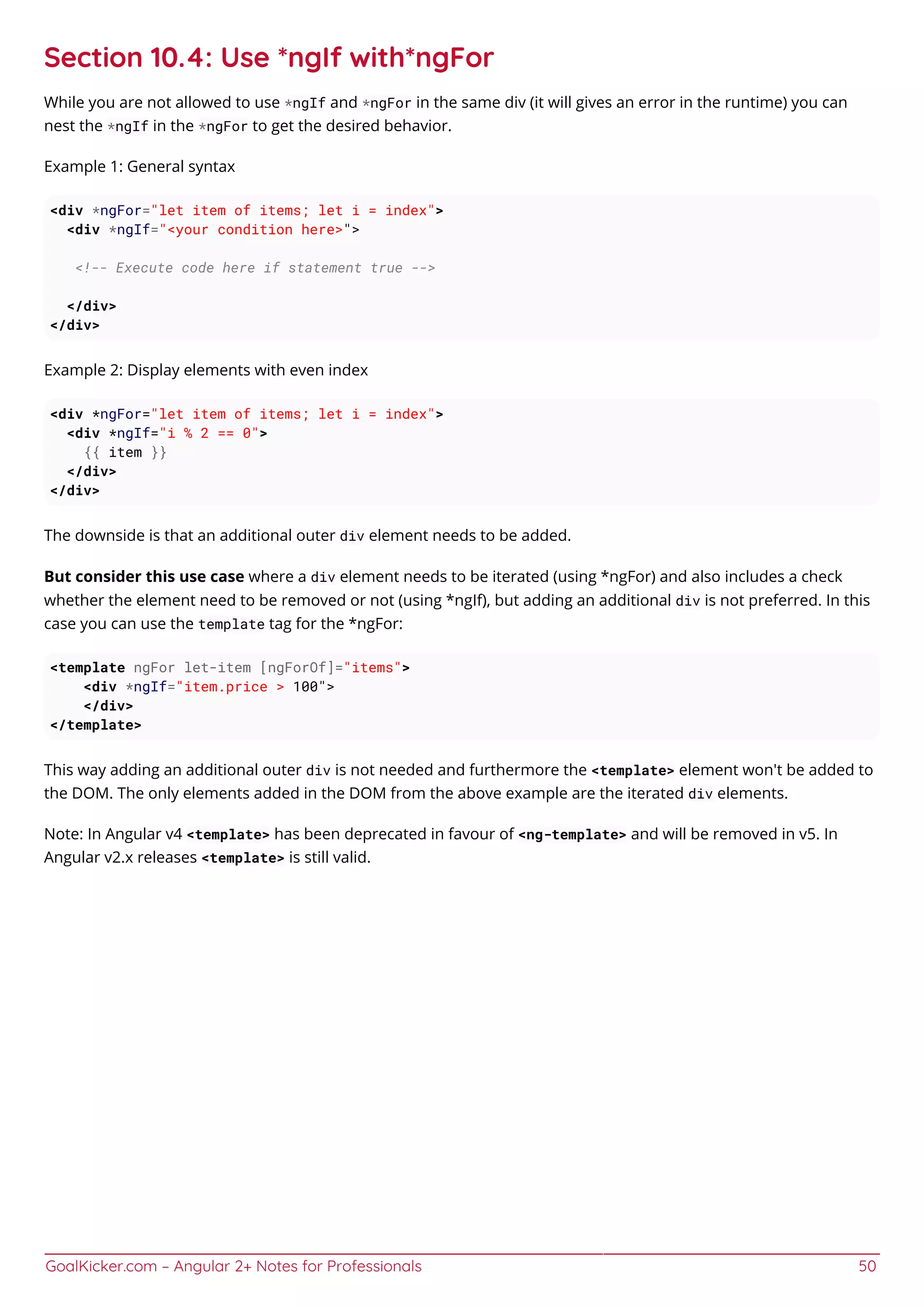 GoalKicker.com – Angular 2+ Notes for Professionals 50
Section 10.4: Use *ngIf with*ngFor
While you are not allowed to use *ngIf and *ngFor in the same div (it will gives an error in the runtime) you can
nest the *ngIf in the *ngFor to get the desired behavior.
Example 1: General syntax
<div *ngFor="let item of items; let i = index">
<div *ngIf="<your condition here>">
<!-- Execute code here if statement true -->
</div>
</div>
Example 2: Display elements with even index
<div *ngFor="let item of items; let i = index">
<div *ngIf="i % 2 == 0">
{{ item }}
</div>
</div>
The downside is that an additional outer div element needs to be added.
But consider this use case where a div element needs to be iterated (using *ngFor) and also includes a check
whether the element need to be removed or not (using *ngIf), but adding an additional div is not preferred. In this
case you can use the template tag for the *ngFor:
<template ngFor let-item [ngForOf]="items">
<div *ngIf="item.price > 100">
</div>
</template>
This way adding an additional outer div is not needed and furthermore the <template> element won't be added to
the DOM. The only elements added in the DOM from the above example are the iterated div elements.
Note: In Angular v4 <template> has been deprecated in favour of <ng-template> and will be removed in v5. In
Angular v2.x releases <template> is still valid.
 