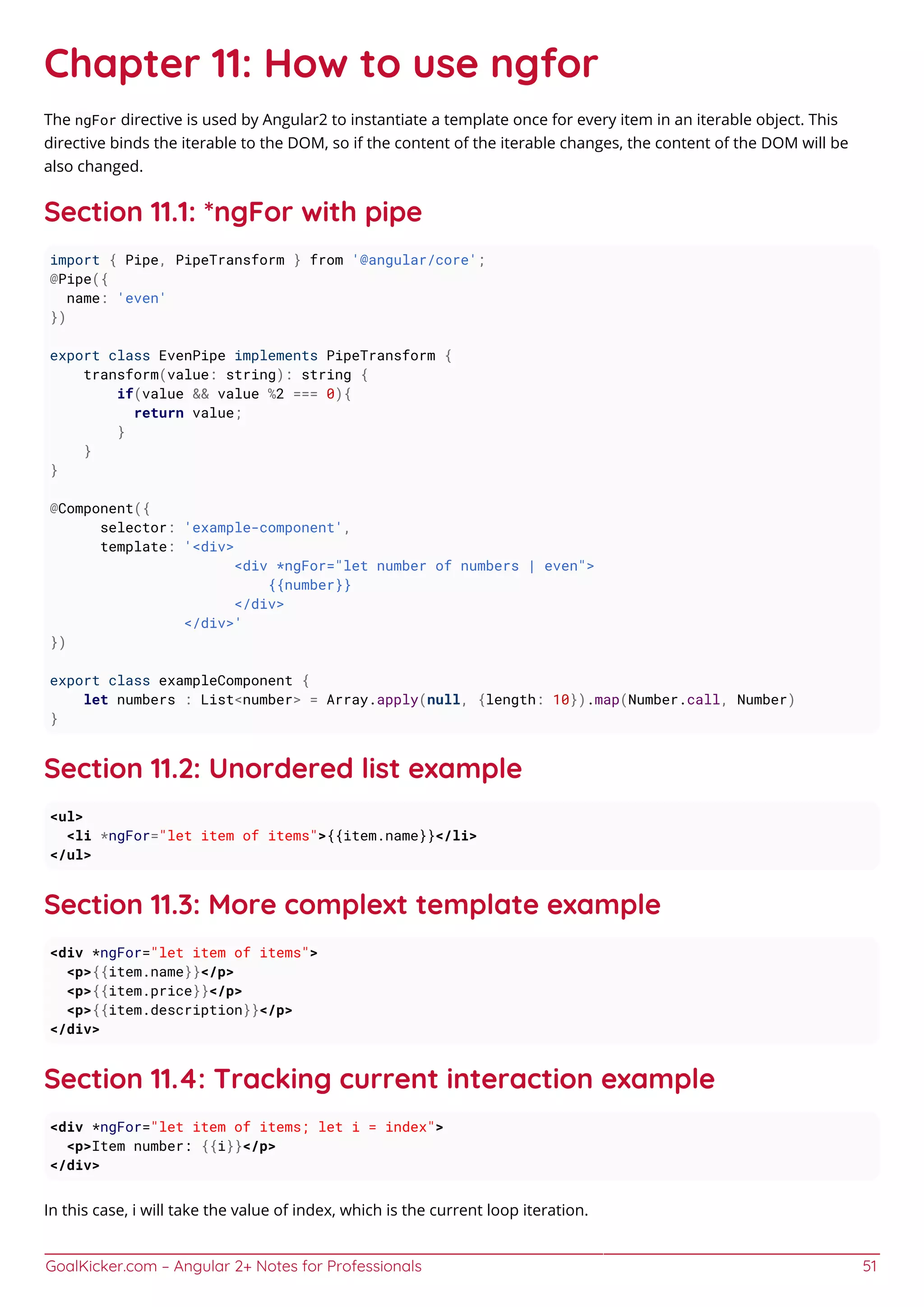GoalKicker.com – Angular 2+ Notes for Professionals 51
Chapter 11: How to use ngfor
The ngFor directive is used by Angular2 to instantiate a template once for every item in an iterable object. This
directive binds the iterable to the DOM, so if the content of the iterable changes, the content of the DOM will be
also changed.
Section 11.1: *ngFor with pipe
import { Pipe, PipeTransform } from '@angular/core';
@Pipe({
name: 'even'
})
export class EvenPipe implements PipeTransform {
transform(value: string): string {
if(value && value %2 === 0){
return value;
}
}
}
@Component({
selector: 'example-component',
template: '<div>
<div *ngFor="let number of numbers | even">
{{number}}
</div>
</div>'
})
export class exampleComponent {
let numbers : List<number> = Array.apply(null, {length: 10}).map(Number.call, Number)
}
Section 11.2: Unordered list example
<ul>
<li *ngFor="let item of items">{{item.name}}</li>
</ul>
Section 11.3: More complext template example
<div *ngFor="let item of items">
<p>{{item.name}}</p>
<p>{{item.price}}</p>
<p>{{item.description}}</p>
</div>
Section 11.4: Tracking current interaction example
<div *ngFor="let item of items; let i = index">
<p>Item number: {{i}}</p>
</div>
In this case, i will take the value of index, which is the current loop iteration.
 