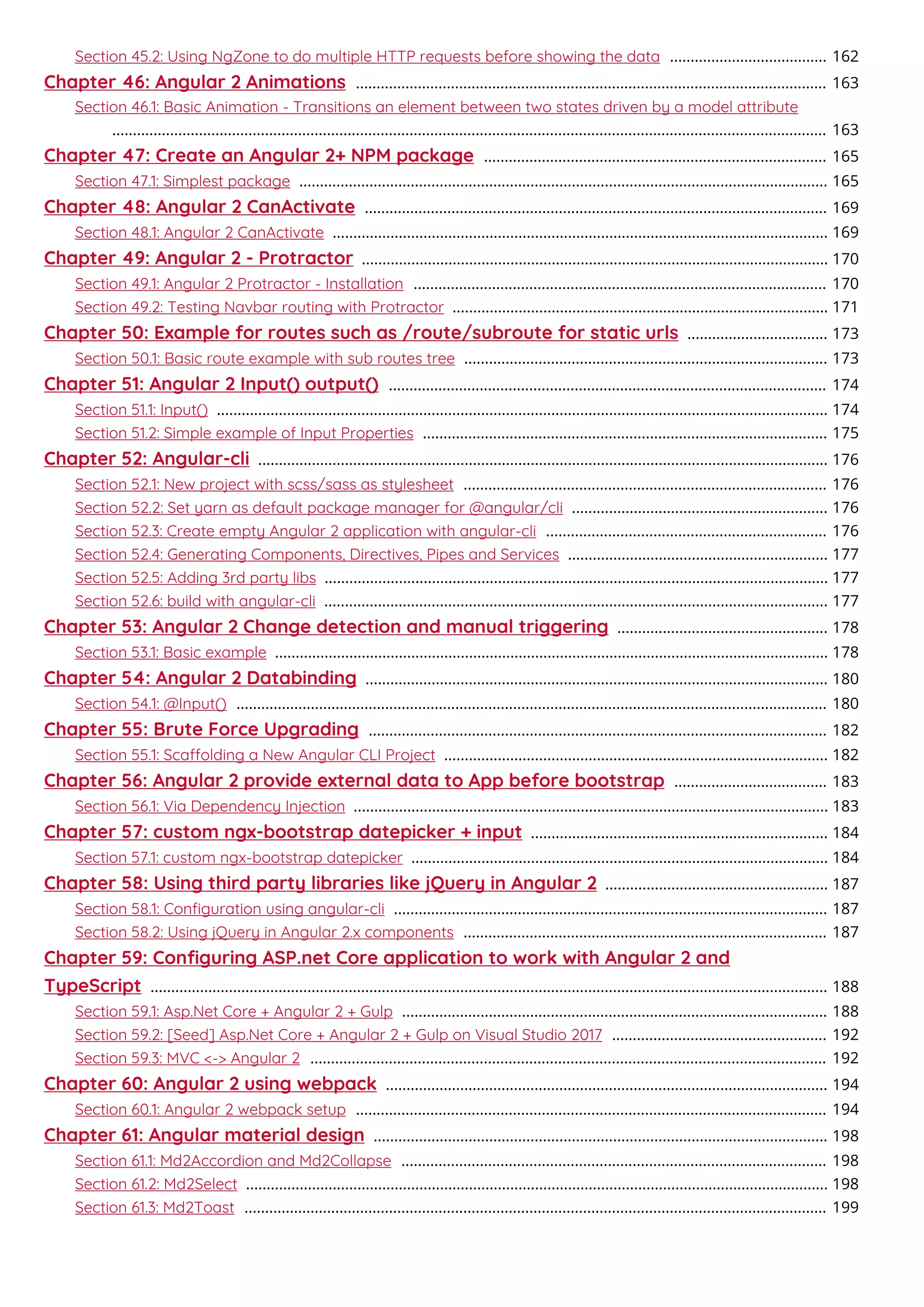 Section 45.2: Using NgZone to do multiple HTTP requests before showing the data 162......................................
Chapter 46: Angular 2 Animations 163..................................................................................................................
Section 46.1: Basic Animation - Transitions an element between two states driven by a model attribute
163.............................................................................................................................................................................
Chapter 47: Create an Angular 2+ NPM package 165...................................................................................
Section 47.1: Simplest package 165................................................................................................................................
Chapter 48: Angular 2 CanActivate 169................................................................................................................
Section 48.1: Angular 2 CanActivate 169........................................................................................................................
Chapter 49: Angular 2 - Protractor 170.................................................................................................................
Section 49.1: Angular 2 Protractor - Installation 170....................................................................................................
Section 49.2: Testing Navbar routing with Protractor 171...........................................................................................
Chapter 50: Example for routes such as /route/subroute for static urls 173..................................
Section 50.1: Basic route example with sub routes tree 173........................................................................................
Chapter 51: Angular 2 Input() output() 174..........................................................................................................
Section 51.1: Input() 174....................................................................................................................................................
Section 51.2: Simple example of Input Properties 175..................................................................................................
Chapter 52: Angular-cli 176..........................................................................................................................................
Section 52.1: New project with scss/sass as stylesheet 176........................................................................................
Section 52.2: Set yarn as default package manager for @angular/cli 176..............................................................
Section 52.3: Create empty Angular 2 application with angular-cli 176....................................................................
Section 52.4: Generating Components, Directives, Pipes and Services 177...............................................................
Section 52.5: Adding 3rd party libs 177..........................................................................................................................
Section 52.6: build with angular-cli 177..........................................................................................................................
Chapter 53: Angular 2 Change detection and manual triggering 178...................................................
Section 53.1: Basic example 178......................................................................................................................................
Chapter 54: Angular 2 Databinding 180................................................................................................................
Section 54.1: @Input() 180...............................................................................................................................................
Chapter 55: Brute Force Upgrading 182...............................................................................................................
Section 55.1: Scaolding a New Angular CLI Project 182.............................................................................................
Chapter 56: Angular 2 provide external data to App before bootstrap 183.....................................
Section 56.1: Via Dependency Injection 183...................................................................................................................
Chapter 57: custom ngx-bootstrap datepicker + input 184........................................................................
Section 57.1: custom ngx-bootstrap datepicker 184.....................................................................................................
Chapter 58: Using third party libraries like jQuery in Angular 2 187......................................................
Section 58.1: Conﬁguration using angular-cli 187.........................................................................................................
Section 58.2: Using jQuery in Angular 2.x components 187........................................................................................
Chapter 59: Conﬁguring ASP.net Core application to work with Angular 2 and
TypeScript 188....................................................................................................................................................................
Section 59.1: Asp.Net Core + Angular 2 + Gulp 188.......................................................................................................
Section 59.2: [Seed] Asp.Net Core + Angular 2 + Gulp on Visual Studio 2017 192....................................................
Section 59.3: MVC <-> Angular 2 192.............................................................................................................................
Chapter 60: Angular 2 using webpack 194...........................................................................................................
Section 60.1: Angular 2 webpack setup 194..................................................................................................................
Chapter 61: Angular material design 198..............................................................................................................
Section 61.1: Md2Accordion and Md2Collapse 198.......................................................................................................
Section 61.2: Md2Select 198.............................................................................................................................................
Section 61.3: Md2Toast 199.............................................................................................................................................
 