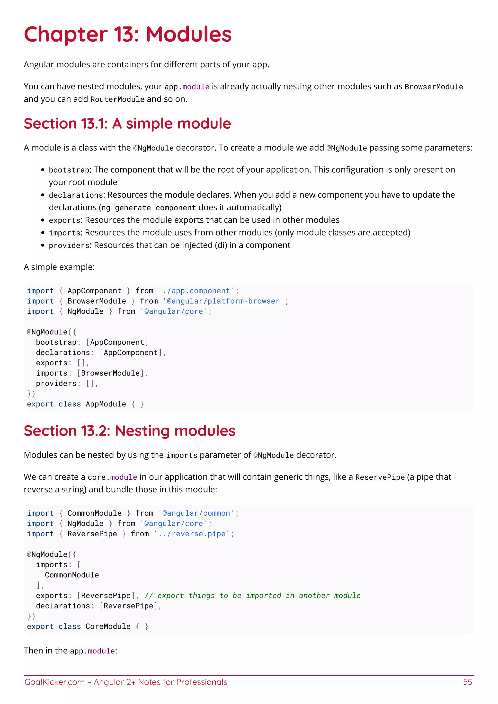 GoalKicker.com – Angular 2+ Notes for Professionals 55
Chapter 13: Modules
Angular modules are containers for diﬀerent parts of your app.
You can have nested modules, your app.module is already actually nesting other modules such as BrowserModule
and you can add RouterModule and so on.
Section 13.1: A simple module
A module is a class with the @NgModule decorator. To create a module we add @NgModule passing some parameters:
bootstrap: The component that will be the root of your application. This conﬁguration is only present on
your root module
declarations: Resources the module declares. When you add a new component you have to update the
declarations (ng generate component does it automatically)
exports: Resources the module exports that can be used in other modules
imports: Resources the module uses from other modules (only module classes are accepted)
providers: Resources that can be injected (di) in a component
A simple example:
import { AppComponent } from './app.component';
import { BrowserModule } from '@angular/platform-browser';
import { NgModule } from '@angular/core';
@NgModule({
bootstrap: [AppComponent]
declarations: [AppComponent],
exports: [],
imports: [BrowserModule],
providers: [],
})
export class AppModule { }
Section 13.2: Nesting modules
Modules can be nested by using the imports parameter of @NgModule decorator.
We can create a core.module in our application that will contain generic things, like a ReservePipe (a pipe that
reverse a string) and bundle those in this module:
import { CommonModule } from '@angular/common';
import { NgModule } from '@angular/core';
import { ReversePipe } from '../reverse.pipe';
@NgModule({
imports: [
CommonModule
],
exports: [ReversePipe], // export things to be imported in another module
declarations: [ReversePipe],
})
export class CoreModule { }
Then in the app.module:
 