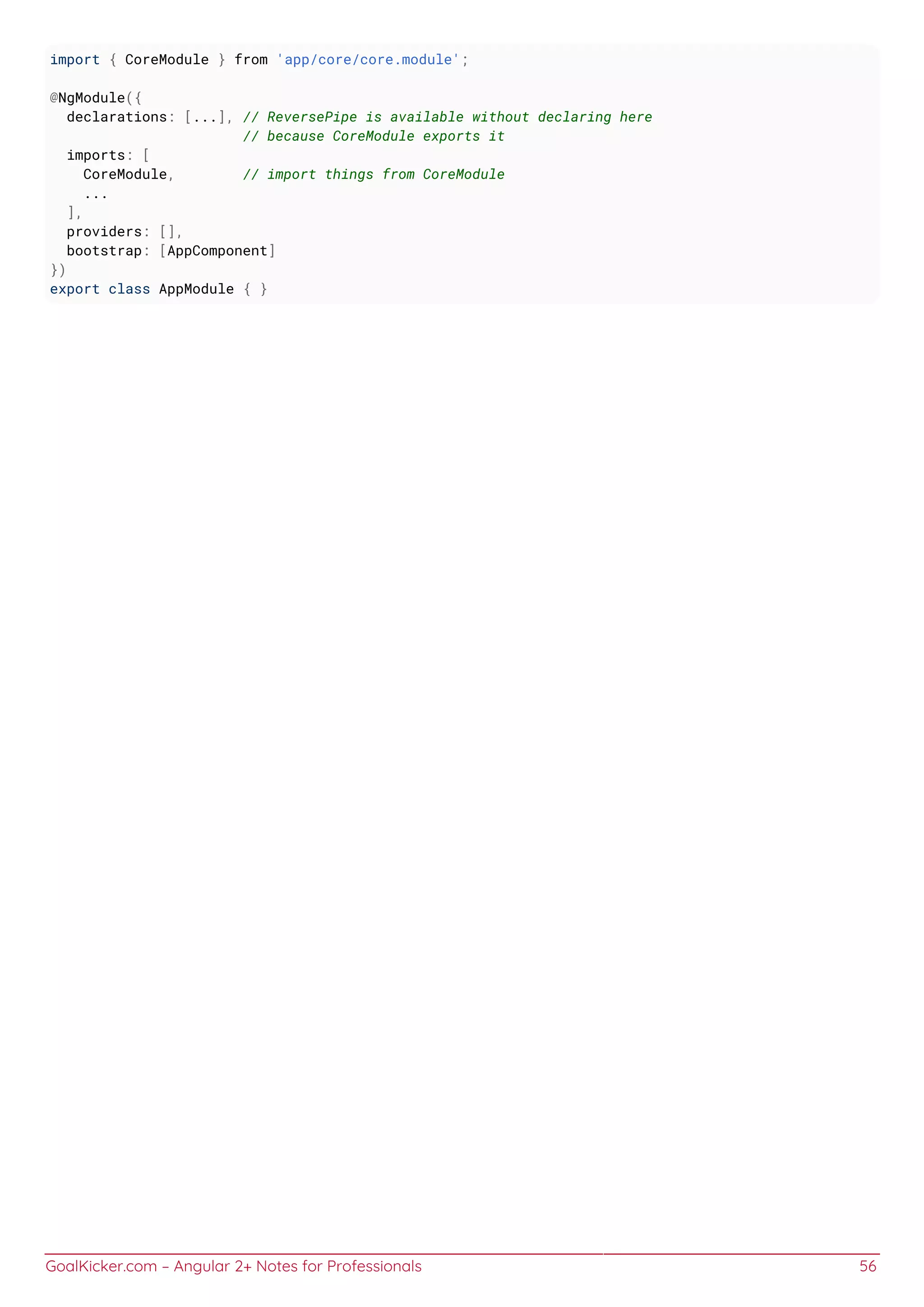 GoalKicker.com – Angular 2+ Notes for Professionals 56
import { CoreModule } from 'app/core/core.module';
@NgModule({
declarations: [...], // ReversePipe is available without declaring here
// because CoreModule exports it
imports: [
CoreModule, // import things from CoreModule
...
],
providers: [],
bootstrap: [AppComponent]
})
export class AppModule { }
 