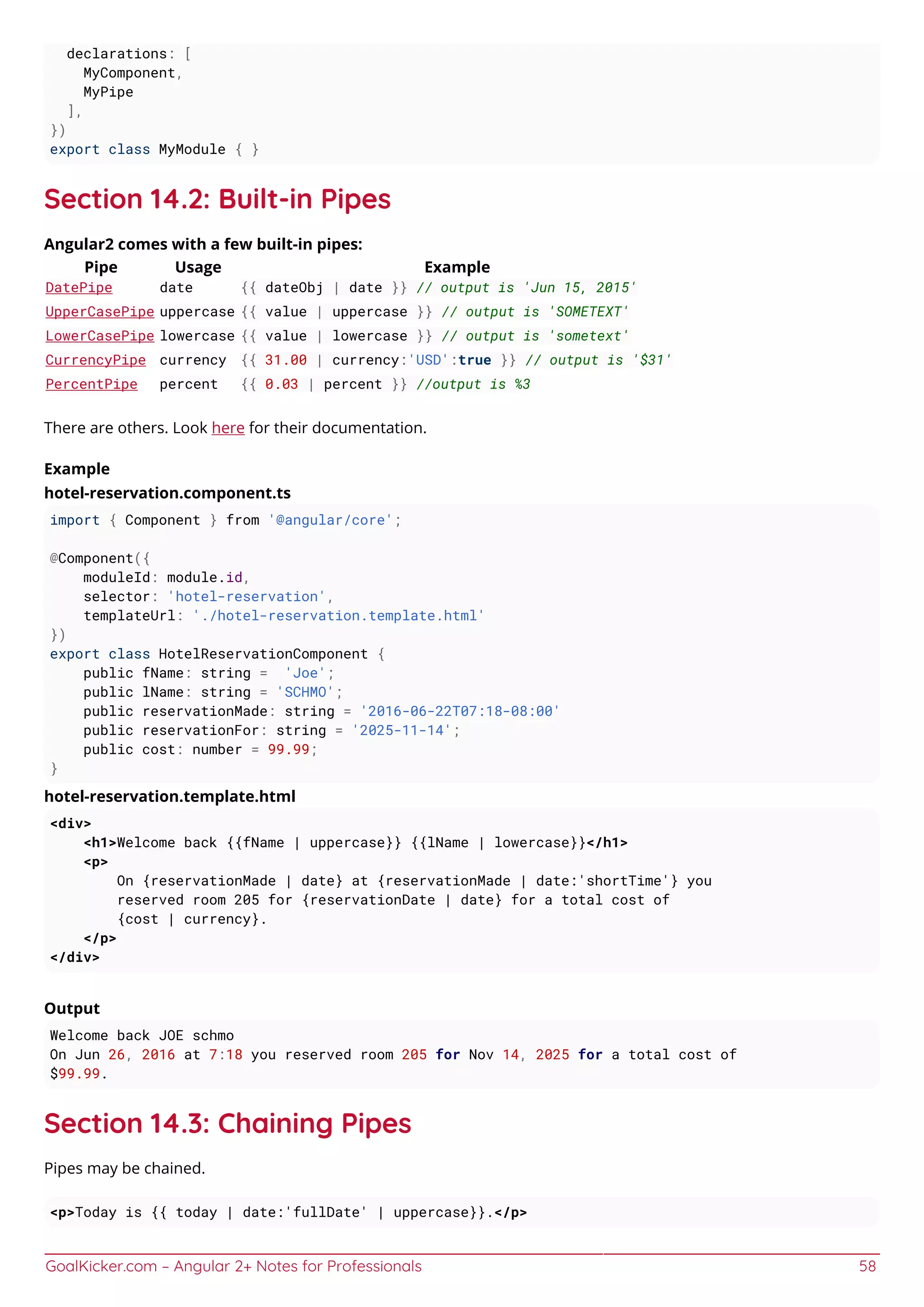 GoalKicker.com – Angular 2+ Notes for Professionals 58
declarations: [
MyComponent,
MyPipe
],
})
export class MyModule { }
Section 14.2: Built-in Pipes
Angular2 comes with a few built-in pipes:
Pipe Usage Example
DatePipe date {{ dateObj | date }} // output is 'Jun 15, 2015'
UpperCasePipe uppercase {{ value | uppercase }} // output is 'SOMETEXT'
LowerCasePipe lowercase {{ value | lowercase }} // output is 'sometext'
CurrencyPipe currency {{ 31.00 | currency:'USD':true }} // output is '$31'
PercentPipe percent {{ 0.03 | percent }} //output is %3
There are others. Look here for their documentation.
Example
hotel-reservation.component.ts
import { Component } from '@angular/core';
@Component({
moduleId: module.id,
selector: 'hotel-reservation',
templateUrl: './hotel-reservation.template.html'
})
export class HotelReservationComponent {
public fName: string = 'Joe';
public lName: string = 'SCHMO';
public reservationMade: string = '2016-06-22T07:18-08:00'
public reservationFor: string = '2025-11-14';
public cost: number = 99.99;
}
hotel-reservation.template.html
<div>
<h1>Welcome back {{fName | uppercase}} {{lName | lowercase}}</h1>
<p>
On {reservationMade | date} at {reservationMade | date:'shortTime'} you
reserved room 205 for {reservationDate | date} for a total cost of
{cost | currency}.
</p>
</div>
Output
Welcome back JOE schmo
On Jun 26, 2016 at 7:18 you reserved room 205 for Nov 14, 2025 for a total cost of
$99.99.
Section 14.3: Chaining Pipes
Pipes may be chained.
<p>Today is {{ today | date:'fullDate' | uppercase}}.</p>
 