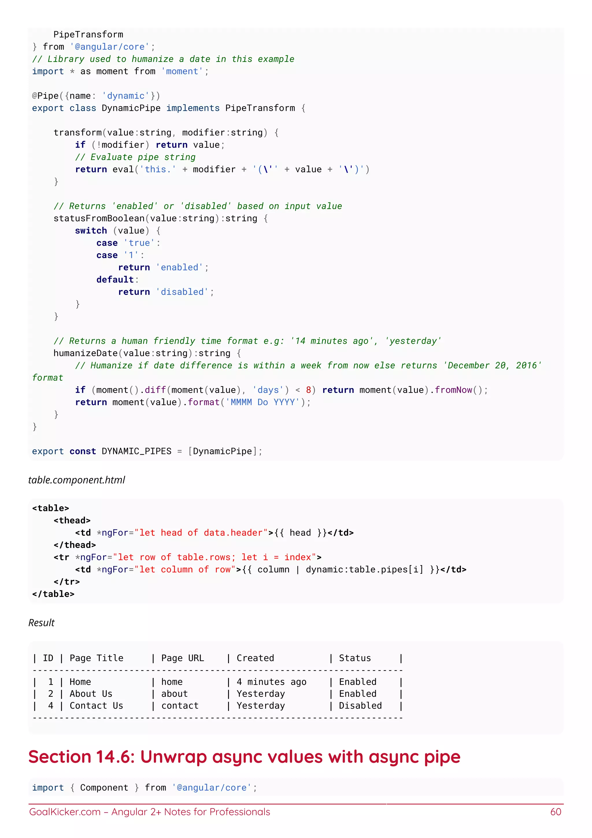 GoalKicker.com – Angular 2+ Notes for Professionals 60
PipeTransform
} from '@angular/core';
// Library used to humanize a date in this example
import * as moment from 'moment';
@Pipe({name: 'dynamic'})
export class DynamicPipe implements PipeTransform {
transform(value:string, modifier:string) {
if (!modifier) return value;
// Evaluate pipe string
return eval('this.' + modifier + '('' + value + '')')
}
// Returns 'enabled' or 'disabled' based on input value
statusFromBoolean(value:string):string {
switch (value) {
case 'true':
case '1':
return 'enabled';
default:
return 'disabled';
}
}
// Returns a human friendly time format e.g: '14 minutes ago', 'yesterday'
humanizeDate(value:string):string {
// Humanize if date difference is within a week from now else returns 'December 20, 2016'
format
if (moment().diff(moment(value), 'days') < 8) return moment(value).fromNow();
return moment(value).format('MMMM Do YYYY');
}
}
export const DYNAMIC_PIPES = [DynamicPipe];
table.component.html
<table>
<thead>
<td *ngFor="let head of data.header">{{ head }}</td>
</thead>
<tr *ngFor="let row of table.rows; let i = index">
<td *ngFor="let column of row">{{ column | dynamic:table.pipes[i] }}</td>
</tr>
</table>
Result
| ID | Page Title | Page URL | Created | Status |
---------------------------------------------------------------------
| 1 | Home | home | 4 minutes ago | Enabled |
| 2 | About Us | about | Yesterday | Enabled |
| 4 | Contact Us | contact | Yesterday | Disabled |
---------------------------------------------------------------------
Section 14.6: Unwrap async values with async pipe
import { Component } from '@angular/core';
 