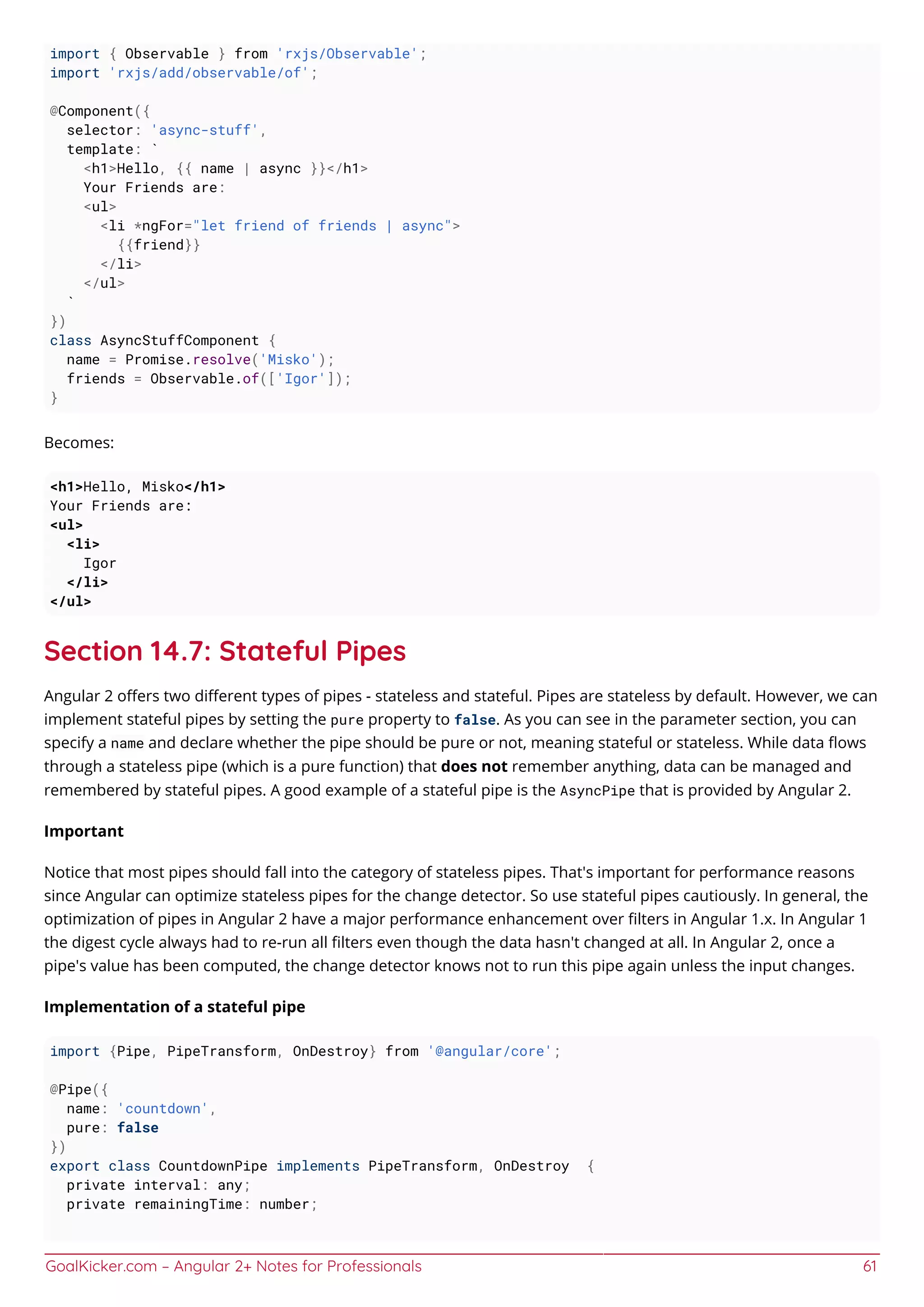 GoalKicker.com – Angular 2+ Notes for Professionals 61
import { Observable } from 'rxjs/Observable';
import 'rxjs/add/observable/of';
@Component({
selector: 'async-stuff',
template: `
<h1>Hello, {{ name | async }}</h1>
Your Friends are:
<ul>
<li *ngFor="let friend of friends | async">
{{friend}}
</li>
</ul>
`
})
class AsyncStuffComponent {
name = Promise.resolve('Misko');
friends = Observable.of(['Igor']);
}
Becomes:
<h1>Hello, Misko</h1>
Your Friends are:
<ul>
<li>
Igor
</li>
</ul>
Section 14.7: Stateful Pipes
Angular 2 oﬀers two diﬀerent types of pipes - stateless and stateful. Pipes are stateless by default. However, we can
implement stateful pipes by setting the pure property to false. As you can see in the parameter section, you can
specify a name and declare whether the pipe should be pure or not, meaning stateful or stateless. While data ﬂows
through a stateless pipe (which is a pure function) that does not remember anything, data can be managed and
remembered by stateful pipes. A good example of a stateful pipe is the AsyncPipe that is provided by Angular 2.
Important
Notice that most pipes should fall into the category of stateless pipes. That's important for performance reasons
since Angular can optimize stateless pipes for the change detector. So use stateful pipes cautiously. In general, the
optimization of pipes in Angular 2 have a major performance enhancement over ﬁlters in Angular 1.x. In Angular 1
the digest cycle always had to re-run all ﬁlters even though the data hasn't changed at all. In Angular 2, once a
pipe's value has been computed, the change detector knows not to run this pipe again unless the input changes.
Implementation of a stateful pipe
import {Pipe, PipeTransform, OnDestroy} from '@angular/core';
@Pipe({
name: 'countdown',
pure: false
})
export class CountdownPipe implements PipeTransform, OnDestroy {
private interval: any;
private remainingTime: number;
 