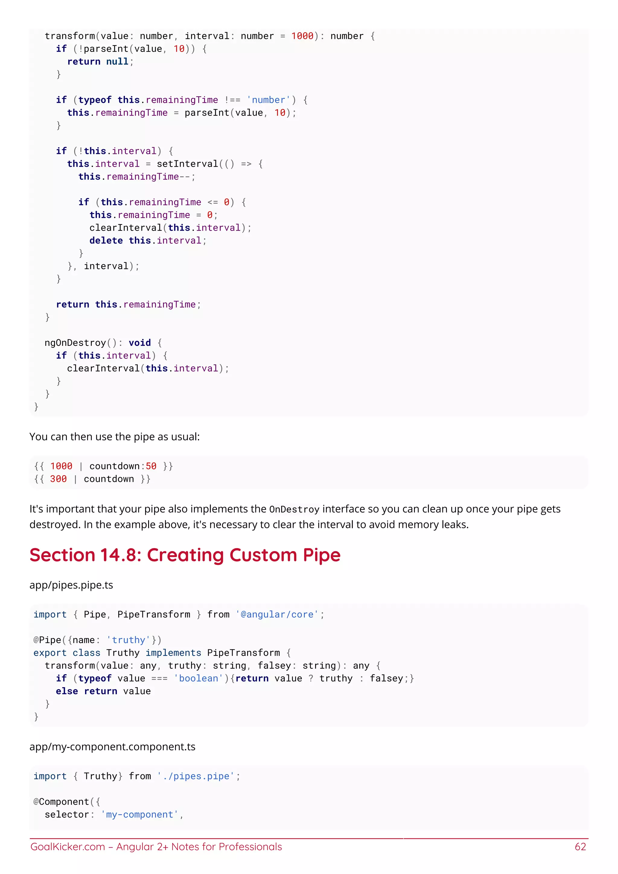 GoalKicker.com – Angular 2+ Notes for Professionals 62
transform(value: number, interval: number = 1000): number {
if (!parseInt(value, 10)) {
return null;
}
if (typeof this.remainingTime !== 'number') {
this.remainingTime = parseInt(value, 10);
}
if (!this.interval) {
this.interval = setInterval(() => {
this.remainingTime--;
if (this.remainingTime <= 0) {
this.remainingTime = 0;
clearInterval(this.interval);
delete this.interval;
}
}, interval);
}
return this.remainingTime;
}
ngOnDestroy(): void {
if (this.interval) {
clearInterval(this.interval);
}
}
}
You can then use the pipe as usual:
{{ 1000 | countdown:50 }}
{{ 300 | countdown }}
It's important that your pipe also implements the OnDestroy interface so you can clean up once your pipe gets
destroyed. In the example above, it's necessary to clear the interval to avoid memory leaks.
Section 14.8: Creating Custom Pipe
app/pipes.pipe.ts
import { Pipe, PipeTransform } from '@angular/core';
@Pipe({name: 'truthy'})
export class Truthy implements PipeTransform {
transform(value: any, truthy: string, falsey: string): any {
if (typeof value === 'boolean'){return value ? truthy : falsey;}
else return value
}
}
app/my-component.component.ts
import { Truthy} from './pipes.pipe';
@Component({
selector: 'my-component',
 