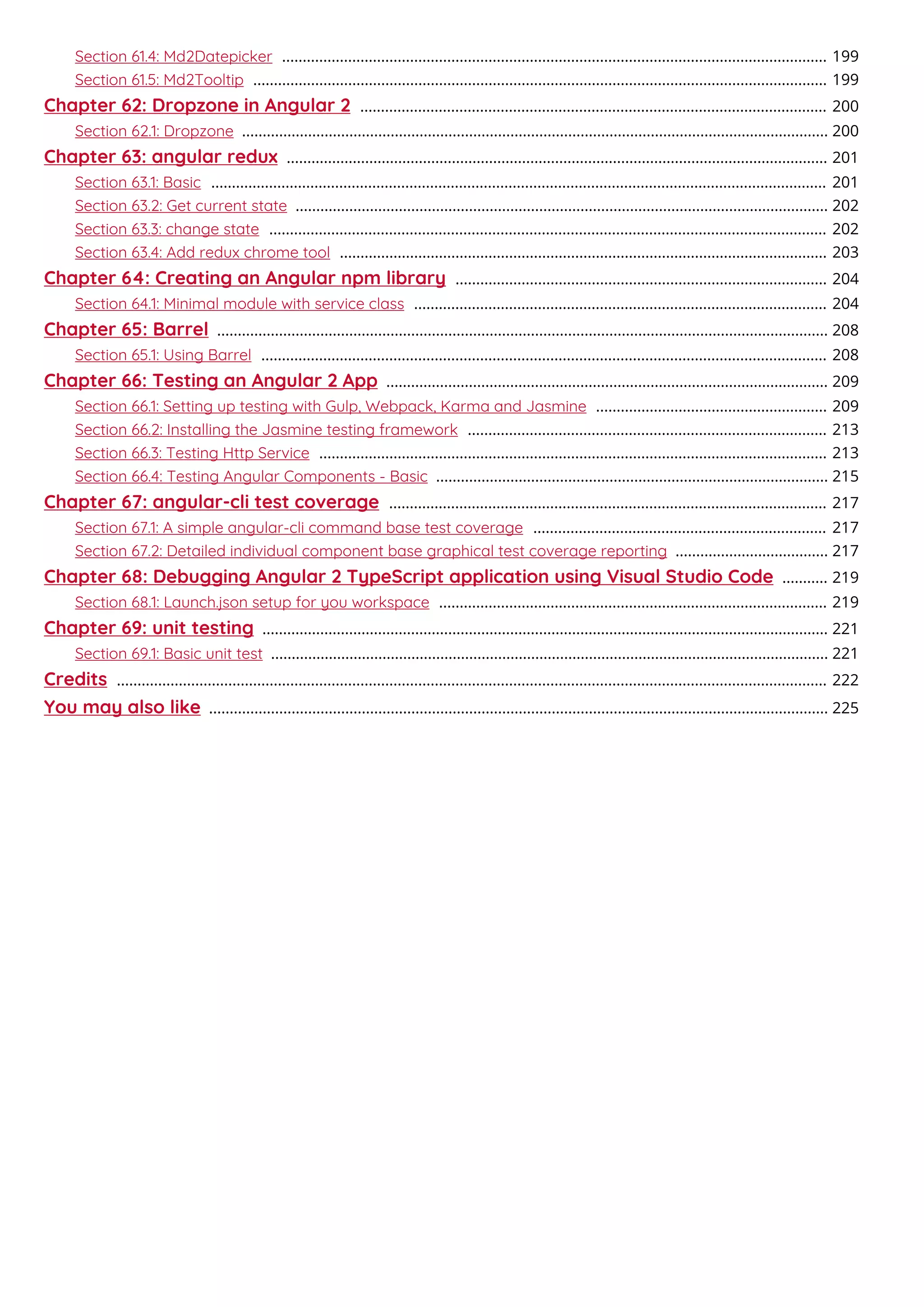 Section 61.4: Md2Datepicker 199....................................................................................................................................
Section 61.5: Md2Tooltip 199...........................................................................................................................................
Chapter 62: Dropzone in Angular 2 200.................................................................................................................
Section 62.1: Dropzone 200..............................................................................................................................................
Chapter 63: angular redux 201...................................................................................................................................
Section 63.1: Basic 201.....................................................................................................................................................
Section 63.2: Get current state 202.................................................................................................................................
Section 63.3: change state 202.......................................................................................................................................
Section 63.4: Add redux chrome tool 203......................................................................................................................
Chapter 64: Creating an Angular npm library 204..........................................................................................
Section 64.1: Minimal module with service class 204....................................................................................................
Chapter 65: Barrel 208....................................................................................................................................................
Section 65.1: Using Barrel 208.........................................................................................................................................
Chapter 66: Testing an Angular 2 App 209...........................................................................................................
Section 66.1: Setting up testing with Gulp, Webpack, Karma and Jasmine 209........................................................
Section 66.2: Installing the Jasmine testing framework 213.......................................................................................
Section 66.3: Testing Http Service 213...........................................................................................................................
Section 66.4: Testing Angular Components - Basic 215...............................................................................................
Chapter 67: angular-cli test coverage 217..........................................................................................................
Section 67.1: A simple angular-cli command base test coverage 217.......................................................................
Section 67.2: Detailed individual component base graphical test coverage reporting 217.....................................
Chapter 68: Debugging Angular 2 TypeScript application using Visual Studio Code 219...........
Section 68.1: Launch.json setup for you workspace 219..............................................................................................
Chapter 69: unit testing 221.........................................................................................................................................
Section 69.1: Basic unit test 221.......................................................................................................................................
Credits 222............................................................................................................................................................................
You may also like 225......................................................................................................................................................
 