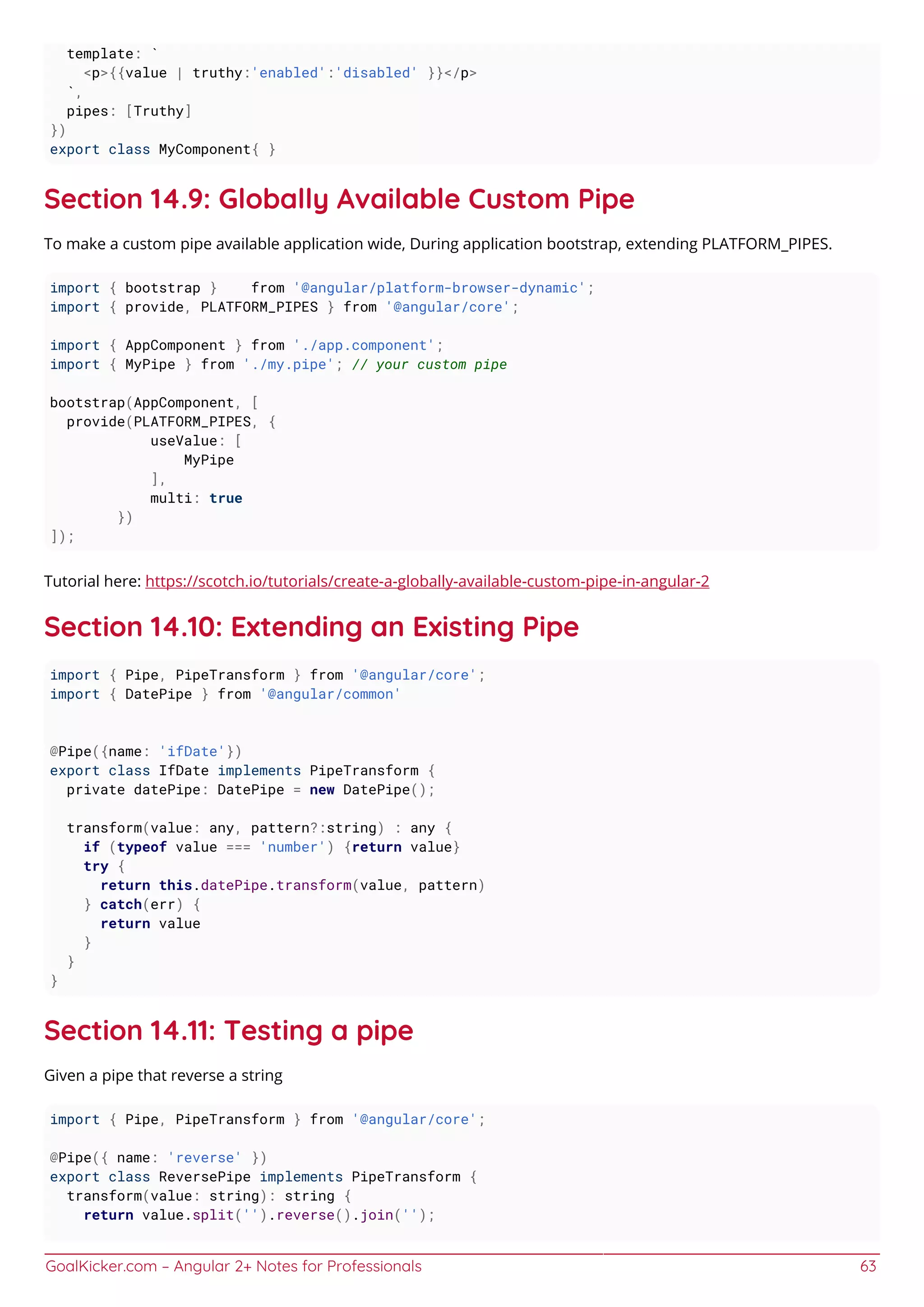 GoalKicker.com – Angular 2+ Notes for Professionals 63
template: `
<p>{{value | truthy:'enabled':'disabled' }}</p>
`,
pipes: [Truthy]
})
export class MyComponent{ }
Section 14.9: Globally Available Custom Pipe
To make a custom pipe available application wide, During application bootstrap, extending PLATFORM_PIPES.
import { bootstrap } from '@angular/platform-browser-dynamic';
import { provide, PLATFORM_PIPES } from '@angular/core';
import { AppComponent } from './app.component';
import { MyPipe } from './my.pipe'; // your custom pipe
bootstrap(AppComponent, [
provide(PLATFORM_PIPES, {
useValue: [
MyPipe
],
multi: true
})
]);
Tutorial here: https://scotch.io/tutorials/create-a-globally-available-custom-pipe-in-angular-2
Section 14.10: Extending an Existing Pipe
import { Pipe, PipeTransform } from '@angular/core';
import { DatePipe } from '@angular/common'
@Pipe({name: 'ifDate'})
export class IfDate implements PipeTransform {
private datePipe: DatePipe = new DatePipe();
transform(value: any, pattern?:string) : any {
if (typeof value === 'number') {return value}
try {
return this.datePipe.transform(value, pattern)
} catch(err) {
return value
}
}
}
Section 14.11: Testing a pipe
Given a pipe that reverse a string
import { Pipe, PipeTransform } from '@angular/core';
@Pipe({ name: 'reverse' })
export class ReversePipe implements PipeTransform {
transform(value: string): string {
return value.split('').reverse().join('');
 