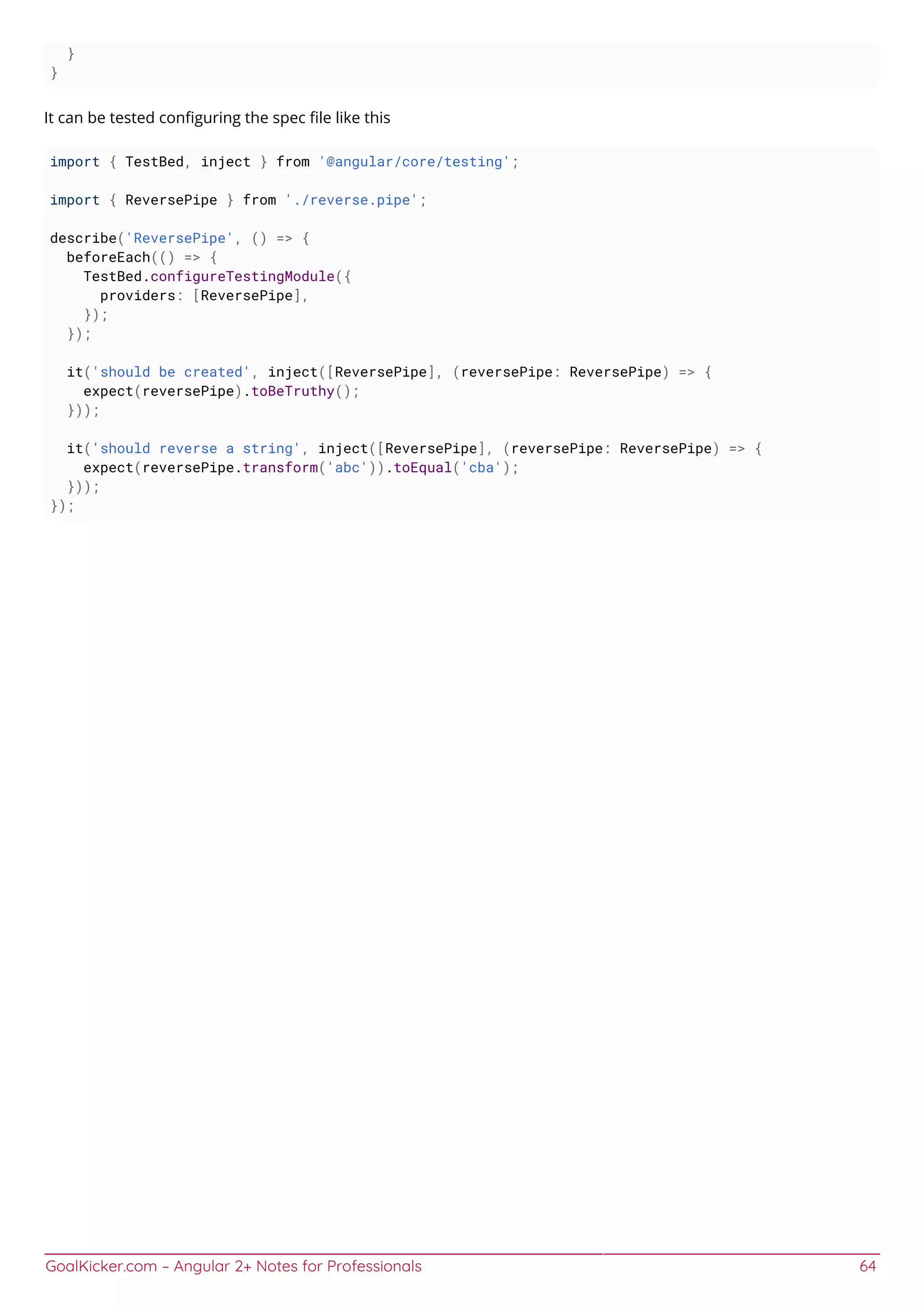 GoalKicker.com – Angular 2+ Notes for Professionals 64
}
}
It can be tested conﬁguring the spec ﬁle like this
import { TestBed, inject } from '@angular/core/testing';
import { ReversePipe } from './reverse.pipe';
describe('ReversePipe', () => {
beforeEach(() => {
TestBed.configureTestingModule({
providers: [ReversePipe],
});
});
it('should be created', inject([ReversePipe], (reversePipe: ReversePipe) => {
expect(reversePipe).toBeTruthy();
}));
it('should reverse a string', inject([ReversePipe], (reversePipe: ReversePipe) => {
expect(reversePipe.transform('abc')).toEqual('cba');
}));
});
 