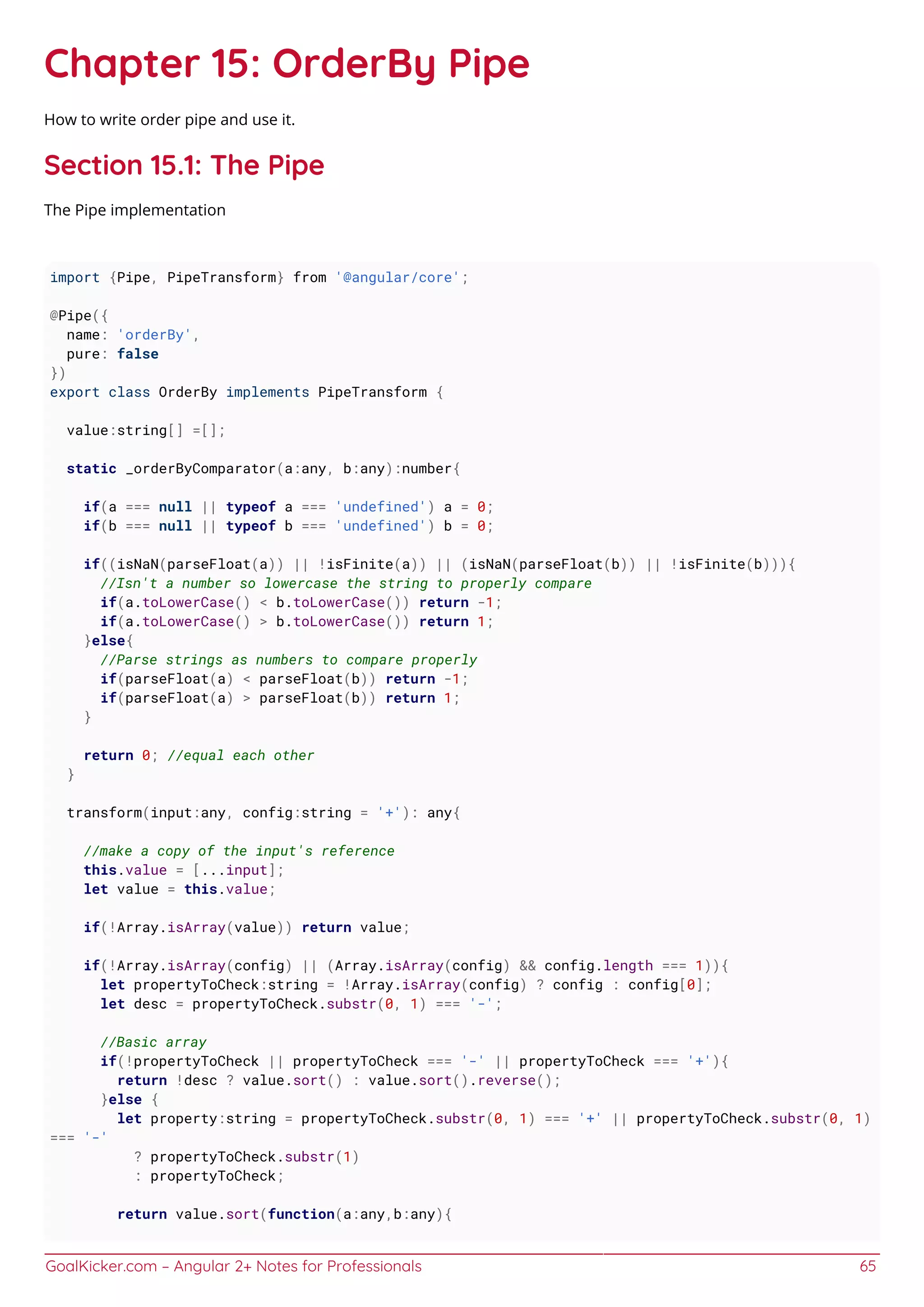 GoalKicker.com – Angular 2+ Notes for Professionals 65
Chapter 15: OrderBy Pipe
How to write order pipe and use it.
Section 15.1: The Pipe
The Pipe implementation
import {Pipe, PipeTransform} from '@angular/core';
@Pipe({
name: 'orderBy',
pure: false
})
export class OrderBy implements PipeTransform {
value:string[] =[];
static _orderByComparator(a:any, b:any):number{
if(a === null || typeof a === 'undefined') a = 0;
if(b === null || typeof b === 'undefined') b = 0;
if((isNaN(parseFloat(a)) || !isFinite(a)) || (isNaN(parseFloat(b)) || !isFinite(b))){
//Isn't a number so lowercase the string to properly compare
if(a.toLowerCase() < b.toLowerCase()) return -1;
if(a.toLowerCase() > b.toLowerCase()) return 1;
}else{
//Parse strings as numbers to compare properly
if(parseFloat(a) < parseFloat(b)) return -1;
if(parseFloat(a) > parseFloat(b)) return 1;
}
return 0; //equal each other
}
transform(input:any, config:string = '+'): any{
//make a copy of the input's reference
this.value = [...input];
let value = this.value;
if(!Array.isArray(value)) return value;
if(!Array.isArray(config) || (Array.isArray(config) && config.length === 1)){
let propertyToCheck:string = !Array.isArray(config) ? config : config[0];
let desc = propertyToCheck.substr(0, 1) === '-';
//Basic array
if(!propertyToCheck || propertyToCheck === '-' || propertyToCheck === '+'){
return !desc ? value.sort() : value.sort().reverse();
}else {
let property:string = propertyToCheck.substr(0, 1) === '+' || propertyToCheck.substr(0, 1)
=== '-'
? propertyToCheck.substr(1)
: propertyToCheck;
return value.sort(function(a:any,b:any){
 