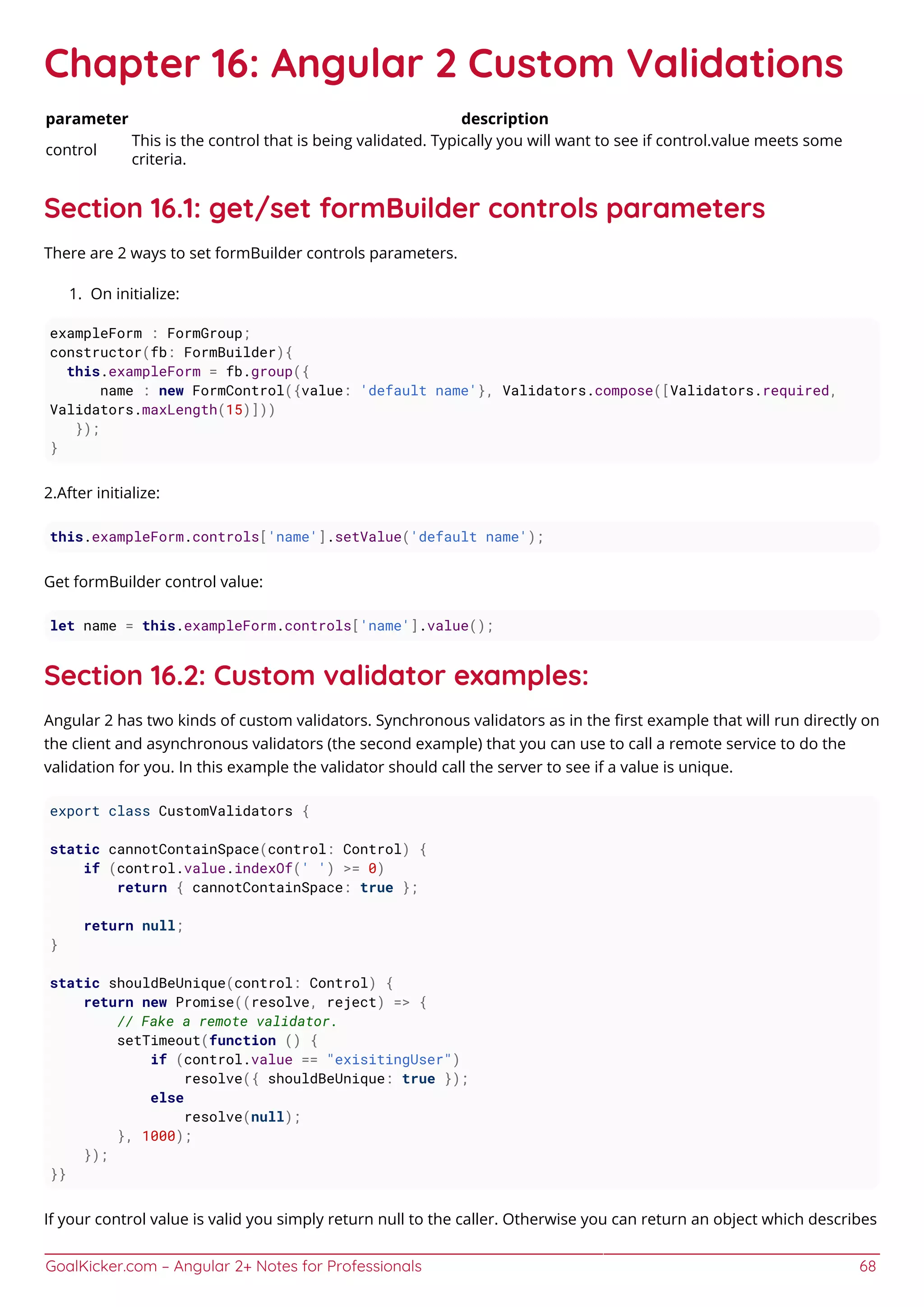 GoalKicker.com – Angular 2+ Notes for Professionals 68
Chapter 16: Angular 2 Custom Validations
parameter description
control
This is the control that is being validated. Typically you will want to see if control.value meets some
criteria.
Section 16.1: get/set formBuilder controls parameters
There are 2 ways to set formBuilder controls parameters.
On initialize:1.
exampleForm : FormGroup;
constructor(fb: FormBuilder){
this.exampleForm = fb.group({
name : new FormControl({value: 'default name'}, Validators.compose([Validators.required,
Validators.maxLength(15)]))
});
}
2.After initialize:
this.exampleForm.controls['name'].setValue('default name');
Get formBuilder control value:
let name = this.exampleForm.controls['name'].value();
Section 16.2: Custom validator examples:
Angular 2 has two kinds of custom validators. Synchronous validators as in the ﬁrst example that will run directly on
the client and asynchronous validators (the second example) that you can use to call a remote service to do the
validation for you. In this example the validator should call the server to see if a value is unique.
export class CustomValidators {
static cannotContainSpace(control: Control) {
if (control.value.indexOf(' ') >= 0)
return { cannotContainSpace: true };
return null;
}
static shouldBeUnique(control: Control) {
return new Promise((resolve, reject) => {
// Fake a remote validator.
setTimeout(function () {
if (control.value == "exisitingUser")
resolve({ shouldBeUnique: true });
else
resolve(null);
}, 1000);
});
}}
If your control value is valid you simply return null to the caller. Otherwise you can return an object which describes
 