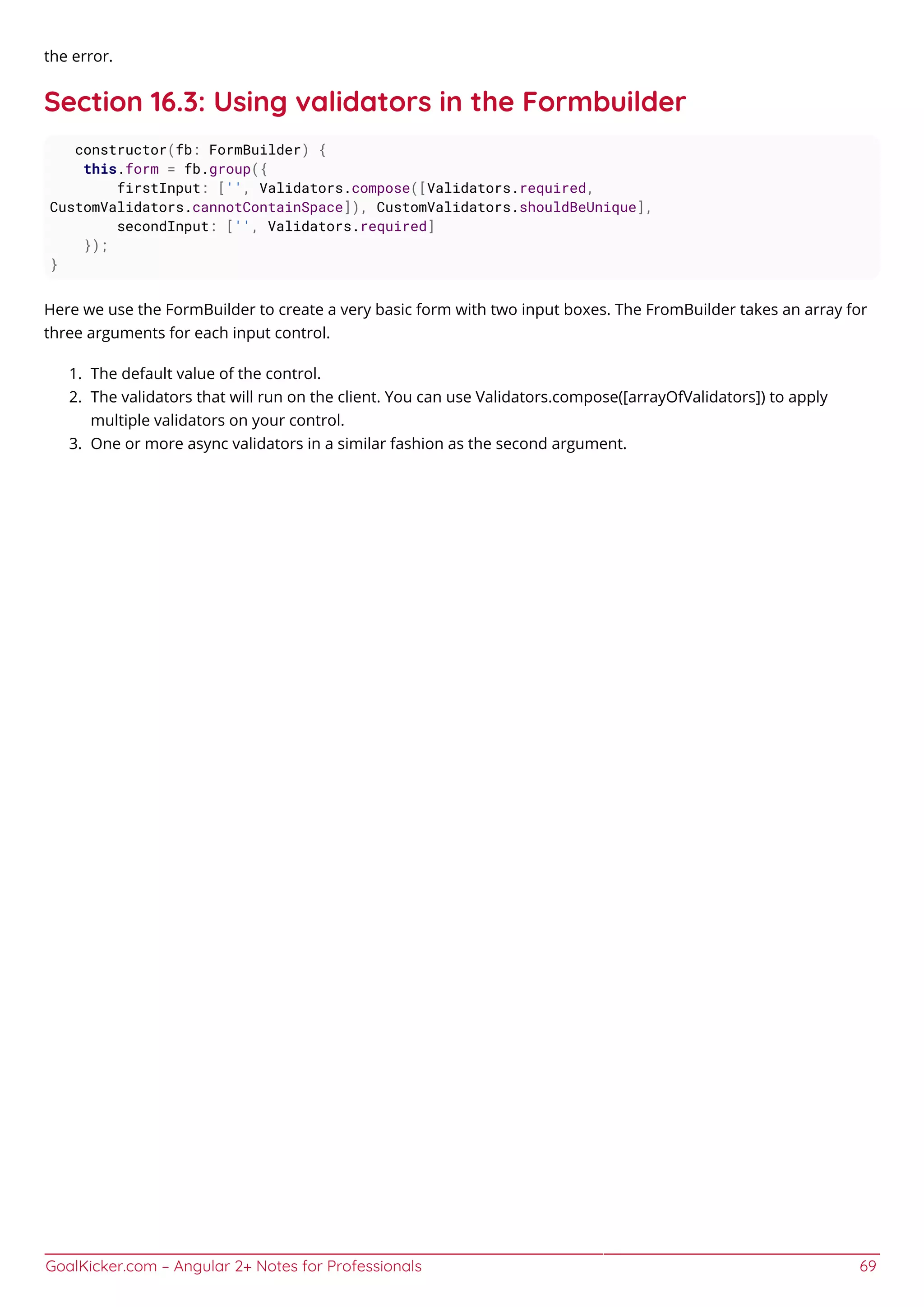 GoalKicker.com – Angular 2+ Notes for Professionals 69
the error.
Section 16.3: Using validators in the Formbuilder
constructor(fb: FormBuilder) {
this.form = fb.group({
firstInput: ['', Validators.compose([Validators.required,
CustomValidators.cannotContainSpace]), CustomValidators.shouldBeUnique],
secondInput: ['', Validators.required]
});
}
Here we use the FormBuilder to create a very basic form with two input boxes. The FromBuilder takes an array for
three arguments for each input control.
The default value of the control.1.
The validators that will run on the client. You can use Validators.compose([arrayOfValidators]) to apply2.
multiple validators on your control.
One or more async validators in a similar fashion as the second argument.3.
 