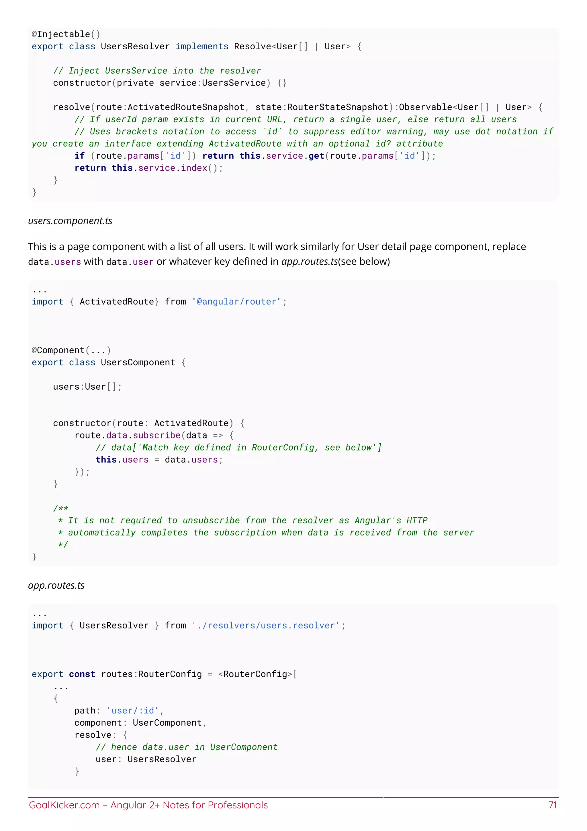 GoalKicker.com – Angular 2+ Notes for Professionals 71
@Injectable()
export class UsersResolver implements Resolve<User[] | User> {
// Inject UsersService into the resolver
constructor(private service:UsersService) {}
resolve(route:ActivatedRouteSnapshot, state:RouterStateSnapshot):Observable<User[] | User> {
// If userId param exists in current URL, return a single user, else return all users
// Uses brackets notation to access `id` to suppress editor warning, may use dot notation if
you create an interface extending ActivatedRoute with an optional id? attribute
if (route.params['id']) return this.service.get(route.params['id']);
return this.service.index();
}
}
users.component.ts
This is a page component with a list of all users. It will work similarly for User detail page component, replace
data.users with data.user or whatever key deﬁned in app.routes.ts(see below)
...
import { ActivatedRoute} from "@angular/router";
@Component(...)
export class UsersComponent {
users:User[];
constructor(route: ActivatedRoute) {
route.data.subscribe(data => {
// data['Match key defined in RouterConfig, see below']
this.users = data.users;
});
}
/**
* It is not required to unsubscribe from the resolver as Angular's HTTP
* automatically completes the subscription when data is received from the server
*/
}
app.routes.ts
...
import { UsersResolver } from './resolvers/users.resolver';
export const routes:RouterConfig = <RouterConfig>[
...
{
path: 'user/:id',
component: UserComponent,
resolve: {
// hence data.user in UserComponent
user: UsersResolver
}
 