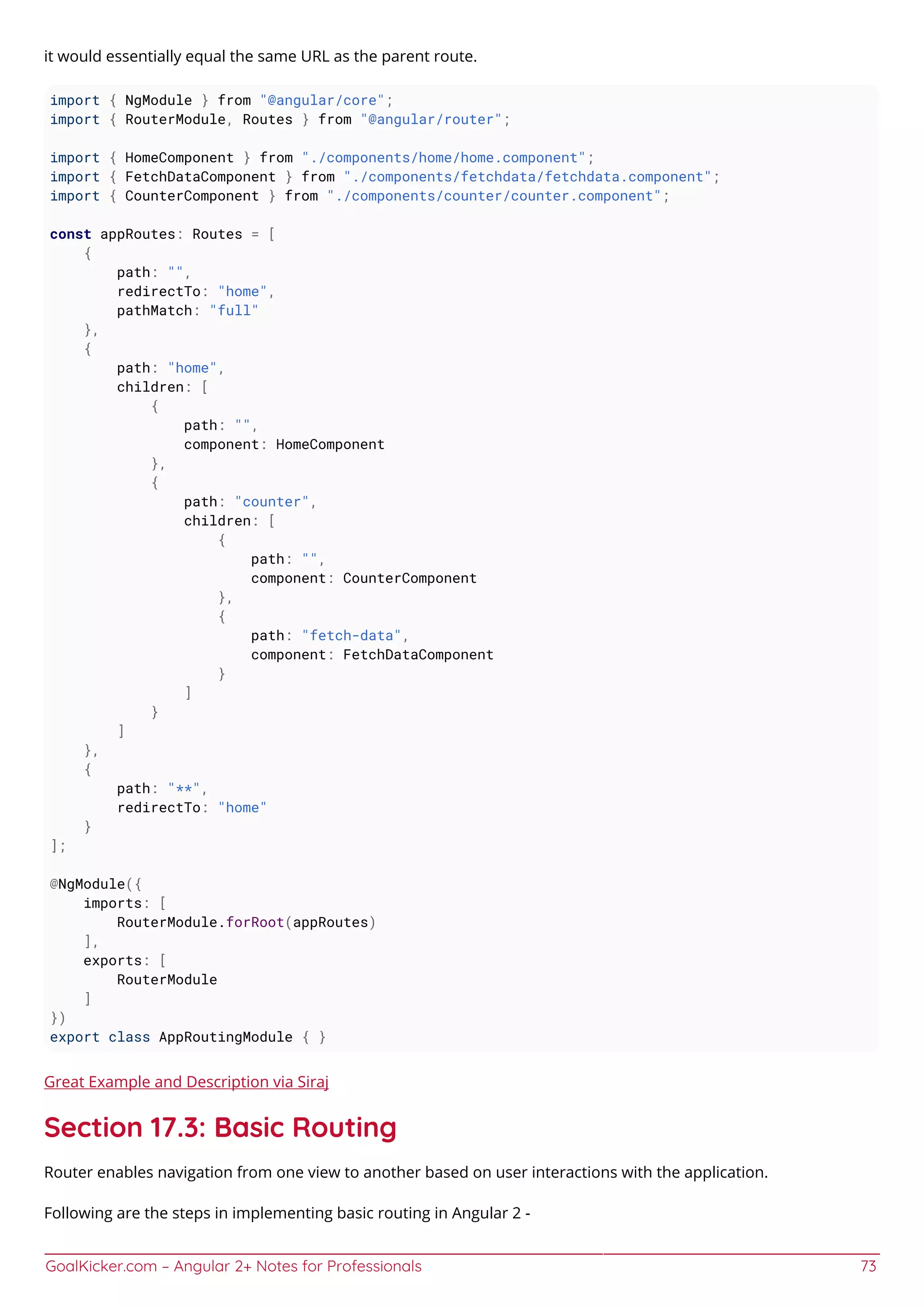 GoalKicker.com – Angular 2+ Notes for Professionals 73
it would essentially equal the same URL as the parent route.
import { NgModule } from "@angular/core";
import { RouterModule, Routes } from "@angular/router";
import { HomeComponent } from "./components/home/home.component";
import { FetchDataComponent } from "./components/fetchdata/fetchdata.component";
import { CounterComponent } from "./components/counter/counter.component";
const appRoutes: Routes = [
{
path: "",
redirectTo: "home",
pathMatch: "full"
},
{
path: "home",
children: [
{
path: "",
component: HomeComponent
},
{
path: "counter",
children: [
{
path: "",
component: CounterComponent
},
{
path: "fetch-data",
component: FetchDataComponent
}
]
}
]
},
{
path: "**",
redirectTo: "home"
}
];
@NgModule({
imports: [
RouterModule.forRoot(appRoutes)
],
exports: [
RouterModule
]
})
export class AppRoutingModule { }
Great Example and Description via Siraj
Section 17.3: Basic Routing
Router enables navigation from one view to another based on user interactions with the application.
Following are the steps in implementing basic routing in Angular 2 -
 