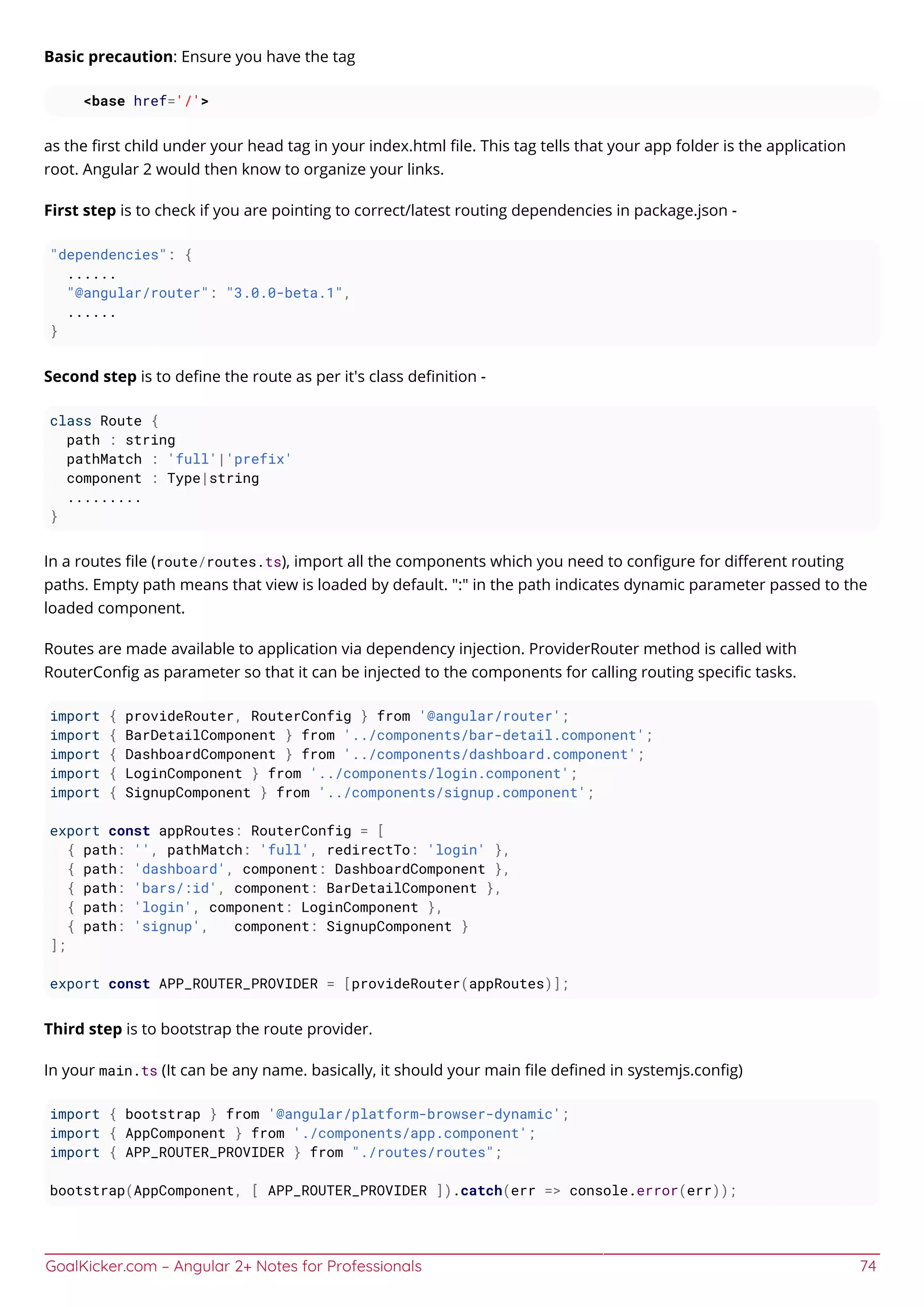 GoalKicker.com – Angular 2+ Notes for Professionals 74
Basic precaution: Ensure you have the tag
<base href='/'>
as the ﬁrst child under your head tag in your index.html ﬁle. This tag tells that your app folder is the application
root. Angular 2 would then know to organize your links.
First step is to check if you are pointing to correct/latest routing dependencies in package.json -
"dependencies": {
......
"@angular/router": "3.0.0-beta.1",
......
}
Second step is to deﬁne the route as per it's class deﬁnition -
class Route {
path : string
pathMatch : 'full'|'prefix'
component : Type|string
.........
}
In a routes ﬁle (route/routes.ts), import all the components which you need to conﬁgure for diﬀerent routing
paths. Empty path means that view is loaded by default. ":" in the path indicates dynamic parameter passed to the
loaded component.
Routes are made available to application via dependency injection. ProviderRouter method is called with
RouterConﬁg as parameter so that it can be injected to the components for calling routing speciﬁc tasks.
import { provideRouter, RouterConfig } from '@angular/router';
import { BarDetailComponent } from '../components/bar-detail.component';
import { DashboardComponent } from '../components/dashboard.component';
import { LoginComponent } from '../components/login.component';
import { SignupComponent } from '../components/signup.component';
export const appRoutes: RouterConfig = [
{ path: '', pathMatch: 'full', redirectTo: 'login' },
{ path: 'dashboard', component: DashboardComponent },
{ path: 'bars/:id', component: BarDetailComponent },
{ path: 'login', component: LoginComponent },
{ path: 'signup', component: SignupComponent }
];
export const APP_ROUTER_PROVIDER = [provideRouter(appRoutes)];
Third step is to bootstrap the route provider.
In your main.ts (It can be any name. basically, it should your main ﬁle deﬁned in systemjs.conﬁg)
import { bootstrap } from '@angular/platform-browser-dynamic';
import { AppComponent } from './components/app.component';
import { APP_ROUTER_PROVIDER } from "./routes/routes";
bootstrap(AppComponent, [ APP_ROUTER_PROVIDER ]).catch(err => console.error(err));
 