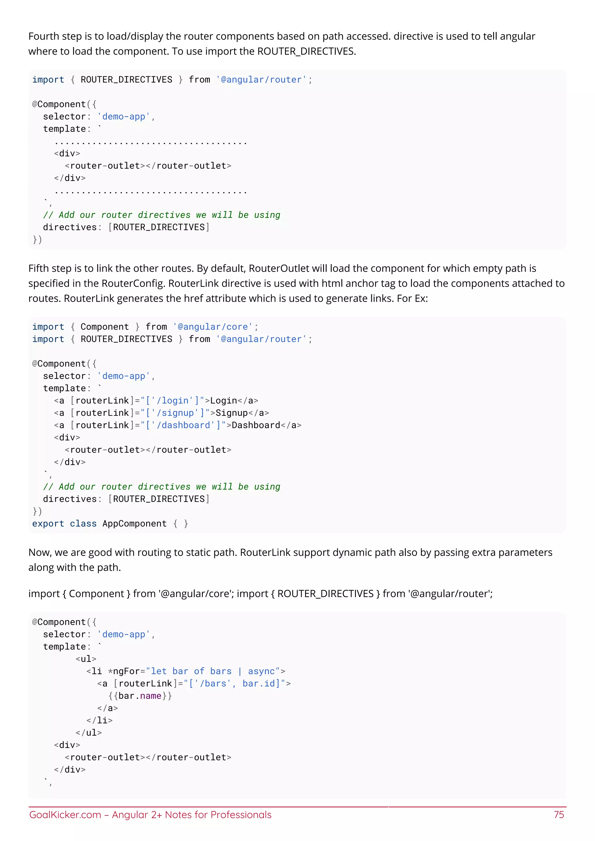 GoalKicker.com – Angular 2+ Notes for Professionals 75
Fourth step is to load/display the router components based on path accessed. directive is used to tell angular
where to load the component. To use import the ROUTER_DIRECTIVES.
import { ROUTER_DIRECTIVES } from '@angular/router';
@Component({
selector: 'demo-app',
template: `
....................................
<div>
<router-outlet></router-outlet>
</div>
....................................
`,
// Add our router directives we will be using
directives: [ROUTER_DIRECTIVES]
})
Fifth step is to link the other routes. By default, RouterOutlet will load the component for which empty path is
speciﬁed in the RouterConﬁg. RouterLink directive is used with html anchor tag to load the components attached to
routes. RouterLink generates the href attribute which is used to generate links. For Ex:
import { Component } from '@angular/core';
import { ROUTER_DIRECTIVES } from '@angular/router';
@Component({
selector: 'demo-app',
template: `
<a [routerLink]="['/login']">Login</a>
<a [routerLink]="['/signup']">Signup</a>
<a [routerLink]="['/dashboard']">Dashboard</a>
<div>
<router-outlet></router-outlet>
</div>
`,
// Add our router directives we will be using
directives: [ROUTER_DIRECTIVES]
})
export class AppComponent { }
Now, we are good with routing to static path. RouterLink support dynamic path also by passing extra parameters
along with the path.
import { Component } from '@angular/core'; import { ROUTER_DIRECTIVES } from '@angular/router';
@Component({
selector: 'demo-app',
template: `
<ul>
<li *ngFor="let bar of bars | async">
<a [routerLink]="['/bars', bar.id]">
{{bar.name}}
</a>
</li>
</ul>
<div>
<router-outlet></router-outlet>
</div>
`,
 