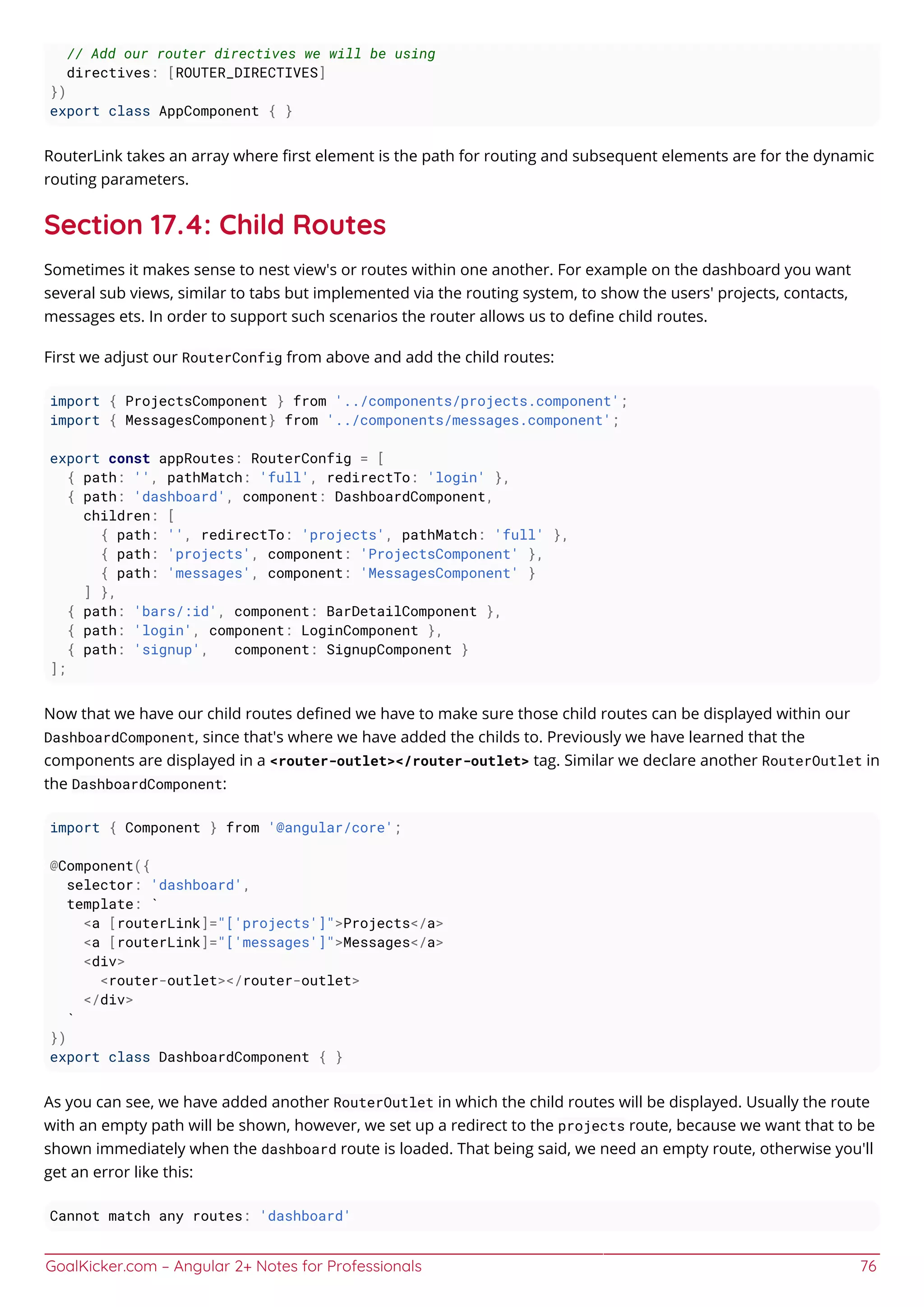 GoalKicker.com – Angular 2+ Notes for Professionals 76
// Add our router directives we will be using
directives: [ROUTER_DIRECTIVES]
})
export class AppComponent { }
RouterLink takes an array where ﬁrst element is the path for routing and subsequent elements are for the dynamic
routing parameters.
Section 17.4: Child Routes
Sometimes it makes sense to nest view's or routes within one another. For example on the dashboard you want
several sub views, similar to tabs but implemented via the routing system, to show the users' projects, contacts,
messages ets. In order to support such scenarios the router allows us to deﬁne child routes.
First we adjust our RouterConfig from above and add the child routes:
import { ProjectsComponent } from '../components/projects.component';
import { MessagesComponent} from '../components/messages.component';
export const appRoutes: RouterConfig = [
{ path: '', pathMatch: 'full', redirectTo: 'login' },
{ path: 'dashboard', component: DashboardComponent,
children: [
{ path: '', redirectTo: 'projects', pathMatch: 'full' },
{ path: 'projects', component: 'ProjectsComponent' },
{ path: 'messages', component: 'MessagesComponent' }
] },
{ path: 'bars/:id', component: BarDetailComponent },
{ path: 'login', component: LoginComponent },
{ path: 'signup', component: SignupComponent }
];
Now that we have our child routes deﬁned we have to make sure those child routes can be displayed within our
DashboardComponent, since that's where we have added the childs to. Previously we have learned that the
components are displayed in a <router-outlet></router-outlet> tag. Similar we declare another RouterOutlet in
the DashboardComponent:
import { Component } from '@angular/core';
@Component({
selector: 'dashboard',
template: `
<a [routerLink]="['projects']">Projects</a>
<a [routerLink]="['messages']">Messages</a>
<div>
<router-outlet></router-outlet>
</div>
`
})
export class DashboardComponent { }
As you can see, we have added another RouterOutlet in which the child routes will be displayed. Usually the route
with an empty path will be shown, however, we set up a redirect to the projects route, because we want that to be
shown immediately when the dashboard route is loaded. That being said, we need an empty route, otherwise you'll
get an error like this:
Cannot match any routes: 'dashboard'
 