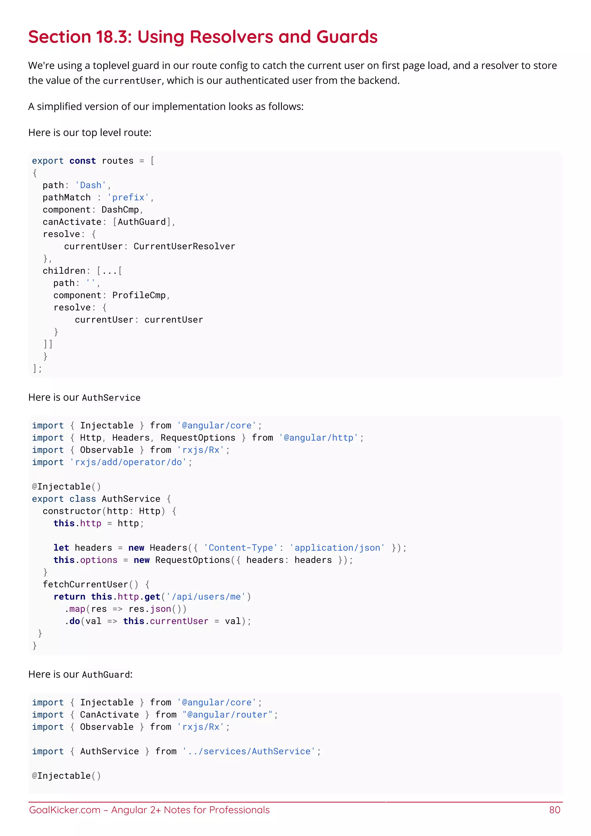 GoalKicker.com – Angular 2+ Notes for Professionals 80
Section 18.3: Using Resolvers and Guards
We're using a toplevel guard in our route conﬁg to catch the current user on ﬁrst page load, and a resolver to store
the value of the currentUser, which is our authenticated user from the backend.
A simpliﬁed version of our implementation looks as follows:
Here is our top level route:
export const routes = [
{
path: 'Dash',
pathMatch : 'prefix',
component: DashCmp,
canActivate: [AuthGuard],
resolve: {
currentUser: CurrentUserResolver
},
children: [...[
path: '',
component: ProfileCmp,
resolve: {
currentUser: currentUser
}
]]
}
];
Here is our AuthService
import { Injectable } from '@angular/core';
import { Http, Headers, RequestOptions } from '@angular/http';
import { Observable } from 'rxjs/Rx';
import 'rxjs/add/operator/do';
@Injectable()
export class AuthService {
constructor(http: Http) {
this.http = http;
let headers = new Headers({ 'Content-Type': 'application/json' });
this.options = new RequestOptions({ headers: headers });
}
fetchCurrentUser() {
return this.http.get('/api/users/me')
.map(res => res.json())
.do(val => this.currentUser = val);
}
}
Here is our AuthGuard:
import { Injectable } from '@angular/core';
import { CanActivate } from "@angular/router";
import { Observable } from 'rxjs/Rx';
import { AuthService } from '../services/AuthService';
@Injectable()
 