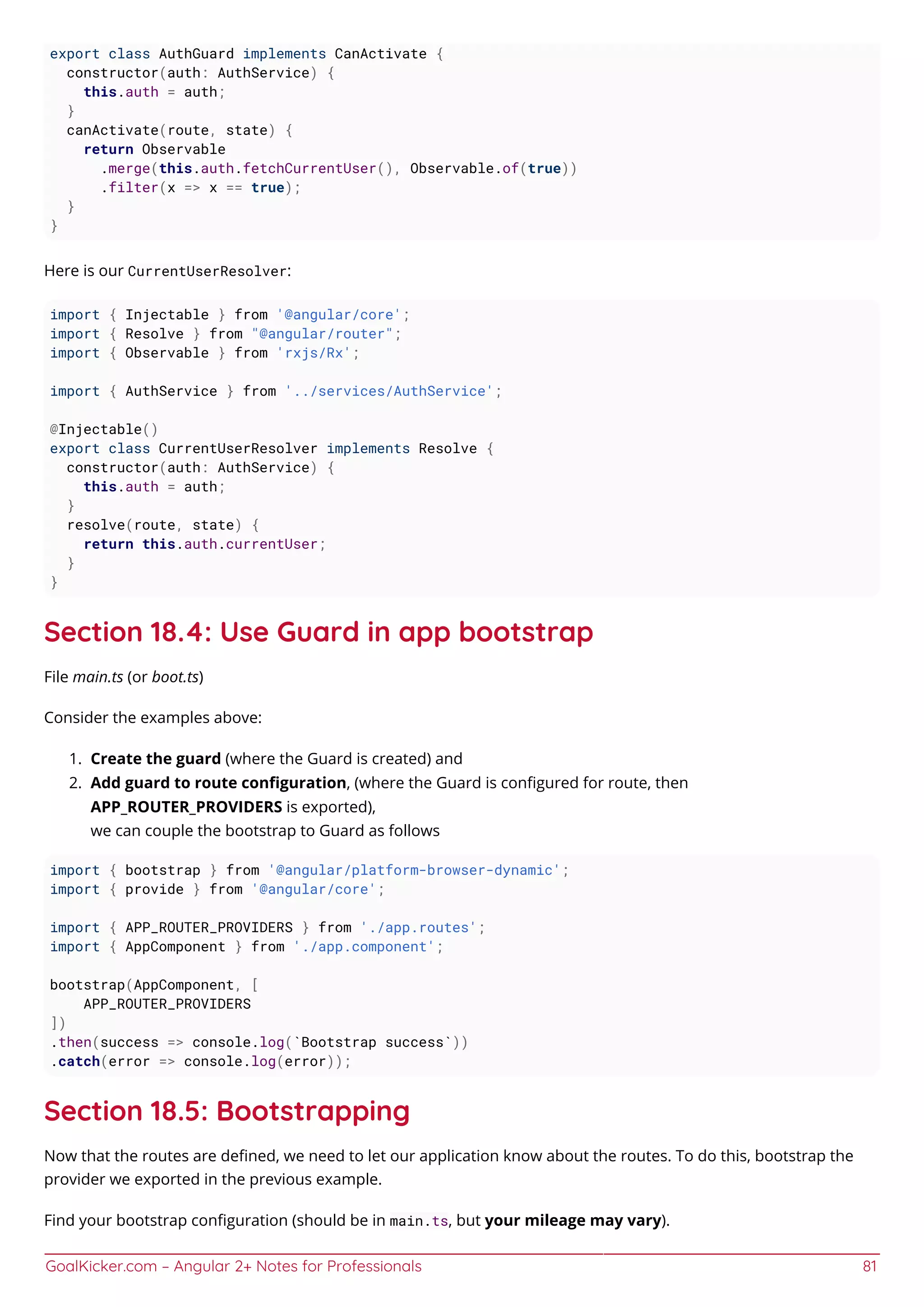 GoalKicker.com – Angular 2+ Notes for Professionals 81
export class AuthGuard implements CanActivate {
constructor(auth: AuthService) {
this.auth = auth;
}
canActivate(route, state) {
return Observable
.merge(this.auth.fetchCurrentUser(), Observable.of(true))
.filter(x => x == true);
}
}
Here is our CurrentUserResolver:
import { Injectable } from '@angular/core';
import { Resolve } from "@angular/router";
import { Observable } from 'rxjs/Rx';
import { AuthService } from '../services/AuthService';
@Injectable()
export class CurrentUserResolver implements Resolve {
constructor(auth: AuthService) {
this.auth = auth;
}
resolve(route, state) {
return this.auth.currentUser;
}
}
Section 18.4: Use Guard in app bootstrap
File main.ts (or boot.ts)
Consider the examples above:
Create the guard (where the Guard is created) and1.
Add guard to route conﬁguration, (where the Guard is conﬁgured for route, then2.
APP_ROUTER_PROVIDERS is exported),
we can couple the bootstrap to Guard as follows
import { bootstrap } from '@angular/platform-browser-dynamic';
import { provide } from '@angular/core';
import { APP_ROUTER_PROVIDERS } from './app.routes';
import { AppComponent } from './app.component';
bootstrap(AppComponent, [
APP_ROUTER_PROVIDERS
])
.then(success => console.log(`Bootstrap success`))
.catch(error => console.log(error));
Section 18.5: Bootstrapping
Now that the routes are deﬁned, we need to let our application know about the routes. To do this, bootstrap the
provider we exported in the previous example.
Find your bootstrap conﬁguration (should be in main.ts, but your mileage may vary).
 