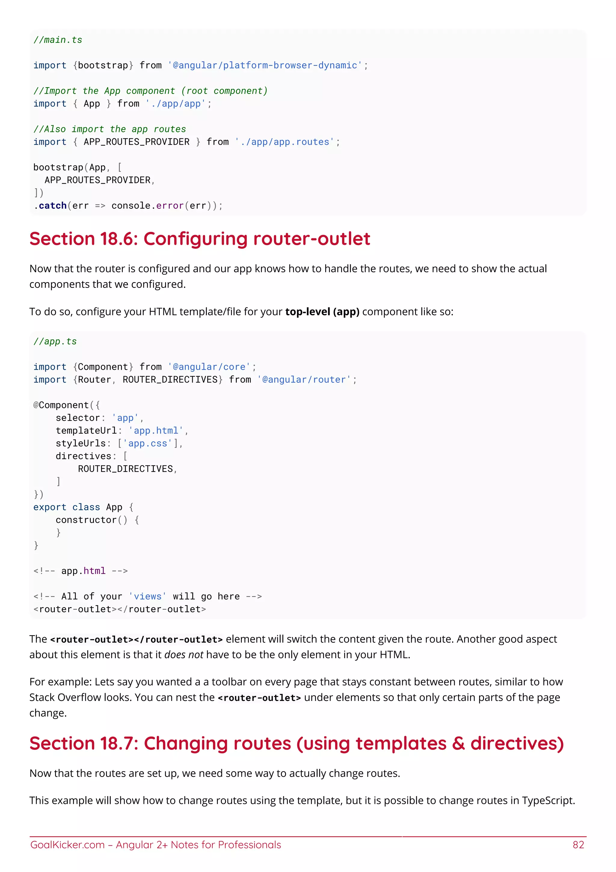 GoalKicker.com – Angular 2+ Notes for Professionals 82
//main.ts
import {bootstrap} from '@angular/platform-browser-dynamic';
//Import the App component (root component)
import { App } from './app/app';
//Also import the app routes
import { APP_ROUTES_PROVIDER } from './app/app.routes';
bootstrap(App, [
APP_ROUTES_PROVIDER,
])
.catch(err => console.error(err));
Section 18.6: Conﬁguring router-outlet
Now that the router is conﬁgured and our app knows how to handle the routes, we need to show the actual
components that we conﬁgured.
To do so, conﬁgure your HTML template/ﬁle for your top-level (app) component like so:
//app.ts
import {Component} from '@angular/core';
import {Router, ROUTER_DIRECTIVES} from '@angular/router';
@Component({
selector: 'app',
templateUrl: 'app.html',
styleUrls: ['app.css'],
directives: [
ROUTER_DIRECTIVES,
]
})
export class App {
constructor() {
}
}
<!-- app.html -->
<!-- All of your 'views' will go here -->
<router-outlet></router-outlet>
The <router-outlet></router-outlet> element will switch the content given the route. Another good aspect
about this element is that it does not have to be the only element in your HTML.
For example: Lets say you wanted a a toolbar on every page that stays constant between routes, similar to how
Stack Overﬂow looks. You can nest the <router-outlet> under elements so that only certain parts of the page
change.
Section 18.7: Changing routes (using templates & directives)
Now that the routes are set up, we need some way to actually change routes.
This example will show how to change routes using the template, but it is possible to change routes in TypeScript.
 