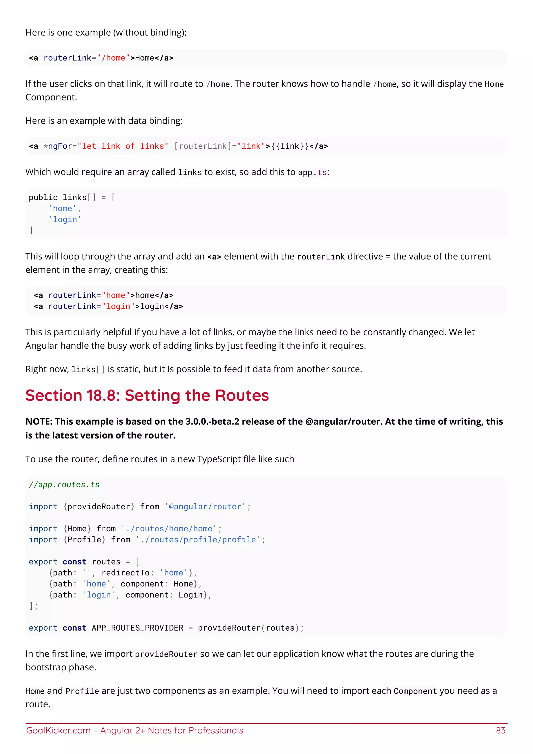 GoalKicker.com – Angular 2+ Notes for Professionals 83
Here is one example (without binding):
<a routerLink="/home">Home</a>
If the user clicks on that link, it will route to /home. The router knows how to handle /home, so it will display the Home
Component.
Here is an example with data binding:
<a *ngFor="let link of links" [routerLink]="link">{{link}}</a>
Which would require an array called links to exist, so add this to app.ts:
public links[] = [
'home',
'login'
]
This will loop through the array and add an <a> element with the routerLink directive = the value of the current
element in the array, creating this:
<a routerLink="home">home</a>
<a routerLink="login">login</a>
This is particularly helpful if you have a lot of links, or maybe the links need to be constantly changed. We let
Angular handle the busy work of adding links by just feeding it the info it requires.
Right now, links[] is static, but it is possible to feed it data from another source.
Section 18.8: Setting the Routes
NOTE: This example is based on the 3.0.0.-beta.2 release of the @angular/router. At the time of writing, this
is the latest version of the router.
To use the router, deﬁne routes in a new TypeScript ﬁle like such
//app.routes.ts
import {provideRouter} from '@angular/router';
import {Home} from './routes/home/home';
import {Profile} from './routes/profile/profile';
export const routes = [
{path: '', redirectTo: 'home'},
{path: 'home', component: Home},
{path: 'login', component: Login},
];
export const APP_ROUTES_PROVIDER = provideRouter(routes);
In the ﬁrst line, we import provideRouter so we can let our application know what the routes are during the
bootstrap phase.
Home and Profile are just two components as an example. You will need to import each Component you need as a
route.
 