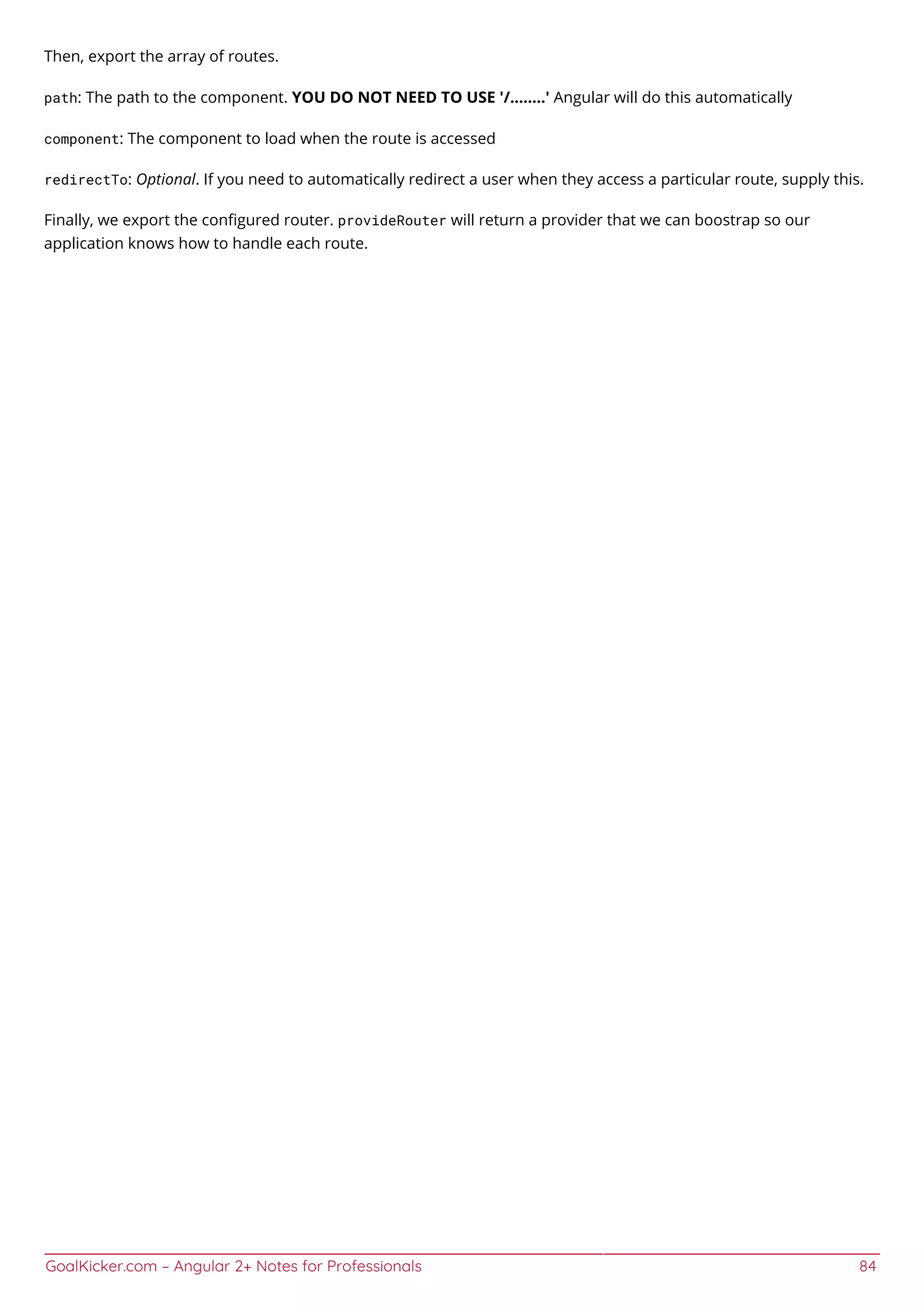 GoalKicker.com – Angular 2+ Notes for Professionals 84
Then, export the array of routes.
path: The path to the component. YOU DO NOT NEED TO USE '/........' Angular will do this automatically
component: The component to load when the route is accessed
redirectTo: Optional. If you need to automatically redirect a user when they access a particular route, supply this.
Finally, we export the conﬁgured router. provideRouter will return a provider that we can boostrap so our
application knows how to handle each route.
 