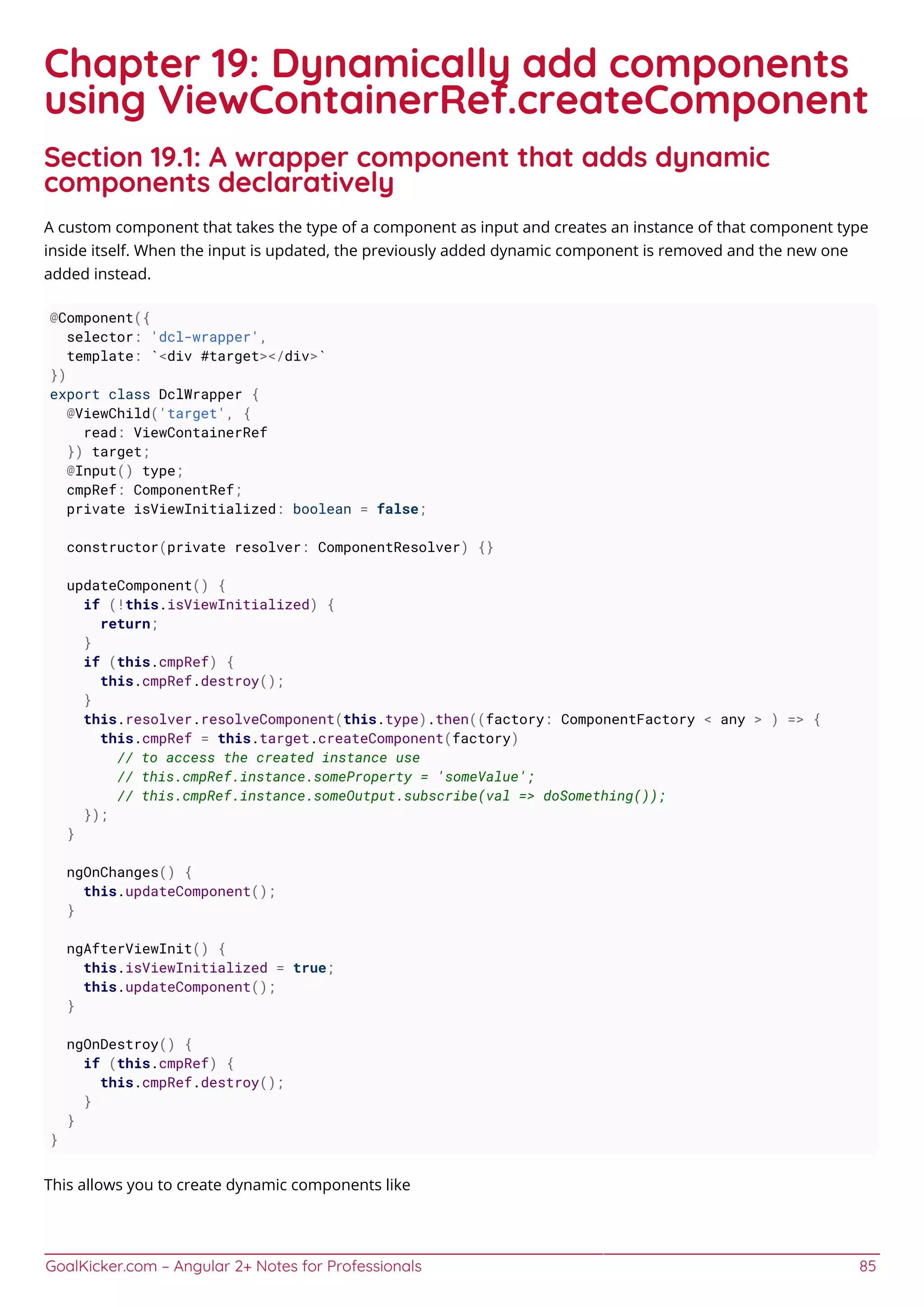 GoalKicker.com – Angular 2+ Notes for Professionals 85
Chapter 19: Dynamically add components
using ViewContainerRef.createComponent
Section 19.1: A wrapper component that adds dynamic
components declaratively
A custom component that takes the type of a component as input and creates an instance of that component type
inside itself. When the input is updated, the previously added dynamic component is removed and the new one
added instead.
@Component({
selector: 'dcl-wrapper',
template: `<div #target></div>`
})
export class DclWrapper {
@ViewChild('target', {
read: ViewContainerRef
}) target;
@Input() type;
cmpRef: ComponentRef;
private isViewInitialized: boolean = false;
constructor(private resolver: ComponentResolver) {}
updateComponent() {
if (!this.isViewInitialized) {
return;
}
if (this.cmpRef) {
this.cmpRef.destroy();
}
this.resolver.resolveComponent(this.type).then((factory: ComponentFactory < any > ) => {
this.cmpRef = this.target.createComponent(factory)
// to access the created instance use
// this.cmpRef.instance.someProperty = 'someValue';
// this.cmpRef.instance.someOutput.subscribe(val => doSomething());
});
}
ngOnChanges() {
this.updateComponent();
}
ngAfterViewInit() {
this.isViewInitialized = true;
this.updateComponent();
}
ngOnDestroy() {
if (this.cmpRef) {
this.cmpRef.destroy();
}
}
}
This allows you to create dynamic components like
 