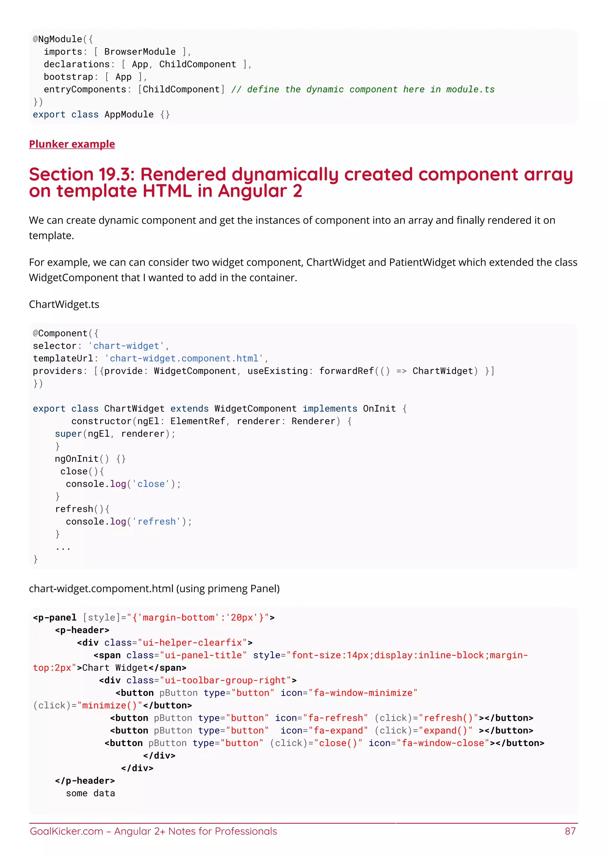 GoalKicker.com – Angular 2+ Notes for Professionals 87
@NgModule({
imports: [ BrowserModule ],
declarations: [ App, ChildComponent ],
bootstrap: [ App ],
entryComponents: [ChildComponent] // define the dynamic component here in module.ts
})
export class AppModule {}
Plunker example
Section 19.3: Rendered dynamically created component array
on template HTML in Angular 2
We can create dynamic component and get the instances of component into an array and ﬁnally rendered it on
template.
For example, we can can consider two widget component, ChartWidget and PatientWidget which extended the class
WidgetComponent that I wanted to add in the container.
ChartWidget.ts
@Component({
selector: 'chart-widget',
templateUrl: 'chart-widget.component.html',
providers: [{provide: WidgetComponent, useExisting: forwardRef(() => ChartWidget) }]
})
export class ChartWidget extends WidgetComponent implements OnInit {
constructor(ngEl: ElementRef, renderer: Renderer) {
super(ngEl, renderer);
}
ngOnInit() {}
close(){
console.log('close');
}
refresh(){
console.log('refresh');
}
...
}
chart-widget.compoment.html (using primeng Panel)
<p-panel [style]="{'margin-bottom':'20px'}">
<p-header>
<div class="ui-helper-clearfix">
<span class="ui-panel-title" style="font-size:14px;display:inline-block;margin-
top:2px">Chart Widget</span>
<div class="ui-toolbar-group-right">
<button pButton type="button" icon="fa-window-minimize"
(click)="minimize()"</button>
<button pButton type="button" icon="fa-refresh" (click)="refresh()"></button>
<button pButton type="button" icon="fa-expand" (click)="expand()" ></button>
<button pButton type="button" (click)="close()" icon="fa-window-close"></button>
</div>
</div>
</p-header>
some data
 