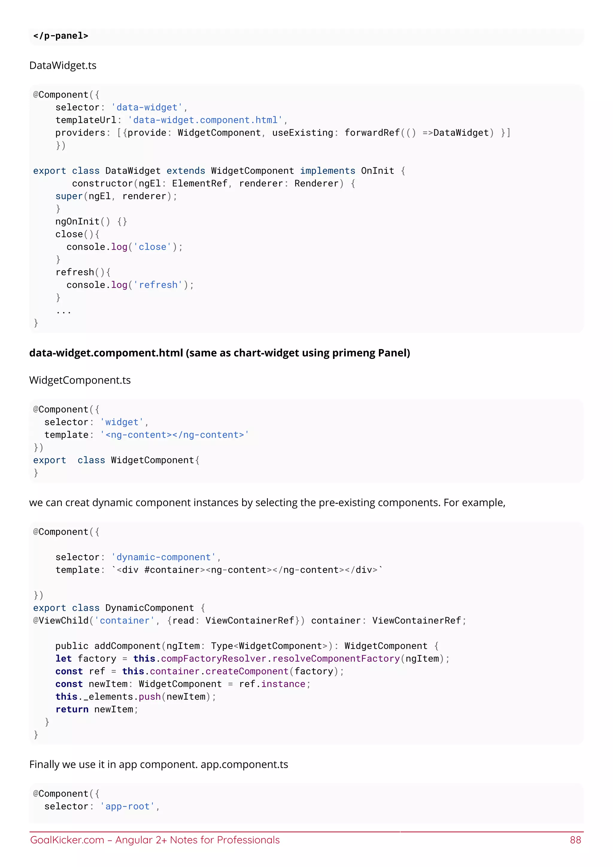 GoalKicker.com – Angular 2+ Notes for Professionals 88
</p-panel>
DataWidget.ts
@Component({
selector: 'data-widget',
templateUrl: 'data-widget.component.html',
providers: [{provide: WidgetComponent, useExisting: forwardRef(() =>DataWidget) }]
})
export class DataWidget extends WidgetComponent implements OnInit {
constructor(ngEl: ElementRef, renderer: Renderer) {
super(ngEl, renderer);
}
ngOnInit() {}
close(){
console.log('close');
}
refresh(){
console.log('refresh');
}
...
}
data-widget.compoment.html (same as chart-widget using primeng Panel)
WidgetComponent.ts
@Component({
selector: 'widget',
template: '<ng-content></ng-content>'
})
export class WidgetComponent{
}
we can creat dynamic component instances by selecting the pre-existing components. For example,
@Component({
selector: 'dynamic-component',
template: `<div #container><ng-content></ng-content></div>`
})
export class DynamicComponent {
@ViewChild('container', {read: ViewContainerRef}) container: ViewContainerRef;
public addComponent(ngItem: Type<WidgetComponent>): WidgetComponent {
let factory = this.compFactoryResolver.resolveComponentFactory(ngItem);
const ref = this.container.createComponent(factory);
const newItem: WidgetComponent = ref.instance;
this._elements.push(newItem);
return newItem;
}
}
Finally we use it in app component. app.component.ts
@Component({
selector: 'app-root',
 