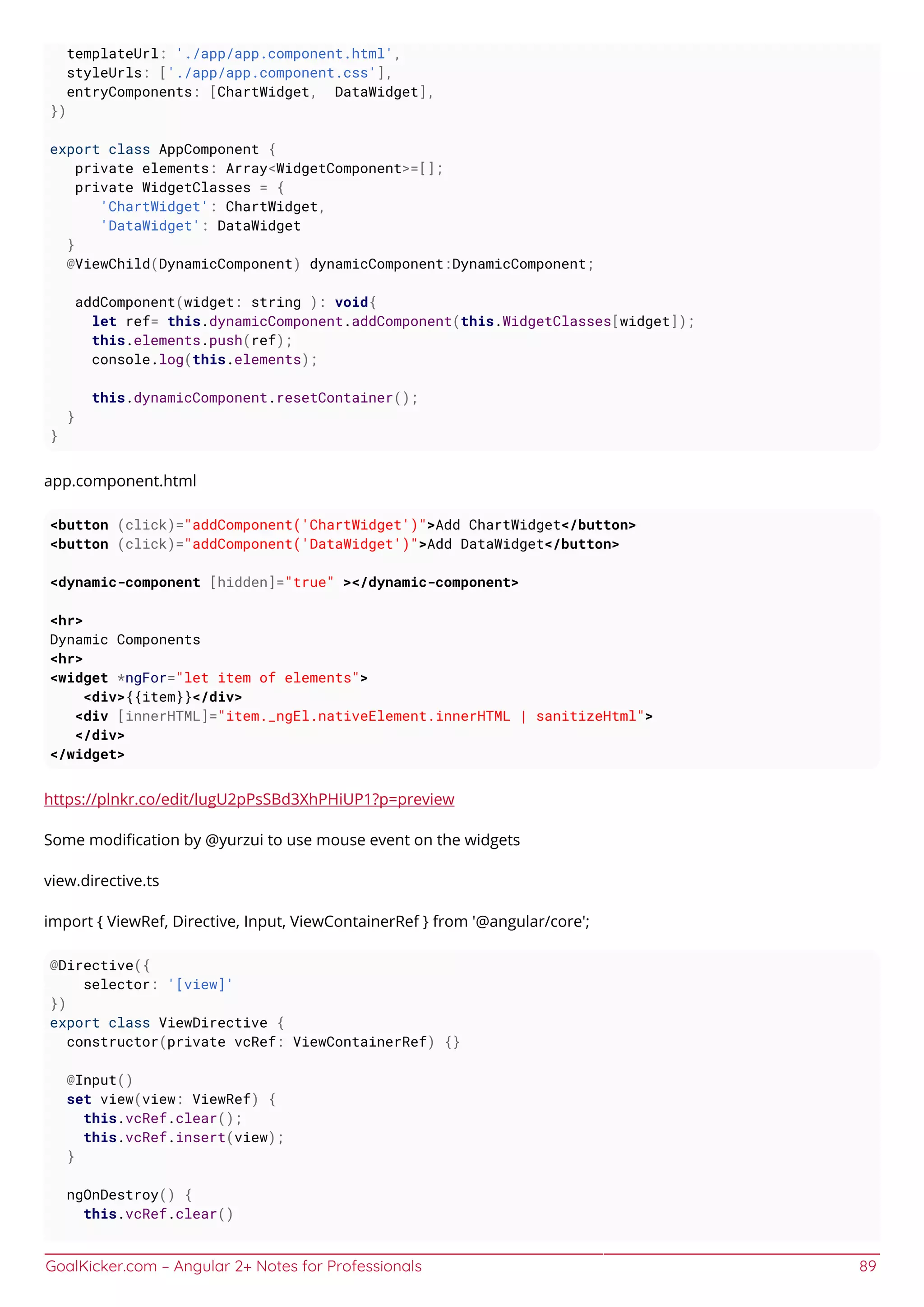GoalKicker.com – Angular 2+ Notes for Professionals 89
templateUrl: './app/app.component.html',
styleUrls: ['./app/app.component.css'],
entryComponents: [ChartWidget, DataWidget],
})
export class AppComponent {
private elements: Array<WidgetComponent>=[];
private WidgetClasses = {
'ChartWidget': ChartWidget,
'DataWidget': DataWidget
}
@ViewChild(DynamicComponent) dynamicComponent:DynamicComponent;
addComponent(widget: string ): void{
let ref= this.dynamicComponent.addComponent(this.WidgetClasses[widget]);
this.elements.push(ref);
console.log(this.elements);
this.dynamicComponent.resetContainer();
}
}
app.component.html
<button (click)="addComponent('ChartWidget')">Add ChartWidget</button>
<button (click)="addComponent('DataWidget')">Add DataWidget</button>
<dynamic-component [hidden]="true" ></dynamic-component>
<hr>
Dynamic Components
<hr>
<widget *ngFor="let item of elements">
<div>{{item}}</div>
<div [innerHTML]="item._ngEl.nativeElement.innerHTML | sanitizeHtml">
</div>
</widget>
https://plnkr.co/edit/lugU2pPsSBd3XhPHiUP1?p=preview
Some modiﬁcation by @yurzui to use mouse event on the widgets
view.directive.ts
import { ViewRef, Directive, Input, ViewContainerRef } from '@angular/core';
@Directive({
selector: '[view]'
})
export class ViewDirective {
constructor(private vcRef: ViewContainerRef) {}
@Input()
set view(view: ViewRef) {
this.vcRef.clear();
this.vcRef.insert(view);
}
ngOnDestroy() {
this.vcRef.clear()
 
