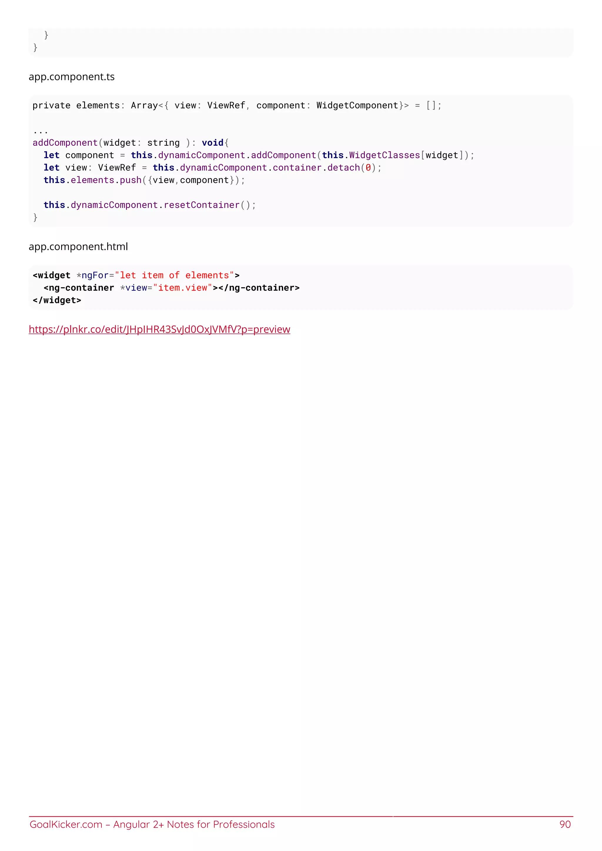 GoalKicker.com – Angular 2+ Notes for Professionals 90
}
}
app.component.ts
private elements: Array<{ view: ViewRef, component: WidgetComponent}> = [];
...
addComponent(widget: string ): void{
let component = this.dynamicComponent.addComponent(this.WidgetClasses[widget]);
let view: ViewRef = this.dynamicComponent.container.detach(0);
this.elements.push({view,component});
this.dynamicComponent.resetContainer();
}
app.component.html
<widget *ngFor="let item of elements">
<ng-container *view="item.view"></ng-container>
</widget>
https://plnkr.co/edit/JHpIHR43SvJd0OxJVMfV?p=preview
 