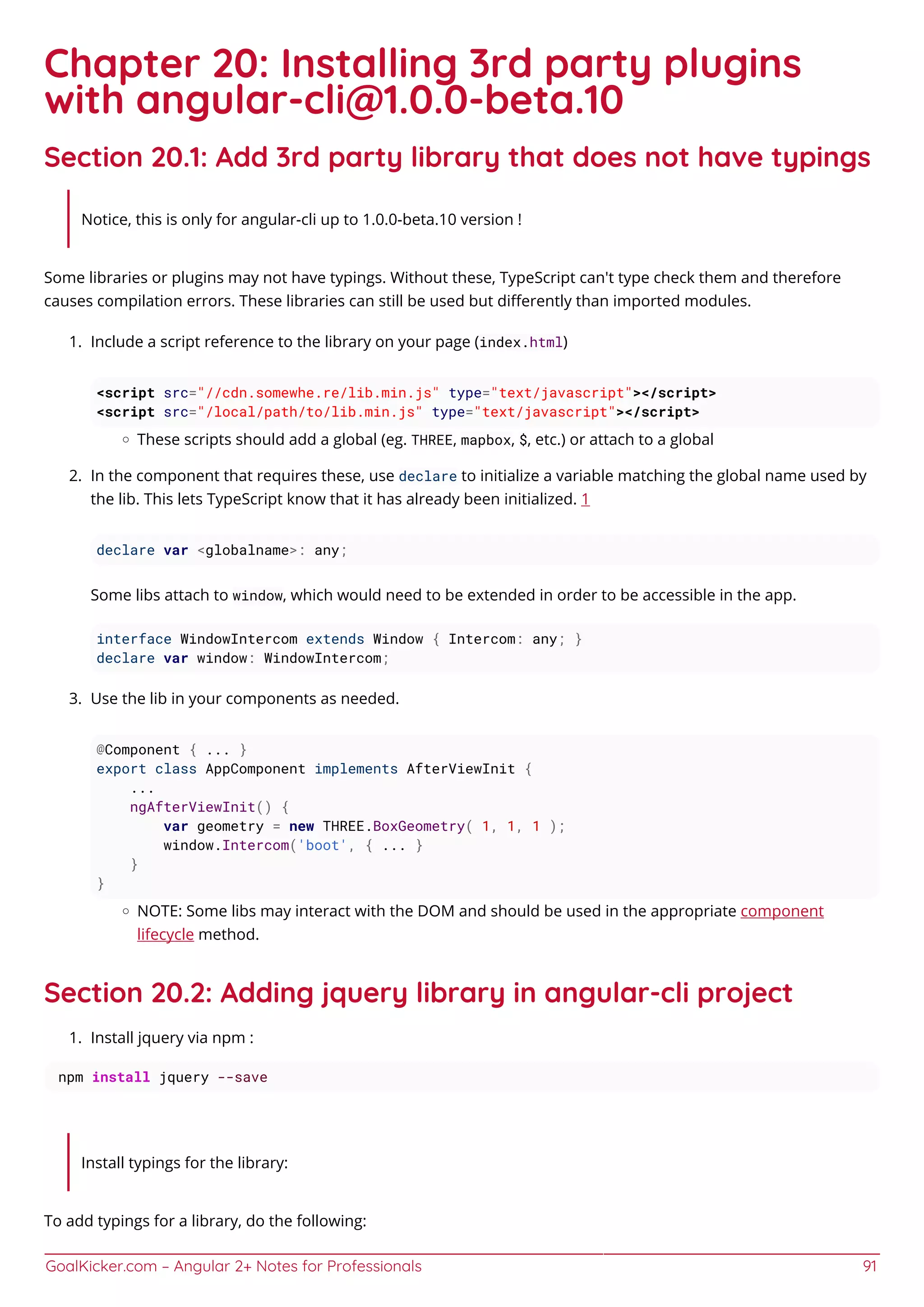GoalKicker.com – Angular 2+ Notes for Professionals 91
Chapter 20: Installing 3rd party plugins
with angular-cli@1.0.0-beta.10
Section 20.1: Add 3rd party library that does not have typings
Notice, this is only for angular-cli up to 1.0.0-beta.10 version !
Some libraries or plugins may not have typings. Without these, TypeScript can't type check them and therefore
causes compilation errors. These libraries can still be used but diﬀerently than imported modules.
Include a script reference to the library on your page (index.html)1.
<script src="//cdn.somewhe.re/lib.min.js" type="text/javascript"></script>
<script src="/local/path/to/lib.min.js" type="text/javascript"></script>
These scripts should add a global (eg. THREE, mapbox, $, etc.) or attach to a global
In the component that requires these, use declare to initialize a variable matching the global name used by2.
the lib. This lets TypeScript know that it has already been initialized. 1
declare var <globalname>: any;
Some libs attach to window, which would need to be extended in order to be accessible in the app.
interface WindowIntercom extends Window { Intercom: any; }
declare var window: WindowIntercom;
Use the lib in your components as needed.3.
@Component { ... }
export class AppComponent implements AfterViewInit {
...
ngAfterViewInit() {
var geometry = new THREE.BoxGeometry( 1, 1, 1 );
window.Intercom('boot', { ... }
}
}
NOTE: Some libs may interact with the DOM and should be used in the appropriate component
lifecycle method.
Section 20.2: Adding jquery library in angular-cli project
Install jquery via npm :1.
npm install jquery --save
Install typings for the library:
To add typings for a library, do the following:
 