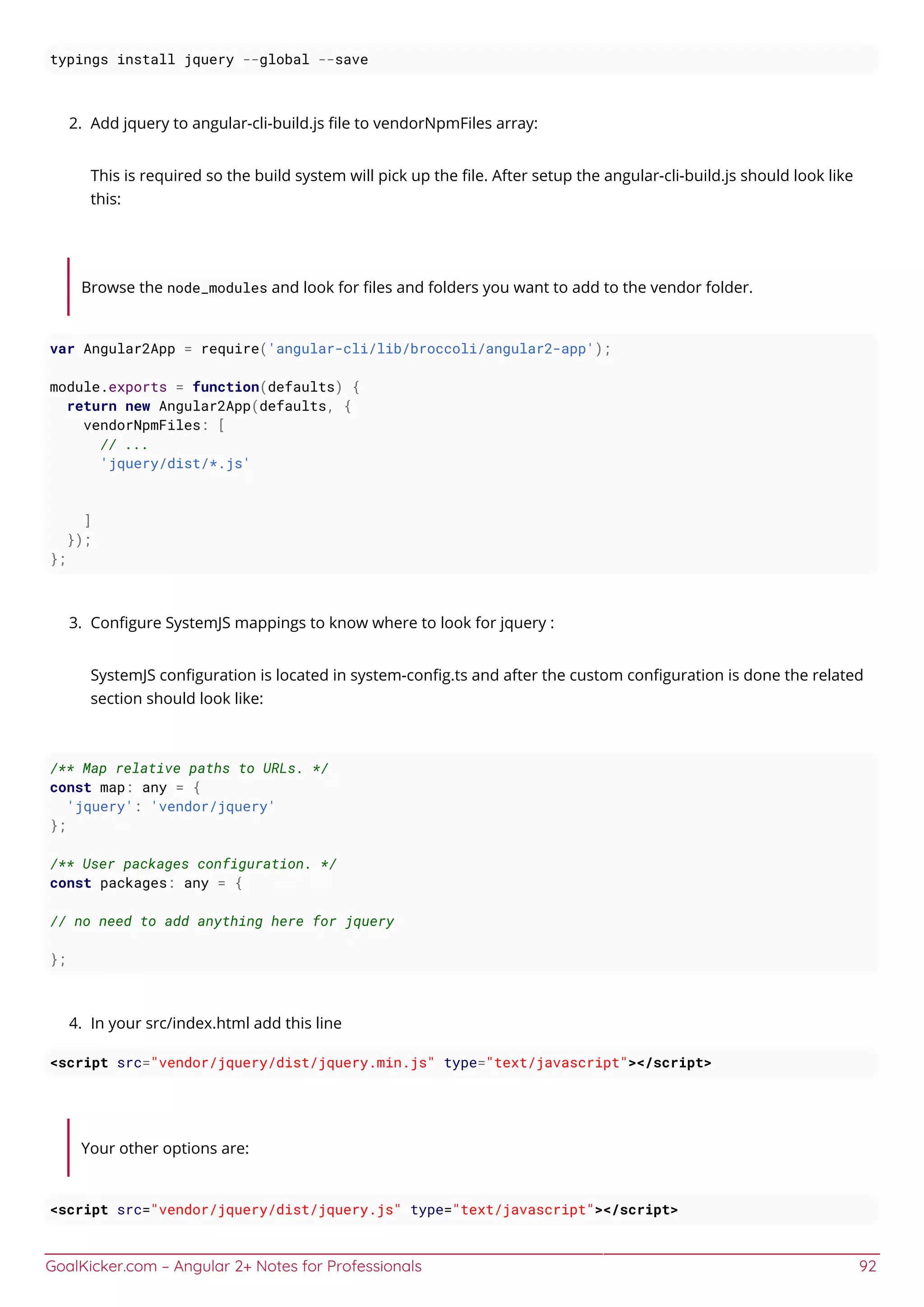 GoalKicker.com – Angular 2+ Notes for Professionals 92
typings install jquery --global --save
Add jquery to angular-cli-build.js ﬁle to vendorNpmFiles array:2.
This is required so the build system will pick up the ﬁle. After setup the angular-cli-build.js should look like
this:
Browse the node_modules and look for ﬁles and folders you want to add to the vendor folder.
var Angular2App = require('angular-cli/lib/broccoli/angular2-app');
module.exports = function(defaults) {
return new Angular2App(defaults, {
vendorNpmFiles: [
// ...
'jquery/dist/*.js'
]
});
};
Conﬁgure SystemJS mappings to know where to look for jquery :3.
SystemJS conﬁguration is located in system-conﬁg.ts and after the custom conﬁguration is done the related
section should look like:
/** Map relative paths to URLs. */
const map: any = {
'jquery': 'vendor/jquery'
};
/** User packages configuration. */
const packages: any = {
// no need to add anything here for jquery
};
In your src/index.html add this line4.
<script src="vendor/jquery/dist/jquery.min.js" type="text/javascript"></script>
Your other options are:
<script src="vendor/jquery/dist/jquery.js" type="text/javascript"></script>
 